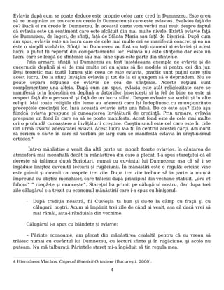 Evlavia după cum se poate deduce este proprie celor care cred în Dumnezeu. Este greu
să ne imaginăm un om care nu crede în Dumnezeu şi care este evlavios. Evalvios faţă de
ce? Dacă el nu crede în Dumnezeu. În această carte vom vorbii mai mult despre faptul
că evlavia este un sentiment care este alcătuit din mai multe nivele. Există evlavie faţă
de Dumnezeu, de îngeri, de sfinţi, faţă de Sfânta Maria sau faţă de Biserică. După cum
am spus, evlavia este un lucru care de cele mai multe ori se manifestă concret şi ea nu
este o simplă vorbărie. Sfinţii lui Dumnezeu au fost cu toţii oameni ai evlaviei şi acest
lucru a putut fii reperat din comportamentul lor. Evlavia nu este sfinţenie dar este un
lucru care se leagă de sfinţenie sau mai bine spus este parte din sfinţenie.
Prin urmare, sfinţii lui Dumnezeu au fost întotdeauna exemple de evlavie şi de
cucernicie deplină şi ei de mai multe ori au ajuns să fie modele şi pentru cei din jur.
Deşi teoretic mai toată lumea ştie ceea ce este evlavia, practic sunt puţini care ştiu
acest lucru. De la sfinţi învăţăm evlavia şi tot de la ei ajungem să o deprindem. Nu se
poate separa noţiunea de evlavie de cea de sfinţenie. Aceste noţiuni sunt
complementare una alteia. După cum am spus, evlavia este atât religiozitate care se
manifestă prin îndeplinirea deplină a datoriilor bisericeşti şi la fel de bine ea este şi
respect faţă de o persoană şi faţă de un lucru sfânt. Despre evlavie s-a vorbit şi în alte
religii. Mai toate religiile din lume au aderenţi care îşi îndeplinesc cu minuţionzitate
preceptele credinţei lor. Însă această evlavie este una falsă. De ce este aşa? Este aşa
fiindcă evlavia prespune şi cunoaşterea învăţăturii de credinţă. Prin urmare, evlavia
prespune un fond în care ea să se poate manifesta. Acest fond este de cele mai multe
ori o profundă cunoaştere a învăţăturii creştine. Creştinismul este cel care este în cele
din urmă izvorul adevăratei evlavii. Acest lucru v-a fii în centrul acestei cărţi. Am dorit
să scriem o carte în care să vorbim pe larg cum se manifestă evlavia în creştinismul
ortodox.4
Într-o mănăstire a venit din altă parte un monah foarte evlavios, în căutarea de
atmosferă mai monahală decât în mănăstirea din care a plecat. I-a spus stareţului că el
doreşte să trăiasca după Scripturi, numai cu cuvântul lui Dumnezeu; aşa că să i se
îngăduie liniştea cuvenită lecturii şi rugăciunii. În mănăstiri este o regulă: oricine vine
este primit şi omenit ca oaspete trei zile. Dupa trei zile trebuie să ia parte la muncă
împreună cu obştea monahilor, care trăiesc după principiul din vechime stabilit, „ora et
labora” ” roagă-te şi munceşte”. Stareţul l-a primit pe călugărul nostru, dar dupa trei
zile călugărul s-a trezit cu economul mănăstirii care i-a spus cu binişorul:
- După tradiţia noastră, fii Cuvioşia ta bun şi du-te la câmp cu fraţii şi cu
călugarii noştri. Acum ai împlinit trei zile de când ai venit, aşa că dacă vrei să
mai rămâi, asta-i rânduiala din vechime.
Călugărul i-a spus cu blândete şi evlavie:
– Părinte econoame, am plecat din mănăstirea cealaltă pentru că eu vreau să
trăiesc numai cu cuvântul lui Dumnezeu, cu lecturi sfinte şi în rugăciune, şi acolo nu
puteam. Nu mă tulburaţi. Părintele stareţ mi-a îngăduit să ţin regula mea.
4 Hierotheos Vlachos, Cugetul Bisericii Ortodoxe (Bucureşti, 2000).
4
 
