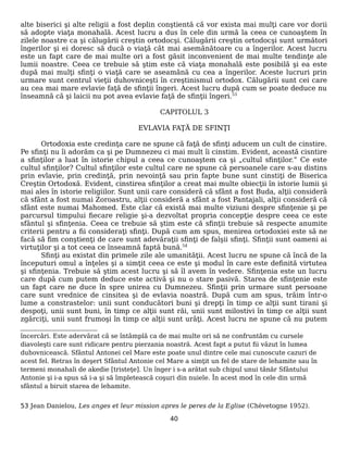 alte biserici şi alte religii a fost deplin conştientă că vor exista mai mulţi care vor dorii
să adopte viaţa monahală. Acest lucru a dus în cele din urmă la ceea ce cunoaştem în
zilele noastre ca şi călugării creştin ortodocşi. Călugării creştin ortodocşi sunt următori
îngerilor şi ei doresc să ducă o viaţă cât mai asemănătoare cu a îngerilor. Acest lucru
este un fapt care de mai multe ori a fost găsit inconvenient de mai multe tendinţe ale
lumii noastre. Ceea ce trebuie să ştim este că viaţa monahală este posibilă şi ea este
după mai mulţi sfinţi o viaţă care se aseamănă cu cea a îngerilor. Aceste lucruri prin
urmare sunt centrul vieţii duhovniceşti în creştinismul ortodox. Călugării sunt cei care
au cea mai mare evlavie faţă de sfinţii îngeri. Acest lucru după cum se poate deduce nu
înseamnă că şi laicii nu pot avea evlavie faţă de sfinţii îngeri.53
CAPITOLUL 3
EVLAVIA FAŢĂ DE SFINŢI
Ortodoxia este credinţa care ne spune că faţă de sfinţi aducem un cult de cinstire.
Pe sfinţi nu îi adorăm ca şi pe Dumnezeu ci mai mult îi cinstim. Evident, această cisntire
a sfinţilor a luat în istorie chipul a ceea ce cunoaştem ca şi „cultul sfinţilor.” Ce este
cultul sfinţilor? Cultul sfinţilor este cultul care ne spune că persoanele care s-au distins
prin evlavie, prin credinţă, prin nevoinţă sau prin fapte bune sunt cinstiţi de Biserica
Creştin Ortodoxă. Evident, cinstirea sfinţilor a creat mai multe obiecţii în istorie lumii şi
mai ales în istorie religiilor. Sunt unii care consideră că sfânt a fost Buda, alţii consideră
că sfânt a fost numai Zoroastru, alţii consideră a sfânt a fost Pantajali, alţii consideră că
sfânt este numai Mahomed. Este clar că există mai multe viziuni despre sfinţenie şi pe
parcursul timpului fiecare religie şi-a dezvoltat propria concepţie despre ceea ce este
sfântul şi sfinţenia. Ceea ce trebuie să ştim este că sfinţii trebuie să respecte anumite
criterii pentru a fii consideraţi sfinţi. După cum am spus, menirea ortodoxiei este să ne
facă să fim conştienţi de care sunt adevăraţii sfinţi de falşii sfinţi. Sfinţii sunt oameni ai
virtuţilor şi a tot ceea ce înseamnă faptă bună.54
Sfinţi au existat din primele zile ale umanităţii. Acest lucru ne spune că încă de la
începuturi omul a înţeles şi a simţit ceea ce este şi modul în care este definită virtutea
şi sfinţenia. Trebuie să ştim acest lucru şi să îl avem în vedere. Sfinţenia este un lucru
care după cum putem deduce este activă şi nu o stare pasivă. Starea de sfinţenie este
un fapt care ne duce în spre unirea cu Dumnezeu. Sfinţii prin urmare sunt persoane
care sunt vrednice de cinsitea şi de evlavia noastră. După cum am spus, trăim într-o
lume a constrastelor: unii sunt conducători buni şi drepţi în timp ce alţii sunt tirani şi
despoţi, unii sunt buni, în timp ce alţii sunt răi, unii sunt milostivi în timp ce alţii sunt
zgărciţi, unii sunt frumoşi în timp ce alţii sunt urâţi. Acest lucru ne spune că nu putem
încercări. Este adervărat că se întâmplă ca de mai multe ori să ne confruntăm cu cursele
diavoleşti care sunt ridicare pentru pierzania noastră. Acest fapt a putut fii văzut în lumea
duhovnicească. Sfântul Antonei cel Mare este poate unul dintre cele mai cunoscute cazuri de
acest fel. Retras în deşert Sfântul Antonie cel Mare a simţit un fel de stare de lehamite sau în
termeni monahali de akedie [tristeţe]. Un înger i s-a arătat sub chipul unui tânăr Sfântului
Antonie şi i-a spus să i-a şi să împletească coşuri din nuiele. În acest mod în cele din urmă
sfântul a biruit starea de lehamite.
53 Jean Danielou, Les anges et leur mission apres le peres de la Eglise (Chèvetogne 1952).
40
 