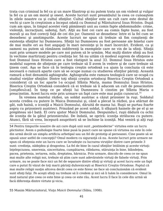 trata cun criminal la fel ca şi un mare filantrop şi nu putem trata un om violent şi vulgar
la fel ca şi un om moral şi onest. Aceste lucruri sunt preambulul la ceea ce cunoaştem
în zilele noastre ca şi cultul sfinţilor. Cultul sfinţilor este un cult care este destul de
vechi şi care în creştinism a început odată cu Domnul şi Mântuitorul Iisus Hristos. După
cum am spus, în timpul acestei vieţi pămâneşti unii au comis fapte abdominabile: crime,
violenţă, incracţiuni, sabotaj, furt. Alţii au fost cei care au comis fapte bune, au fost
morali şi au fost corecţi faţă de cei din jur. Oamenii se deosebesc între ei la fel cum se
deosebesc şi anotimpurile. Aceste lucruri ne spun că trebuie să fim conştienţi de
existenţa sfinţilor lui Dumnezeu. Sfinţii lui Dumnezeu au fost persoane ale binelui care
de mai multe ori au fost angajaţi în mari nevoinţe şi în mari încercări. Evident, ca şi
oameni nu putem să rămânem indiferenţi la exemplele care ne vin de la sfinţi. Sfinţii
sunt prin urmare modele pe care noi putem să le urmăm. Mai mulţi dintre sfinţi au fost
în vechime martirizaţi pentru credinţa lor. Să nu uităm că modeul suprem de sfinţenie a
fost Domnul Iisus Hristos care a fost răstignit la anul 33. Domnul Iisus Hristos este
modelul suprem de sfinţenie pe care trebuie să îl avem în vedere şi de care trebuie să
ţinem cont. Aşa se face că în teologia creştin ortodoxă s-a ajuns la concluzia că este
necesară o ramură aparte care să se ocupe numai cu studierea sfinţilor părinţi. Această
ramură a fost denumită aghiografie. Aghiografia este ramura teologică care se ocupă cu
studiul vieţilor sfinţilor. Dintre toţi sfinţii creştin ortodocşi Biserica Creştin Ortodoxă a
considerat că un loc aparte l-a ocupat Sfânta Maria, mama Domnului Iisus Hristos.
Biserica Creştin Ortodoxă consideră că ei trebuie să îi aducem un cult de preacinstire
[υπερδουλια]. În timp ce pe sfinţii lui Dumnezeu îi cinstim pe Sfânta Maria o
preacinstim. Acest lucru este prin urmare un fapt care este mai puţin cunoscut.55
În vremea marelui război, un soldat austriac a căzut prizonier la ruşi. Soldatul
acesta credea cu putere în Maica Domnului şi, când a plecat la război, şi-a atârnat de
gât, sub haină, o iconiţă a Maicii Domnului, dăruită de mama lui. Ruşii se purtau foarte
aspru cu prizonierii austrieci. Prinzând pe acest soldat, îi sfâşiară hainele de pe el şi se
pregăteau să-l bată. El ceru ajutor Maicii Domnului. Despuindu-l, ruşii dădură cu ochii
de iconiţa de la gâtul prizonierului. De îndată, se opriră: iconiţa strălucea cu putere.
Atunci, fără să vrea, începură asupritorii să se închine la iconiţă. Mai veniră şi alţi ruşi
54 Pentru timpurile noastre de azi care după unii sunt „postmoderne” virtutea este un lucru
plictisitor. Avem o psihologie foarte bine pusă la punct care ne spune că virtutea nu este în cele
din urmă decât un simplu artificiu arhetipal sau un fel de prototip al persoanei. Cine poate să se
opună unor astfel de concepţii? Omul modern cu siguranţă că nu. Aceste lucruri prin urmare ne
spun că sfinţenia este un lucru care se înrudeşte cu lucrarea viruţilor dintre care primele 3
sunt: credinţa, nădejdea şi dragostea. La fel de bine în cazul sfinţilor întâlnim şi aceste virtuţi:
înţelepciunea, smerenia, sinceritatea, cumpătarea, răbdarea, stăruinţa în bine, blândeţea,
pacea, prietenia, iertarea, mila, dreptatea, hărnicia. Prin urmare, dincolo de ceea ce ne spun
mai multe alte religii noi, trebuie să ştim care sunt adevăratele virtuţi de falsele virtuţi. Prin
urmare, nu se poate face nici un fel de separare dintre sfinţi şi virtuţi şi acest lucru este un fapt
care a putut fii văzut de toţi marii părinţi duhovniceşti ai Bisericii Creştin Ortodoxe. Faptul că
mai multe religii susţin altceva decât ceea ce este firesc ne face să concluzionăm că evident
sunt sfinţi falşi. Pe aceşti sfinţi nu trebuie să îi credem şi nici să îi luăm în considerare. Omul în
mod natural ştie ceea ce este bine şi ceea ce este rău. Acest lucru îl face în cele din urmă să
facă diferenţa dintre virtute şi viciu.
55 Maxim Mărturisitorul, Viaţa Maicii Domnului (Sibiu, 1998).
41
 