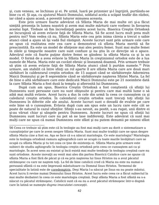 şi, cum veneau, se închinau şi ei. Pe urmă, luară pe prizonier şi-l îngrijiră, purtându-se
bine cu el. Şi aşa, cu ajutorul Maicii Domnului, soldatul acela a scăpat teafăr din război,
iar când a ajuns acasă, a povestit tuturor minunea aceasta.
Este prin urmare foarte adevărat că Sfânta Maria de mai multe ori şi-a făcut
simţită prezenţa în lumea noastră şi avem mai multe mărturii care vorbesc în favoarea
acestui fapt. Trebuie să fim încredinţaţi pentru acest lucru. Biserica Creştin Ortodoxă
ne încurajeză să avem evlavie faţă de Sfânta Maria. Să fie acest lucru mult prea mult
pentru noi? Vom vedea că nu. Sfânta Maria este cea prin inima căreia a trecut o sabie
atunci când a ajuns să îşi vadă fiul răstignit. Aceste lucruri sunt prin urmare cele care
ne spun că realitatea este cea care a demonstrat că sfânta Maria merită să fie
preacinstită. Ea este un model de sfinţenie mai ales pentru femei. Sunt mai multe femei
în zilele şi timpurile noastre care sunt confuze şi nu ştiu în ce direcţie să o apuce.
Adevărul este că foarte puţine dintre femei se gândesc la sfânta Maria ca şi la un
model. O formă de a avea evlavie la Sfânta Maria în creştinismul ortodox este de a lua
numele de Maria. Maria este un cuvânt ebraic şi înseamnă doamnă. Prin urmare trebuie
să ştim că avem evlavie faţă de Sfânta Maria atunci când îi purtăm numele.56
Prin
urmare, am stabilit că între sfinţi un rol aparte îl are sfânta Maria care are două mari
sărbători în caldenrarul creştin ortodox: de 15 august când se sărbătoreşte Adormirea
Maicii Domnului şi pe 8 seprembrie când se sărbătoreşte naşterea Sfintei Maria. La fel
de bine o altă sărbătoare care este dedicată Maicii Domnului este pe 21 noeimbrie dată
la care Sfânta Maria a fost dusă la templu şi afierosită lui Dumnezeu.
După cum am spus, Biserica Creştin Ortodoxă a fost conştientă că sfinţii lui
Dumnezeu sunt persoane care nu sunt obişnuite şi pentru care mai multă lume o să
aibă mai multă evlavie. Acest lucru a dus în cele din urmă la ceea ce cunoaştem ca şi
caledarul creştin ortodox. În calendarul creştin ortodox sunt trecuţi toţi sfinţii lui
Dumnezeu în diferite zile ale anului. Aceste lucruri sunt o dovadă de evalvie pe care
este bine să o cunoaştem. Evlavia după cum am spus este un lucru care este cât se
poate de natural în cazul sfinţilor. Sfinţii s-au nevoit, au postit, s-au rugat, unii dintre ei
şi-au vărsat chiar şi sângele pentru Dumnezeu. Aceste lucruri ne spun că sfinţii lui
Dumnezeu sunt lucruri care nu pot să ne lase indiferenţi. Este adevărat că sunt mai
mulţi care ne spun că numai Dumnezeu este sfânt şi nu putem denumii pe nimeni sfânt
56 Ceea ce trebuie să ştim este că în teologie au fost mai mulţi care au dorit o sistematizare a
cunoştinţelor pe care le avem nespre Sfânta Maria. Sunt mai multe tradiţii care ne spun despre
sfânta Maria cine a fost ea. Aşa se face că s-a născut mariologia. Ce este mariologia? Mariologia
este în teologia ortodoxă ramura aghiografică care se ocupă cu toate marile învăţături care se
ocupă cu sfânta Maria şi tu tot ceea ce ţine de existenţa ei. Sfânta Maria prin urmare este
subiect de studiu aghiografic în teologia creştin ortodoxă prin ceea ce cunoaştem azi ca şi
mariologie. În acest sens au existat şi încă există mai multe tendinţe în teologia creştină care nu
sunt ortodoxe. Aceste inovaţii au venit mai ales din partea Bisericii Catolice care ne spune că
sfânta Maria a fost fără de păcat şi că ea prin naşterea lui Iisus Hristos nu a avut păcatul
strămoşesc cu care ne naştem toţi. La fel de bine catolicii cred că Maria nu este nu numai o
persoană sfântă ci ea este împreună mântuitoare cu Domnul Iisus Hristos. Termenul de
specialitate în latină este de coredemptrix. Deşi Maria l-a născut pe Iisus ea nu poate mântui.
Acest lucru îi revine numai Domnului Iisus Hristos. Acest lucru este ceea ce a făcut subiectul la
mai multe dezbateri în ceea ce este mariologia creştină. Deşi sfânta Maria a fost sfântă ea s-a
născut cu păcatul strămoşesc. Catolicii sunt că ea nu a avut păcatul strămoşesc într-o dogmă
care în latină se numeşte dogma imaculatei concepţii.
42
 