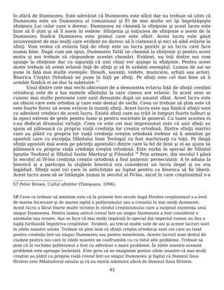 în afară de Dumnezeu. Este adevărat că Dumnezeu este sfânt dar nu trebuie să uitm că
Dumnezeu este un Dumnezeu al comuniunii şi El de mai multe ori îşi împrătăşeşte
sfinţenia Lui celor care o doresc. Dumnezeu ne cheamă la sfinţenie şi acest lucru este
bine să îl ştim şi să îl avem în vedere. Sfinţenia şi noţiunea de sfinţenie o avem de la
Dumnezeu fiindcă Dumnezeu este primul care este sfânt. Acest lucru este găsit
inconvenient de mai mulţi care evident nu doresc să îi cintească şi nici să aibă evlavie la
sfinţi. Vom vedea că evlavia faţă de sfinţi este un lucru pozitiv şi un lucru care face
numai bine. După cum am spus, Dumnezeu Tatăl ne cheamă la sfinţenie şi pentru acest
motiv şi noi trebuie să răspundem acestei chemări. Evident, nu toţi dintre noi vom
ajunge la sfinţenie dar cu siguraţă că unii chiar vor ajunge la sfinţenie. Pentru acest
motiv trebuie să avem evlavie faţă de sfinţi şi să le urmăm exemplul. Lumea de azi ne
pune în faţă mai multe exemple: filosofi, savanţi, vedete, muzicieni, artişti sau actori.
Biserica Creştin Ortodoxă ne pune în faţă pe sfinţi. Pe sfinţi este cel mai bine să îi
urmăm fiindcă ei ne duc la mântuire.57
Unul dintre cele mai vechi obiceiuiri de a demonstra evlavia faţă de sfinţii creştini
ortodocşi este de a lua numele sfântului la care cineva are evlavie. În acest sens se
cunosc mai multe persoane care sunt denumite după un anumit sfânt. Acest lucru este
un obicei care este ortodox şi care este destul de vechi. Ceea ce trebuie să ştim este că
este foarte firesc să avem evlavie la numiţi sfinţi. Acest lucru este aşa fiindcă sfinţii sunt
cu adevărat vrednici de acest lucru. Există sfinţi care au trăit în timpuri foarte tulburi şi
în epoci extrem de grele pentru lume şi pentru societate în general. Cu toate acestea ei
s-au dedicat drumului virtuţii. Ceea ce este cel mai impresionat este că unii sfinţi au
ajuns să plătească cu propria viaţă credinţa lor creştin ortodoxă. Dintre sfinţii martiri
care au plătit cu propria lor viaţă credinţa creştin ortodoxă trebuie să îi amintim pe
apostoli care cu excepţia Sfântului Ioan Teologul cu fost martirizaţi cu toţii. Pe lângă
sfinţii apostoli mai avem pe părinţii apostolici dintre care la fel de bine şi ei au ajuns să
plătească cu propria viaţă credinţa creştin ortodoxă. Este vorba în special de Sfântul
Ignatie Teoforul şi Sfântul Iustin Martirul şi Filosoful.58
Prin urmare, din secolul I până
în secolul al IV-lea credinţa creştin ortodoxă a fost puternic persecutată. A te aduna la
biserică şi a participa la slujbele bisericii era considerat un lucru ilegal şi nu era
îngăduit. Sfinţii sunt cei care în antichitate au luptat pentru ca biserica să fie liberă.
Acest lucru avea să se întâmple numai în secolul al IV-lea, secol în care creştinsimul v-a
57 Peter Brown, Cultul sfinţilor (Timişoara, 1996).
58 Ceea ce trebuie să amintim este că în primele trei secole după Hristos creştinsimul s-a lovit
de marea încercare şi de marea ispită a politeismului sau a crezului în mai mulţi dumnezei.
Acest lucru a făcut foarte multe victime în rândul creştinismului care a susţinut existenţa unui
singur Dumnezeu. Pentru lumea antică crezul într-un singur Dumnezeu a fost considerat o
anomalie sau eroare. Aşa se face că mai mulţi împăraţi în special din imperiul roman au dus o
luptă furibundă împotriva creştinilor. Evident, au trecut multe sute de ani şi aceste lucruri sunt
în zilele noastre uitate. Trebuie să ştim însă că sfinţii creştin ortodocşi sunt cei care au lutat
pentru credinţa într-un singur Dumnezeu sau pentru monoteism. Aceste lucruri sunt destul de
ciudate pentru noi care în zilele noastre ne confruntăm cu cu totul alte probleme. Trebuie să
ştim că în vechime politeismul a fost cu adevărat o mare problemă. În zilele noastre această
problemă este aproape încheiată. Este greu să ne imaginăm pentru zilele noastre că mai mulţi
creştini au plătit cu propria viaţă crezul într-un singur Dumnezeu şi faptul că Domnul Iisus
Hristos este Mântuitorul omului şi că nu există mântuire afară de Domnul Iisus Hristos.
43
 