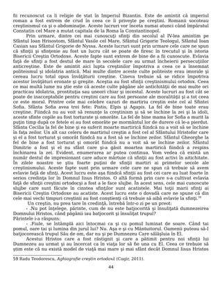 fii recunoscut ca li religie de stat în Imperiul Bizantin. Este de amintit că imperiul
roman a fost extrem de crud în ceea ce îi priveşte pe creştini. Romanii socoteau
creştinismul ca şi o abdominaţie. Aceste lucruri vor înceta numai atunci când împăratul
Constatin cel Mare a mutat capitala de la Roma la Constantinopol.
Prin urmare, dintre cei mai cunoscuţi sfinţi din secolul al IV-lea amintim pe
Sfântul Ioan Hrisostom, Sfântul Vasile cel Mare, Sfântul Grigorie Teologul, Sfântul Ioan
Casian sau Sfântul Grigorie de Nyssa. Aceste lucruri sunt prin urmare cele care ne spun
că sfinţii şi sfinţenie au fost un lucru cât se poate de firesc în trecutul şi în istoria
Bisericii Creştin Ortodoxe. Aceste fapte sunt extrem de bine de a fii cunoscute. Evlavia
faţă de sfinţi a fost destul de mare în secolele care au urmat încheierii persecuţiilor
anticreştine. Este de amintit aici lupta creştinilor împotriva a ceea ce a însemnat
politeismul şi idolatria antică. Mai multe dintre aceste culte politeiste erau imorale şi
cereau lucru total opus învăţăturii creştine. Cineva trebuie să se ridice împotriva
acestor învăţături eronate şi greşite. Aceştia au fost sfinţii creştinismului ortodox. Ceea
ce mai multă lume nu ştie este că aceste culte păgâne ale antichităţii de mai multe ori
practicau idolatria, prostituţia sau uneori chiar şi incestul. Aceste lucruri au fost cât se
poate de inacceptabile pentru creştini care au fost persoane ale moralităţii şi a tot ceea
ce este moral. Printre cele mai celebre cazuri de martiriu creştin este cel al Sfintei
Sofia. Sfânta Sofia avea trei fete: Pistis, Elpis şi Agapis. La fel de bine toate erau
creştine. Fiindcă nu au voit să renunţe la creştinism şi să se închine la zei şi la idoli,
aceste sfinte copile au fost torturate şi omorâte. La fel de bine mama lor Sofia a murit la
puţin timp după ce fetele ei au fost omorâte pe mormântul lor de durere că le-a pierdut.
Sfânta Cecilia la fel de bine şi ea suferit moarte martirică fiindcă nu a voit să se închine
în faţa zeilor. Un alt caz celeru de martiriul creştin a fost cel al Sfântului Hristofor care
şi el a fost torturat şi omorât fiindcă nu a fost să se închine zeilor. Sfântul Gheorghe la
fel de bine a fost torturat şi omorât fiindcă nu a voit să se închine zeilor. Sfântul
Dimitrie a fost şi el nu sfânt care şi-a găsit moartea martirică fiindcă a respins
închinarea la zei. Evident, enumerarea ar putea continua. Vom vedea că există un
număr destul de impresionant care aduce mărtuie că sfinţii au fost activi în aitichitate.
În zilele noastre se ştiu foarte puţini de sfinţii martiri ai primelor secole ale
creştinismului. Aceste fapte sunt prin urmare cele care ne spun că trebuie să avem
evlavie faţă de sfinţi. Acest lucru este aşa fiindcă sfinţii au fost cei care au luat foarte în
serios credinţa lor în Domnul Iisus Hristos. O altă formă prin care s-a cultivat evlavia
faţă de sfinţii creştini ortodocşi a fost a le face slujbe. În acest sens, cele mai cunoscute
slujbe care sunt făcute în cinstea sfinţilor sunt acatistele. Mai toţii marii sfinţi ai
Bisericii Creştin Ortodoxe au acatiste. Acest lucru este o dovadă care ne spune că din
cele mai vechi timpuri creştinii au fost conştienţi că trebuie să aibă evlavie la sfinţi.59
Un creştin, nu prea tare în credinţă, întrebă într-o zi pe un preot:
- .Nu pot înţelege, părinte, cum de nu este batjocorită şi însuliţată dumnezeirea
Domnului Hristos, când păgânii iau batjocorit şi însuliţat trupul?
Părintele i-a răspuns:
- .Fiule, se întâmplă aici întocmai ca şi cu pomul luminat de soare. Când tai
pomul, oare tai şi lumina din jurul lui? Nu. Aşa e şi cu Mântuitorul. Oamenii puteau să-I
batjocorească trupul Său de om, dar nu şi pe Dumnezeu Care sălăşluia în El.
Acestui Hristos care a fost răstignit şi care a pătimit pentru noi sfinţii lui
Dumnezeu au urmat şi au încercat ca în viaţa lor să fie una cu El. Ceea ce trebuie să
ştim este că nu există model de viaţă mai mare şi mai sfânt decât Domnul Iisus Hristos
59 Radu Teodorescu, Aghiografie creştin ortodoxă (Cugir, 2011).
44
 