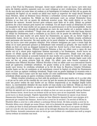 care a fost Fiul lui Dumezeu întrupat. Acest mare adevăr este un lucru care este mai
greu de înţeles pentru oamenii care nu sunt religioşi şi nici credincioşi. Este adevărat
că de mai multe ori este bine să vedem şi să înţelegem că trebuie să fim cât se poate de
conştienţi de faptul că nu există un ideal mai mare şi superior de viaţă decât Domnul
Iisus Hristos. Ştim că Domnul Iisus Hristos a schimbat cursul omenirii şi că timpul se
măsoară de la naşterea Sa. Sfinţii au fost persoane care au urmat Domnului Iisus
Hristos şi au fost cât se poate de dedicaţi acestui scop. Mai mulţi dintre ei au fost
făcători de minuni. Aceste lucruri prin urmare sunt bine să le ştim. Sfinţii au primit
puterea de a face minuni prin marea lor credinţă. Un alt mare semn al sfinţeniei lor este
că moaştele lor de mai multe ori au ajuns să nu putrezească ci să fie incoruptibile. Acest
lucru este o altă mare dovadă de sfinţenie pe care de mai multe ori o putem vedea în
aghiografia creştin ortodoxă.60
După cum am spus, moaştele sunt cele mai bune dovezi
că sfinţii lui Dumnezeu sunt o realitate şi un lucru cât se poate de adevărat. Sfinţii lui
Dumnezeu de mai multe ori prin harul lui Dumnezeu au ajuns de au biruit legile şi
rânduielile lumii. Acest lucru nu poate să ne lase indiferenţi. Sfinţii creştin ortodocşi
sunt persoane ale bucuriei. De mai multe ori în jurul sfinţilor se simte bucuria. Bucuria
este un lucru care este propriu sfinţilor. Prin urmare imaginea pe care o avem faţă de
sfinţi că ei sunt persoane posace şi îmbufnate este eronată şi greşită. De mai multe ori
sfinţii au fost cei care au degajat lumină în jurul lor. Acest lucru a fost tema centrală a
sfântului Grigorie Palama. Sfântul Grigorie Palama a fost un sfânt care a spus de mai
multe ori că a văzut prin rugăciune lumina necreată a lui Dumnezeu. Acest lucru ne
spune că sfinţii ajung de văd lumina necreată a lui Dumnezeu. După cum am spus,
Dumnezeu este lumină şi această lumină de mai multe ori a putut fii văzută de sfinţi şi
acest fapt în cele din urmă a ajuns să îi umple pe sfinţi de har. Aceste fapte sunt cele
care ne fac să avem evlavie faţă de sfinţi. Un sfânt care este foarte cunoscut în
ortodoxia este Sfântul Nicolae. Sfântul Nicolae a fost un sfânt care s-a concentrat foarte
mult pe apărarea credinţei ortodoxe. Se poate vedea şi în zilele noastre că sunt mai
mulţi care lovesc în credinţa ortodoxă şi la fel de bine în Biserica Creştin Ortodoxă.
Aceste fapte ne fac să susţinem şi să menţinem crezul în faptul că sfinţii lui Dumnezeu
sunt cei care au apărat credinţa ortodoxă. După cum se poate înţelege şi aceasta este o
mare vritute. Într-o lume care de mai multe ori este indiferentă faţă de credinţa creştin
ortodoxă sfinţii ajung să apere credinţa creştin ortodoxă.
Sfinţii creştini ortodocşi au fost atât de profunzi că de mai multe ori li s-a dat câte
o zii pe an în care să fie cinstiţi de cei care îşi pot da seama de lucrarea lor. Sfinţii după
cum am putut vedea de mai multe ori au rămas neputreziţi şi au depăşit legile lumii
fizice. La mormântele sfinţilor de mai multe ori mai mulţi s-au videcat. Sfinţii au fost cei
care prin credinţă şi evlavie au ajuns să se opună lucrării diavolilor. Acest lucru a putut
60 Este de amintit aici că de mai multe ori sfinţii au fost cei care au ajuns să îl vadă pe Domnul
Iisus Hristos înviat. Acest lucru nu trebuie să fie un lucru care să ne surprindă. Vom ilustra
acest lucru cu două exemple. Faptele Apostolilor din Noul Testament ne spune că pe dumul
Damascului Domnul Iisus Hristos s-a arătat pe Sine Sfântului Apostol Pavel care mergea să îi
persecute pe creştinii din Damasc. Acest lucru a avut loc în secolul I. În secolul al XX-lea la
Muntele Athos a avut loc o altă arătare a aceluiaşi Hrisos înviat. De data aceasta a avut loc la
Muntele Athos unui călugăr pe nume Siluan. Iată că la distanţă de aproape 2000 de ani Hristos
s-a arătat pe Sine la două persoane diferite din medii diferite. Acest lucru ne spune că sfinţii
sunt cei care de cele mai multe ori au ajuns să îşi extragă sfinţenia din comuniunea Domnului
Iisus Hristos. Această comuniune este un lucru pe care trebuie să o analizăm mai mult şi asupra
căreia trebuie să insistăm mai mult.
45
 