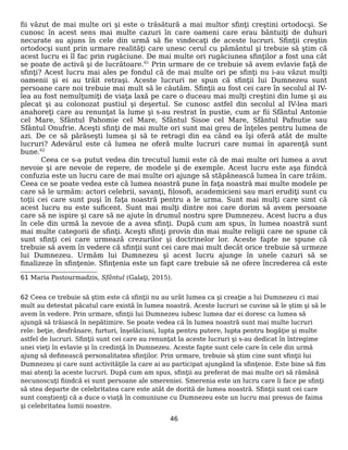 fii văzut de mai multe ori şi este o trăsătură a mai multor sfinţi creştini ortodocşi. Se
cunosc în acest sens mai multe cazuri în care oameni care erau bântuiţi de duhuri
necurate au ajuns în cele din urmă să fie vindecaţi de aceste lucruri. Sfinţii creştin
ortodocşi sunt prin urmare realităţi care unesc cerul cu pământul şi trebuie să ştim că
acest lucru ei îl fac prin rugăciune. De mai multe ori rugăciunea sfinţilor a fost una cât
se poate de activă şi de lucrătoare.61
Prin urmare de ce trebuie să avem evlavie faţă de
sfinţi? Acest lucru mai ales pe fondul că de mai multe ori pe sfinţi nu i-au văzut mulţi
oamenii şi ei au trăit retraşi. Aceste lucruri ne spun că sfinţii lui Dumnezeu sunt
persoane care noi trebuie mai mult să le căutăm. Sfinţii au fost cei care în secolul al IV-
lea au fost nemulţumiţi de viaţa laxă pe care o duceau mai mulţi creştini din lume şi au
plecat şi au colonozat pustiul şi deşertul. Se cunosc astfel din secolul al IV-lea mari
anahoreţi care au renunţat la lume şi s-au restrat în pustie, cum ar fii Sfântul Antonie
cel Mare, Sfântul Pahomie cel Mare, Sfântul Sisoe cel Mare, Sfântul Pafnutie sau
Sfântul Onufrie. Aceşti sfinţi de mai multe ori sunt mai greu de înţeles pentru lumea de
azi. De ce să părăseşti lumea şi să te retragi din ea când ea îşi oferă atât de multe
lucruri? Adevărul este că lumea ne oferă multe lucruri care numai în aparenţă sunt
bune.62
Ceea ce s-a putut vedea din trecutul lumii este că de mai multe ori lumea a avut
nevoie şi are nevoie de repere, de modele şi de exemple. Acest lucru este aşa fiindcă
confuzia este un lucru care de mai multe ori ajunge să stăpânească lumea în care trăim.
Ceea ce se poate vedea este că lumea noastră pune în faţa noastră mai multe modele pe
care să le urmăm: actori celebrii, savanţi, filosofi, academicieni sau mari erudiţi sunt cu
toţii cei care sunt puşi în faţa noastră pentru a le urma. Sunt mai mulţi care simt că
acest lucru nu este suficent. Sunt mai mulţi dintre noi care dorim să avem persoane
care să ne ispire şi care să ne ajute în drumul nostru spre Dumnezeu. Acest lucru a dus
în cele din urmă la nevoie de a avea sfinţi. După cum am spus, în lumea noastră sunt
mai multe categorii de sfinţi. Aceşti sfinţi provin din mai multe religii care ne spune că
sunt sfinţi cei care urmează crezurilor şi doctrinelor lor. Aceste fapte ne spune că
trebuie să avem în vedere că sfinţii sunt cei care mai mult decât orice trebuie să urmeze
lui Dumnezeu. Urmăm lui Dumnezeu şi acest lucru ajunge în unele cazuri să se
finalizeze în sfinţenie. Sfinţenia este un fapt care trebuie să ne ofere încrederea că este
61 Maria Pastourmadzis, Sfântul (Galaţi, 2015).
62 Ceea ce trebuie să ştim este că sfinţii nu au urât lumea ca şi creaţie a lui Dumnezeu ci mai
mult au detestat păcatul care există în lumea noastră. Aceste lucruri se cuvine să le ştim şi să le
avem în vedere. Prin urmare, sfinţii lui Dumnezeu iubesc lumea dar ei doresc ca lumea să
ajungă să trăiască în nepătimire. Se poate vedea că în lumea noastră sunt mai multe lucruri
rele: beţie, desfrânare, furturi, înşelăciuni, lupta pentru putere, lupta pentru bogăţie şi multe
astfel de lucruri. Sfinţii sunt cei care au renunţat la aceste lucruri şi s-au dedicat în întregime
unei vieţi în evlavie şi în credinţă în Dumnezeu. Aceste fapte sunt cele care în cele din urmă
ajung să definească personalitatea sfinţilor. Prin urmare, trebuie să ştim cine sunt sfinţii lui
Dumnezeu şi care sunt activităţile la care ai au participat ajungând la sfinţenie. Este bine să fim
mai atenţi la aceste lucruri. După cum am spus, sfinţii au preferat de mai multe ori să rămână
necunoscuţi fiindcă ei sunt persoane ale smereniei. Smerenia este un lucru care îi face pe sfinţi
să stea departe de celebritatea care este atât de dorită de lumea noastră. Sfinţii sunt cei care
sunt conştienţi că a duce o viaţă în comuniune cu Dumnezeu este un lucru mai presus de faima
şi celebritatea lumii noastre.
46
 