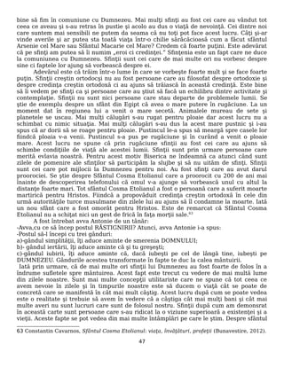 bine să fim în comuniune cu Dumnezeu. Mai mulţi sfinţi au fost cei care au vândut tot
ceea ce aveau şi s-au retras în pustie şi acolo au dus o viaţă de nevoinţă. Cei dintre noi
care suntem mai sensibili ne putem da seama că nu toţi pot face acest lucru. Câţi şi-ar
vinde averile şi ar putea sta toată viaţa într-o chilie sărăcăcioasă cum a făcut sfântul
Arsenie cel Mare sau Sfântul Macarie cel Mare? Credem că foarte puţini. Este adevărat
că pe sfinţi am putea să îi numim „eroi ci credinţei.” Sfinţenia este un fapt care ne duce
la comuniunea cu Dumnezeu. Sfinţii sunt cei care de mai multe ori nu vorbesc despre
sine ci faptele lor ajung să vorbească despre ei.
Adevărul este că trăim într-o lume în care se vorbeşte foarte mult şi se face foarte
puţin. Sfinţii creştin ortodocşi nu au fost persoane care au filosofat despre ortodoxie şi
despre credinţa creştin ortodoxă ci au ajuns să trăiască în această credinţă. Este bine
să îi vedem pe sfinţi ca şi persoane care au ştiut să facă un echilibru dintre activitate şi
contemplaţie. Sfinţii nu sunt nici persoane care stau departe de problemele lumii. Se
ştie de exemplu despre un sfânt din Egipt că avea o mare putere în rugăciune. La un
moment dat în regiunea lui a venit o mare secetă. Animalele mureau de sete şi
planetele se uscau. Mai mulţi călugări s-au rugat pentru ploaie dar acest lucru nu a
schimbat cu nimic situaţia. Mai mulţi călugări s-au dus la acest mare pustnic şi i-au
spus că ar dorii să se roage pentru ploaie. Pustincul le-a spus să meargă spre casele lor
fiindcă ploaia v-a venii. Pustincul s-a pus pe rugăciune şi în curând a venit o ploaie
mare. Acest lucru ne spune că prin rugăciune sfinţii au fost cei care au ajuns să
schimbe condiţiile de viaţă ale acestei lumii. Sfinţii sunt prin urmare persoane care
merită evlavia noastră. Pentru acest motiv Biserica ne îndeamnă ca atunci când sunt
zilele de pomenire ale sfinţilor să participăm la slujbe şi să nu uităm de sfinţi. Sfinţii
sunt cei care pot mijlocii la Dumnezeu pentru noi. Au fost sfinţi care au avut darul
proorociei. Se ştie despre Sfântul Cosma Etolianul care a proorocit cu 200 de ani mai
înainte de descoperirea telefonului că omul v-a ajunge să vorbească unul cu altul la
distanţe foarte mari. Tot sfântul Cosma Etolianul a fost o persoană care a suferit moarte
martirică pentru Hristos. Fiindcă a propovăduit credinţa creştin ortodoxă în cele din
urmă autorităţile turce musulmane din zilele lui au ajuns să îl condamne la moarte. Iată
un nou sfânt care a fost omorât pentru Hristos. Este de remarcat că Sfântul Cosma
Etolianul nu a schiţat nici un gest de frică în faţa morţii sale.63
A fost întrebat avva Antonie de un tânăr:
-Avva,cu ce să încep postul RĂSTIGNIRII? Atunci, avva Antonie i-a spus:
-Postul să-l începi cu trei gânduri:
a)-gândul simplităţii, îţi aduce aminte de smerenia DOMNULUI;
b)- gândul iertării, îţi aduce aminte că şi tu greşeşti;
c)-gândul iubirii, îţi aduce aminte că, dacă iubeşti pe cel de lângă tine, iubeşti pe
DUMNEZEU. Gândurile acestea transformate în fapte te duc la calea mântuirii.
Iată prin urmare, că de mai multe ori sfinţii lui Dumnezeu au fost foarte de folos în a
îndrume sufletele spre mântuirea. Acest fapt este trecut cu vedere de mai multă lume
din zilele noastre. Sunt mai multe concepţii utilitariste care ne spune că tot ceea ce
avem nevoie în zilele şi în timpurile noastre este să ducem o viaţă cât se poate de
concretă care se manifestă în cât mai mult câştig. Acest lucru după cum se poate vedea
este o realitate şi trebuie să avem în vedere că a câştiga cât mai mulţi bani şi cât mai
multe averi nu sunt lucruri care sunt de folosul nostru. Sfinţii după cum am demonsrat
în această carte sunt persoane care s-au ridicat la o viziune superioară a existenţei şi a
vieţii. Aceste fapte se pot vedea din mai multe întâmplări pe care le ştim. Despre sfântul
63 Constantin Cavarnos, Sfântul Cosma Etolianul: viaţa, învăţături, profeţii (Bunavestire, 2012).
47
 