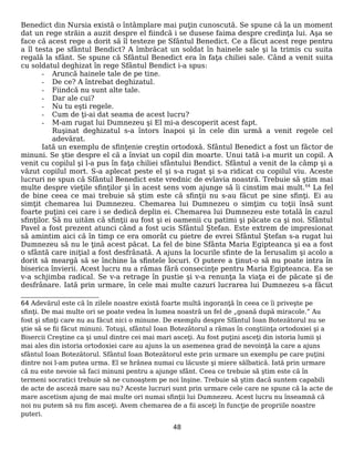 Benedict din Nursia există o întâmplare mai puţin cunoscută. Se spune că la un moment
dat un rege străin a auzit despre el fiindcă i se dusese faima despre credinţa lui. Aşa se
face că acest rege a dorit să îl testeze pe Sfântul Benedict. Ce a făcut acest rege pentru
a îl testa pe sfântul Bendict? A îmbrăcat un soldat în hainele sale şi la trimis cu suita
regală la sfânt. Se spune că Sfântul Benedict era în faţa chiliei sale. Când a venit suita
cu soldatul deghizat în rege Sfântul Bendict i-a spus:
- Aruncă hainele tale de pe tine.
- De ce? A întrebat deghizatul.
- Fiindcă nu sunt alte tale.
- Dar ale cui?
- Nu tu eşti regele.
- Cum de ţi-ai dat seama de acest lucru?
- M-am rugat lui Dumnezeu şi El mi-a descoperit acest fapt.
Ruşinat deghizatul s-a întors înapoi şi în cele din urmă a venit regele cel
adevărat.
Iată un exemplu de sfinţenie creştin ortodoxă. Sfântul Benedict a fost un făctor de
minuni. Se ştie despre el că a înviat un copil din moarte. Unui tată i-a murit un copil. A
venit cu copilul şi l-a pus în faţa chiliei sfântului Bendict. Sfântul a venit de la câmp şi a
văzut copilul mort. S-a aplecat peste el şi s-a rugat şi s-a ridicat cu copilul viu. Aceste
lucruri ne spun că Sfântul Benedict este vrednic de evlavia noastră. Trebuie să ştim mai
multe despre vieţile sfinţilor şi în acest sens vom ajunge să îi cinstim mai mult.64
La fel
de bine ceea ce mai trebuie să ştim este că sfinţii nu s-au făcut pe sine sfinţi. Ei au
simţit chemarea lui Dumnezeu. Chemarea lui Dumnezeu o simţim cu toţii însă sunt
foarte puţini cei care i se dedică deplin ei. Chemarea lui Dumnezeu este totală în cazul
sfinţilor. Să nu uităm că sfinţii au fost şi ei oamenii cu patimi şi păcate ca şi noi. Sfântul
Pavel a fost prezent atunci când a fost ucis Sfântul Ştefan. Este extrem de impresionat
să amintim aici că în timp ce era omorât cu pietre de evrei Sfântul Ştefan s-a rugat lui
Dumnezeu să nu le ţină acest păcat. La fel de bine Sfânta Maria Egipteanca şi ea a fost
o sfântă care iniţial a fost desfrânată. A ajuns la locurile sfinte de la Ierusalim şi acolo a
dorit să meargă să se închine la sfintele locuri. O putere a ţinut-o să nu poate intra în
biserica învierii. Acest lucru nu a rămas fără consecinţe pentru Maria Egipteanca. Ea se
v-a schjimba radical. Se v-a retrage în pustie şi v-a renunţa la viaţa ei de păcate şi de
desfrânare. Iată prin urmare, în cele mai multe cazuri lucrarea lui Dumnezeu s-a făcut
64 Adevărul este că în zilele noastre există foarte multă ingoranţă în ceea ce îi priveşte pe
sfinţi. De mai multe ori se poate vedea în lumea noastră un fel de „goană după miracole.” Au
fost şi sfinţi care nu au făcut nici o minune. De exemplu despre Sfântul Ioan Botezătorul nu se
ştie să se fii făcut minuni. Totuşi, sfântul Ioan Botezătorul a rămas în conştiinţa ortodoxiei şi a
Bisercii Creştine ca şi unul dintre cei mai mari asceţi. Au fost puţini asceţi din istoria lumii şi
mai ales din istoria ortodoxiei care au ajuns la un asemenea grad de nevoinţă la care a ajuns
sfântul Ioan Botezătorul. Sfântul Ioan Botezătorul este prin urmare un exemplu pe care puţini
dintre noi l-am putea urma. El se hrănea numai cu lăcuste şi miere sălbatică. Iată prin urmare
că nu este nevoie să faci minuni pentru a ajunge sfânt. Ceea ce trebuie să ştim este că în
termeni socratici trebuie să ne cunoaştem pe noi înşine. Trebuie să ştim dacă suntem capabili
de acte de asceză mare sau nu? Aceste lucruri sunt prin urmare cele care ne spune că la acte de
mare ascetism ajung de mai multe ori numai sfinţii lui Dumnezeu. Acest lucru nu înseamnă că
noi nu putem să nu fim asceţi. Avem chemarea de a fii asceţi în funcţie de propriile noastre
puteri.
48
 