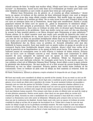 văzută extrem de bine în vieţile mai multor sfinţi. Sfinţii sunt într-o stare de „împreună
lucrare” cu Dumnezeu. Acest lucru este bine să îl evidenţiem pe fondul unei lumi care
este birutită de mândrie şi care crede că poate face totul pe cont propriu.65
Sfântul Ioan Hrisostom era de părere că „îi cinstim pe sfinţi imitându-i.” Acest
lucru ne spune că trebuie să fim extrem de bine informaţi despre cine sunt şi despre
modul în care şi-au dus viaţa sfinţii creştin ortodocşi. Mai multă lume ne spune că în
realitate nu trebuie să îi imităm pe sfinţi. De ce este acest lucru aşa? Fiindcă sfinţii sunt
cei care se interpun între noi şi Dumnezeu. Acest fapt este neadevărat. Există o zicală
populară extrem de falsă care ne spune că: „până la Dumnezeu te mănâncă sfinţii.”
Această zicală este greşită şi prostească. Din contră, sfinţii sunt cei care ne ajută să
ajungem la Dumnezeu. Însă ceea ce trebuie să ştim este că drumul spre Dumnezeu nu
este fără de pericole şi de probleme. Sunt mai multe curse pe care cel rău sau diavolul
le scoate în faţa noastră pentru a ne bloca drumul spre Dumnezeu şi spre mântuire.66
Putem afirma că în zilele noastre sunt mai mulţi care ascultă de biserică dar totul se
rezumă numai la ascultare de ea. Acest lucru l-a făcut pe fericitul Augustin să spună:
„nu este de nici un folos să ascultăm învăţăturile sfinte dacă nu le trăim.” Prin urmare,
sunt mulţi care ascultă învăţăturile sfinte la fel cum şi Irod Antipa îl asculta pe Sfântul
Ioan Botezătorul dar nu făcea ceea ce predica el. Această atitudine este mai des
întâlnită în lumea noastră. Sunt mai mulţi care se poate vedea că ajung să asculte şi să
cunoască foarte bine învăţăturile despre viaţa creştină. Atunci când vine vorba să le
pună în practică ei se împotmolesc şi nu ajung să facă acest lucru. Prin urmare, nu este
suficent numai să cunoaştem ceea ce este evlavia ci trebuie să trăim evlavia. Evlavia
este un lucru care se trăieşte concret şi real. Aceste fapte sunt contestate în zilele
noastre de acea categorie de oamenii care ne spune că este suficent numai să
cunoaştem marile adevăruri despre sfinţi şi sfinţenie. Sfinţii lui Dumnezeu sunt
persoane care sunt dedicate evlaviei. Se cunoaşte acest lucru în mai multe cazuri. Un
caz celebru a fost cel al Sfântului Simeon Noul Teolog. Acest sfânt a avut o mare evlavie
la părintele său duhovnicesc. De mai multe ori el a fost acuzat de erezie fiindcă Simeon
Evlaviosul nu era un sfânt canonizat. Evlavia pentru mai multă lume trebuie să fie
canonizată. Ceea ce trebuie să ştim este că sfinţii au fost oamenii ai evlaviei. Este un
65 Radu Teodorescu, Sfântul şi sfinţenia creştin ortodoxă în timpurile de azi (Cugir, 2014).
66 Sunt mai mulţi care consideră că sfinţii nu merită să fie cinstiţi. Ei nu au venit cu nici un fel
de avansare sau de evoluţie ştiinţifică. Acest fapt este o realitate şi prin urmare sunt mulţi care
găsesc că ai cinstii pe sfinţi este o pierdere de vreme. În acest moment trebuie să enunţăm o
maximă care ne vine din partea lui Nichifor Crainic: „culmea umanului rămâne sfântul şi nu
geniul.” Prin urmare, se cuvine să ştim că sfinţii sunt cei care au ajuns la punctul maxim al
umanului. Acest lucru evident este negat de mai multe umanisme şi mai multe ideologii care
încă mai bântuie lumea noastră. Prin urmare este bine să ştim că sfântul este un mod de viaţă şi
el este plinirea umanului. Pentru acest motiv, chiar dacă nu am ajuns sfinţi se cuvine să îi
cinstim pe sfinţi. Aceasta nu este o modalitate de a cintii umanul ci mai mult de a venii în
contact cu Dumnezeu care este autor al sfinţeniei. Sfinţenia prin urmare este un lucru care îl
duce pe om la realizarea lui deplină. Aceste fapte sunt cele care ne spune că trebuie să avem
credinţă în sfinţi şi să fim cât se poate de încrezători în ei. Trăim într-o lume în care de mai
multe ori sfinţii ocupă un loc la periferia societăţii noastre. Ne este ruşine în cele mai multe
cazuri să vorbim public despre sfinţi. În sine sfinţii sunt cei care au schimbat şi au transfigurat
lumea noastră. Ei au fost cei care au făcut o lume mai bună şi o lume mai frumoasă.
49
 