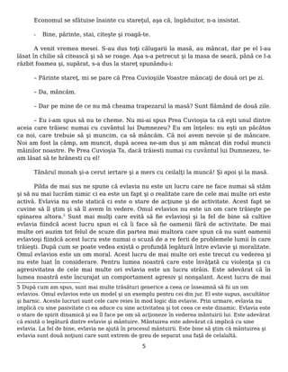 Economul se sfătuise înainte cu stareţul, aşa că, îngăduitor, n-a insistat.
- Bine, părinte, stai, citeşte şi roagă-te.
A venit vremea mesei. S-au dus toţi călugarii la masă, au mâncat, dar pe el l-au
lăsat în chilie să citească şi să se roage. Aşa s-a petrecut şi la masa de seară, până ce l-a
răzbit foamea şi, supărat, s-a dus la stareţ spunându-i:
– Părinte stareţ, mi se pare că Prea Cuvioşiile Voastre mâncaţi de două ori pe zi.
– Da, mâncăm.
– Dar pe mine de ce nu mă cheama trapezarul la masă? Sunt flămând de două zile.
– Eu i-am spus să nu te cheme. Nu mi-ai spus Prea Cuvioşia ta că eşti unul dintre
aceia care trăiesc numai cu cuvântul lui Dumnezeu? Eu am înţeles: nu eşti un păcătos
ca noi, care trebuie să şi muncim, ca să mâncăm. Că noi avem nevoie şi de mâncare.
Noi am fost la câmp, am muncit, după aceea ne-am dus şi am mâncat din rodul muncii
mâinilor noastre. Pe Prea Cuvioşia Ta, dacă trăiesti numai cu cuvântul lui Dumnezeu, te-
am lăsat să te hrănesti cu el!
Tânărul monah şi-a cerut iertare şi a mers cu ceilalţi la muncă! Şi apoi şi la masă.
Pilda de mai sus ne spune că evlavia nu este un lucru care ne face numai să stăm
şi să nu mai lucrăm nimic ci ea este un fapt şi o realitate care de cele mai multe ori este
activă. Evlavia nu este statică ci este o stare de acţiune şi de activitate. Acest fapt se
cuvine să îl ştim şi să îl avem în vedere. Omul evlavios nu este un om care trăieşte pe
spinarea altora.5
Sunt mai mulţi care evită să fie evlavioşi şi la fel de bine să cultive
evlavia fiindcă acest lucru spun ei că îi face să fie oamenii fără de activitate. De mai
multe ori auzim tot felul de scuze din partea mai multora care spun că nu sunt oamenii
evlavioşi fiindcă acest lucru este numai o scuză de a re ferii de problemele lumii în care
trăieşti. După cum se poate vedea există o profundă legătură între evlavie şi moralitate.
Omul evlavios este un om moral. Acest lucru de mai multe ori este trecut cu vederea şi
nu este luat în considerare. Pentru lumea noastră care este învăţată cu violenţa şi cu
agresivitatea de cele mai multe ori evlavia este un lucru străin. Este adevărat că în
lumea noastră este încurajat un comportament agresiv şi nonşalant. Acest lucru de mai
5 După cum am spus, sunt mai multe trăsături generice a ceea ce înseamnă să fii un om
evlavios. Omul evlavios este un model şi un exemplu pentru cei din jur. El este supus, ascultător
şi harnic. Aceste lucruri sunt cele care reies în mod logic din evlavie. Prin urmare, evlavia nu
implică cu sine pasivitate ci ea aduce cu sine activitatea şi tot ceea ce este dinamic. Evlavia este
o stare de spirit dinamică şi ea îl face pe om să acţioneze în vederea mântuirii lui. Este adevărat
că există o legătură dintre evlavie şi mântuire. Mântuirea este adevărat că implică cu sine
evlavia. La fel de bine, evlavia ne ajută în procesul mântuirii. Este bine să ştim că mântuirea şi
evlavia sunt două noţiuni care sunt extrem de greu de separat una faţă de celalaltă.
5
 