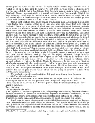 anume paradox faptul că noi trebuie să avem evlavie pentru nişte oamenii care la
rândul lor şi eu au fost plini de evlavie. Au fost sfinţi care au ajuns la sfinţenie prin
evlavie. Un astfel de caz a fost Sfântul Ioan Scărarul care a scris o carte celebră în
Ortodoxie: Scara. În această carte el a grupat avansarea spre Dumnezeu în 33 de trepe
după anii vieţii pământeşti ai Domnului Iisus Hristos. Această carte pe lângă faptul că
este foarte bună în îndrumările pe care ni le oferă este o dovadă de evlavie pe care
Sfântul Ioan Scărarul a avut-o faţă de Domnul Hristos.
Sfinţii sunt sfinţi în mai multe cazuri prin lucruri mici. Acest lucru îl atenţiona
Franz Kafka când spunea: „chiar şi cel mai mic gest este sfânt dacă este plin de
credinţă.” Acest lucru ne spune că sfinţii sunt extrem de delicaţi şi din toate gesturile
lor se poate citii sfinţenia. Aceste fapte sunt cele pe care trebuie să le avem în vedere
într-o lume care este extrem de atentă la detalii. Prin urmare, sfinţii sunt modele
noastre oamenii de la care învăţăm cum să ajungem la cer sau la Dumnezeu. După cum
am spus sunt mai multe moduri în care este trăită evlavia faţă de sfinţii. Unii au evlavie
faţă de sfinţii apostoli, alţii au evlavie faţă de martiri şi de mucenici, alţii au evlavie faţă
de pustinici, alţii au evlavie faţă de sfinţii părinţi ai ortodoxiei. Nu trebuie să uităm că şi
sfinţii au avut păcatele lor. Diferenţa este că ei s-au pocăit de păcatele lor şi aşa au
ajuns la sfinţenie. Acest lucru la făcut pe părintele Arsenie Boca spună că: „Iubirea lui
Dumnezeu faţă de cel mai mare păcătos este mai mare decât iubirea celui mai mare
sfânt faţă de Dumnezeu.” După cum am spus, au fost sfinţi care au căzut în păcate.
Sfântul Petru ştim că s-a lepădat de trei ori de Domnul Iisus Hristos în timpul patimilor.
Totuşi, Hristos nu l-a uitat pe Petru şi după înviere l-a repus în drepturi. Aceste fapte
sunt cele care ne demonstrează şi sfinţii au fost supuşi păcatelor. Totuşi, în cazul
sfinţilor evlavia lor faţă de Dumnezeu a ajuns în cele din urmă să îi purifice şi să îi
curăţească. Evlavia este o mare virtute a sfinţilor care este trecută cu vederea. Sfinţii
au avut evlavie la Hristos, la Sfânta Maria, la biserică şi la tot ceea ce a ţinut de
adevărurile de credinţă ale creştinismului ortodox. Aceste fapte sunt prin urmare cele
care aduc mărturie cine sunt sfinţii lui Dumnezeu. Sfinţii lui Dumnezeu sunt sfinţi
fiindcă au fost ridicaţi pentru meritele lor la această treaptă de Dumnezeu. Ceea ce s-a
putut vedea este că prin evlavia faţă de sfinţi oamenii ajung să fie uniţi şi la fel de bine
să trăiască în comuniune.67
Un împărat avea o întinsă împărăţie. Într-o zi, supuşii unui ţinut întreg se
răzvrătiră împotriva împăratului.
Se ţinu atunci un sfat mare. Unii sfetnici ziseră că să se pornească război împotriva
răzvrătiţilor, alţii ca să li se dea pedepse grele. Singur fiul împăratului, zise:
- Tată, lasă-mă să mă duc eu la ei. Cred că prin răbdare, bunătate şi iubire, să-i aduc
iarăşi la ascultare.
Tatăl răspunse:
- Tu ai dreptate, fiul meu.
Şi fiul a plecat şi, făcând aşa precum a zis, a împăcat pe cei răzvrătiţi. Împărăţia întinsă
e lumea, împăratul e Dumnezeu, cei răzvrătiţi împotriva împăratului suntem noi, iar fiul
împăratului e chiar Mântuitorul nostru Iisus Hristos; prin jertfa Lui de iertare şi
dragoste, ne poate împăca cu Dumnezeu, dându-ne astfel mântuirea din păcate.
După cum ne spune pilda de mai sus sfinţii lui Dumnezeu au acceptat pe Domnul
Iisus Hristos şi au devenit şi ei modele de sfinţenie. Pentru acest motiv noi îi cinstim pe
sfinţi şi suntem cât se poate de mult cu evlavie faţă de ei. Ceea ce trebuie să ştim este
că evlavia faţă de sfinţi este diferită. Sunt sfinţi din mai multe categorii sociale. Unii au
67 Radu Teodorescu, Diversitate şi unitate în pnevmatologia creştin ortodoxă (Cugir, 2015).
50
 