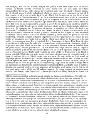 fost învăţaţi, alţii au fost oameni simplii din popor. Ceea este sigur este că evlavia
variază în lumea creştin ortodoxă şi acest lucru este un fapt care este tipic
simţămintelor fiecăruia. Este trist că în creştinism sunt mari diviziuni şi fiecare ajunge
să îşi aleagă proprii sfinţi. Adevăraţii sfinţi nu sunt cei care aşteaptă ca noi să îi
descoperim şi să avem evlavie faţă de ei. Sfinţii lui Dumnezeu nu au făcut actele
evlaviei pentru a fii cinstiţi de noi. Ei au făcut actele sfinţeniei pentru a fii în comuniune
cu Dumnezeu. Prin urmare trebuie să ştim că sfinţenia este un lucru care nu ţine de
cinstirea sau nu a celor care îi recunosc pe sfinţi. Sunt mai mulţi care cred că sfinţii au
făcut tot ceea ce au făcut pentru a putea în acest fel să primească cinstirea noastră.
Acest fapt este fals. După cum se poate înţelege, sfinţii au făcut toate faptele sfinţeniei
pentru a fii aproape de Dumnezeu şi pentru a menţine o relaţie de iubire cu
Dumnezeu.68
Adevărul este că lumea are nevoie de sfinţi. Lumea are nevoie de sfinţi
fiindcă sfinţii sunt cei care ne inspiră şi ei sunt cei care ne duc în spre tot ceea este bine
să frumos. Există multă răutate în lumea noastră şi acest lucru nu poate să ne lase
indiferenţi. Trebuie să luăm atitudine împotriva răutăţilor şi pentru acest motiv de mai
multe ori recurgem la evlavia faţă de sfinţii. Sfinţii sunt aleşii lui Dumnezeu şi de mai
multe ori asemenea îngerilor ei mediază între Dumnezeu şi lume. Este bine să ştim
aceste fapte şi să le avem în vedere în contextul unei lumi care simte chemarea sfinţilor.
După cum am spus, sfinţii au fost cei care au înfiinţat orfelinate, azile de bătrâni, case
de ajutor social, parohii şi mănăstiri. De mai multe ori sfinţii sunt cei care au împăcat
familii dezbinate şi la fel de bine când a fost cazul au ieşit în apărarea dreptei credinţe
sau a ortodoxiei. Aceste fapte sunt realităţi pe care sfinţii lui Dumnezeu le-au făcut în
lumea noastră. Sfinţenia este prin urmare un lucru dinamic care se concretizează prin
fapte şi acţiune directe. Sfinţii după cum am spus, de mai multe au fost sursă de
inspiraţie pentru lumea din jur. În epoci negre şi întunecare ei au fost cei care au adus
lumina speranţei acolo unde totul părea pierdut. Aceste lucruri pe care sfinţii lui
Dumnezeu le-au făcut nu pot să ne lase indiferenţi. După cum se poate înţelege sfinţii
lui Dumnezeu au făcut toate aceste lucruri dezinteresaţi fără să aştepte ceva in schimb.
Acesta este motivul pentru care noi ajungem să îi cinstim şi să avem evlavie faţă de ei.
Mai mult decât orice sfinţii merită evlavia noastră. În lumea noastră se acordă mare
atenţie celor bogaţi care deţin averi colosale şi sfinţii sunt lăsaţi la o parte. Acest fapt
68 Este foarte adevărat că motorul legăturii sfinţilor cu Dumnezeu este iubirea. Prin iubire ei
ajung să se unească cu Dumnezeu şi să trăiască în Dumnezeu. Acest fapt este mai greu de
acceptat pentru lumea de azi care este orientată mai mult în spre cele materiale. După cum s-a
putut vedea nu toţi sfinţii sunt indentici. Unii au ajuns la grade mai mari de sfinţenie în timp ce
alţii au rămas la grade mai mici. Acest lucru a fost descoperit într-o vedenie unui călugăr căruia
i s-a arătat Sfântul Constantin cel Mare. Ştim despre Sfântul Constantin cel Mare că el a fost
sfântul care a eliberat creştinismul şi l-a recunoscut ca şi o religie de stat în secolul al IV-lea.
Întrebat de călugărul care a fost vizitat de sfânt cum este în rai, Sfântul Constantin a spus că el
a ajuns în rai dar este într-un loc cu mai puţină desfătare decât cel al călugărilor. El s-a bucurat
cât timp era în lume de faimă şi de celebritate şi acum a putut vedea că toţi călugării creştin
ortodocşi sunt mult mai aproape de Dumnezeu decât este el. Iată prin urmare, că nu toţi sfinţii
sunt la fel şi sunt unii care au ajuns la grade mari de sfinţenie. Acest lucru nu înseamnă că nu
trebuie să avem evlavie faţă de sfinţi. Sunt mai mulţi sfinţi care dacă ar trăit în timpurile de azi
ar fii consideraţi oameni simpli. De mai multe ori trebuie să privim la contextul generic în care
au trăit sfinţii lui Dumnezeu. Acest context este cel care în cele mai multe cazuri defineşte ceea
ce este sfinţenie şi modul în care ea a fost trăită de sfinţii lui Dumnezeu.
51
 