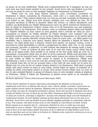 nu poate să ne lase indiferenţi. Sfinţii prin comportamentul lor îi depăşesc pe toţi cei
care sunt mai marii lumii noastre la ora actuală. Acest lucru este aşa fiindcă ei au fost
cei care au ajuns la ceea ce este esenţial: legătura şi comuniunea cu Dumnezeu.69
Sfinţii sunt cei care după Talasie Libianul: „prin cercetarea cuvintelor lui
Dumnezeu îi aduce cunoştinţa de Dumnezeu, celui care a o caută întru adevăr, cu
evlavie şi cu dor.” Prin urmare sfinţii sunt cei care au cercetat cuvintele lui Dumnezeu şi
s-au hrănit cu ele. Sfinţii sunt prin urmare realităţi care s-au definit pe sine. Pe la
începutul secolului al XX-lea la muntele Athos din Grecia s-a ridicat întrebarea cum
vorbesc cei desăvârşiţi sau sfinţii? Răspunsul pe care l-au oferit oamenii lui Dumnezeu a
fost că sfinţii lui Dumnezeu vorbesc numai ceea ce le dă Dumnezeu sau sub inspiraţia
Duhului Sfânt a lui Dumnezeu. Prin urmare, ceea ce vorbeşte despre sfinţi sunt faptele
lor. Faptele sfinţilor au fost culese în sens generic într-o colecţie de cărţi pe care o
cunoaştem cu numele de Vieţile sfinţilor. În Vieţile sfinţilor sunt curpinse cele mai
esenţiale relatări despre cine sunt şi ce au făcut sfinţii lui Dumnezeu ca să merite titlul
de sfinţi. Iată ce spunea filosoful creştin Petre Ţuţea în acest sens: „un sfânt poate fi şi
analfabet, dar e superior unui geniu, fiindcă ideea de sfinţenie e legată de ideea de
minune. Un sfânt poate face o minune. Geniul face isprăvi, nu minuni. Lumea, acum e
ancorată în cultul genialităţii ca slăvire a progresului în afară. Atât. Ori, cu cât suntem
mai avansaţi, mecanic şi material, cu atât suntem mai departe de esenţa reală a lumii,
de sfinţenie.”70
Ceea ce trebuie să ştim este că în cele mai multe cazuri sfinţii fug de
lauda şi de faima lumii. Este posibil ca în istorie să fie mai mulţi sfinţi pe care nu îi
cunoaştem. Cunoaştem sfinţi care au dorit ei să fie cunoscuţi. Sfinţii sunt persoane care
trăiesc discret de tumultul lumii. Pentru acest motiv lumea are nevoie de sfinţii. Lumea
în care trăitm se lăfăie în multe cazuri în tumult şi în învolburare. Sfinţii sunt
întotdeauna o oază a ceva care nu vine din această lume. Acest sentiment că sfinţii sunt
din această lume dar nu ţin de această lume a fost trăit de mai multe ori în jurul lor.
Sfinţii sunt cei care ne fac să vedem lumina mistică a lui Dumnezeu. Fără doar şi poate
sfinţii sunt marii mistici ai lumii în care trăim. Aceste fapte ne spune că trebnuie să îi
vedem pe sfinţi concomitet mistici şi asceţi. Prin aceste lucruri sfinţii sunt cei care ne
duc în spre esenţial fiindcă ei ajung să trăiască ceea ce este esenţial: relaţia şi legătura
cu Dmnezeu. Sfinţii îl iubesc pe Dumnezeu şi pentru acest motiv ei au renunţat de
69 Paisie Aghioritul, Trezire duhovnicească (Bucureşti, 2003).
70 Este foarte adevărat că atunci când lumea este departe de sfinţenie ea încearcă să
suplinească acest lucru cu diferite alte lucruri: artă, cultură, ştiinţă, economie. Acest lucru nu
poate suplinii nevoia omului de sfinţenie. Sfinţenia este un lucru care după cum îl înţelegem
este un fapt care ţine de constituţia profundă a omului. Omul este ancorat în sfinţenie încă de la
creaţia lui fiindcă Cel care l-a făcut pe om este sfânt. Dumnezeu fiind sfânt acest lucru ne spune
că omul are un fel de „nostalgie a originilor.” Aceasta este sfinţenia după cum este înţeleasă în
creştinismul ortodox. În jurul sfinţilor oamenii îşi descoperă adevăratul sine şi cine sunt ei cu
adevărat. Acest lucru este aşa fiindcă în jurul sfinţilor pojghiţa patimilor şi a păcatelor cade de
le noi. Prin urmare, este bine să ştim ceea ce este sfinţenie şi cum trebuie ea trăită. Ernest
Renan spunea la un moment dat că: „omul pune sfinţenie în ceea ce crede aşa cum pune
frumuseţe în ceea ce iubeşte.” Prin acest lucru înţelegem că şi noi putem ajunge la sfinţenie.
Cum se face că nu toţi suntem sfinţii? Este greu să fii cu adeăvrat un sfânt fiindcă acest lucru
este un exerciţiu care are loc zilnic şi în fiecare zii. Sfinţenia este o practică continuă şi ea nu se
reduce numai la un anumit timp.
52
 