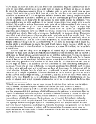 foarte mulţi cei care în lumea noastră trăiesc în indiferenţă faţă de Dumnezeu şi de tot
ceea ce este sfânt. Aceste fapte sunt cele care ne spune că trebuie să fim cât se poate
de atenţi la atitudinea noastră. Ceea ce cultivăm este în cele din urmă ceea ce vom
culege. Dacă cultivăm evlavia fără doar şi poate în cele din urmă vom ajunge să ne
bucurăm de roadele ei.72
Iată ce spunea Sfântul Simeon Noul Teolog despre sfinţenie:
„să nu dispreţuim mântuirea noastră şi să nu ne îndreptăţim păcatele prin diferite
pricini, spunând că în timpurile de azi nimeni nu mai poate ajunge la sfinţenie. Totul
este posibil acum, ca şi în vechime, şi nu numai voinţa singură ne poate urca la acele
înălţimi. Să pregătim voinţa. Dumnezeu este gata să ne îndumnezeiască, dar numai cu
consimţământul nostru şi nu contra voinţei noastre. Iar noi fugim ca nişte laşi,
respingând această fericire.” Sunt foarte mulţi care ne spune că sfinţenia este
imposibilă şi că singurul care este sfânt este numai Dumnezeu. Această opinie este larg
răspândită mai ales în bisericile protestante. Protestanţii ne spun că singur Dumnezeu
este sfânt şi că sfinţii pe care îi propovăduieşte ortodoxia sunt doar simple iluzii. Cum
se face atunci că mai mulţi sfinţi au făcut minuni? Cum se face că mai mulţi sfinţi au
vindecat demonizaţi? Cum se face că mai mulţi sfinţi au făcut vindecări? Sunt mărturii
despre sfinţi care nu pot să ne lase indiferenţi. A fost ceva cu totul special în cazul mai
multor sfinţii şi acest lucru nu poate fii negat. După cum se poate înţelege, sfinţii au fost
lucrători de minuni şi ei au fost aleşii lui Dumnezeu prin care El şi-a făcut lucrarea Sa în
această lume.
Evlavia faţă de sfinţi este un răspuns al nostru faţă de faptele sfinţilor. Este
adevărat că după cum am spus nu toţi sfinţii au fost făcători de minuni dar au existat şi
sfinţi care au făcut minuni. Aceste lucruri nu ne pot lăsa indiferenţi. Trebuie să credem
că sfinţii sunt aleşii lui Dumnezeu prin care Dumnezeu şi-a făcut voia Sa în lumea
noastră. Pentru ca să poată ieşii în întâmpinarea noastră de mai multe ori Dumnezeu s-a
folosit de sfinţi pentru ca noi urmăm lor să face voia Sa. În zilele noastre cei care au
evlavie faţă de sfinţi şi au icoanele lor este adevărat că sunt consideraţi retrograzi şi
înapoiaţi. Trăim într-un veac al tehnicii, electronicii şi ciberneticii. Roboţii sunt cei care
vor determina viitorul nostru şi acest lucru ne face să fim extrem de îndoielnici faţă de
cultul sfinţilor. Evlavia faţă de sfinţi este considerată de omul modern în mai multe
cazuri ca şi o simplă superstiţie. Este cu adevărat un lucru învechit şi care nu este la
modă să avem evlavie faţă de sfinţi. La ce bun? Şi cui mai îi este de folos? Vom vedea că
acest lucru este departe de a fii adevărtat. Sfântul Dimitrie al Tesalonicului de mai
multe ori atunci când a fost chemat a ajutat celor care i-au cerut ajutorul. La fel de bine
72 După cum am spus, evlavia este un lucru pe care îl cultivăm. Cum cultivăm evlavia faţă de
sfinţi şi de ceea ce ţine de sfinţenie? Acest lucru îl facem prin două mari căi: 1. este să
cunoaştem vieţiele sfinţilor şi a tot ceea ce ţine de existenţa lor, şi 2. este că punem mintea în
acord cu inima noastră şi să simţim pe sfinţii lui Dumnezeu înrugăciune. În acest sens, Biserica
Creştin Ortodoxă are mai multe rugăciuni care sunt extrem de frumoase şi care ne pot ajuta şi
ne pot edifica. Rugăciunea este un lucru pe care trebuie să îl folosim atunci când dorim să
comunicăm cu sfinţii lui Dumnezeu. Ca şi unii care s-au învrednicit de îndrăznire în faţa lui
Dumnezeu sfinţii pot să ne ajute şi pe noi. Sunt mai multe cazuri de sfinţi care ne spune că ei
sunt aproape de Dumnezeu şi pto mijlocii la Dumnezeu pentru noi. Adevărul este că din cele
mai vechi timpuri Dumnezeu a avut aleşii Săi. Sfinţii lui Dumnezeu sunt persoane care ne duc în
spre comuniunea cu Dumnezeu şi eiajung să Îl facă accesibil pe Dumnezeu. Acest lucru nu
fiindcă Dumnezeu este inaccesibil ci fiiindcă ei sunt cei care au trăit mai multe mari adevăruri
legate de existenţa lui Dumnezeu.
54
 