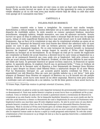 moaştele lui au izvorât de mai multe ori mir ceea ce este un fapt care depăşeşte legile
fizicii. Toate aceste lucruri ne spun că nu trebuie să fim ignoranţi în ceea ce priveşte
vieţile sfinţilor şi că cu cât vom avea mai multă evlavie faţă de sfinţi cu atât mai mult
vom ajunge să îi cunoaştem mai bine.73
CAPITOLUL 4
EVLAVIA FAŢĂ DE BISERICĂ
Lumea noastră este o lume a templelor. Se cunoscut mai multe temple.
Antichitatea a ridicat temple în cinstea diferiţilor zei şi în zilele noastre situaţia nu este
departe de realităţile antice. În ziele noastre se cunosc aşramuri hinduse, moschee
musulmane, sinagogi iudaice, temple masonice, sau case de adunare sectante. Aceste
lucruri ne spun că deşi în adâncul său omul simte o atracţie faţă de locul sau de spaţiul
sacru, totuşi el este superficial fiindcă îşi face mai mult locuri care îi sunt dedicate lui
Dumnezeu. Aşa se face că în creştinism şi mai ales în creştinimul ortodox au ajuns să se
facă biserici. Termenul de biserică este unul foarte des folosit dar adevărul este că sunt
puţini cei care îi ştiu sensul. El este un termen grecesc care porivine din basileu
βασιλεος care înseamnă împărat. De ce este termenul de biserică înrudit cu termenul
grecesc de împărat? Acest lucru merge înapoi în secolul al IV-lea când împăraţii
bizantini au început să se încreştineze. Ei au început să vină pe la casele de rugăciune
ale creştinilor şi fiindcă de acum biserica a devenit locul în care venea şi împăratul ea a
ajuns să se numească biserică sau casa unde era şi împăratul. Iată prin urmare care
este pe scurt istoria termenului de Biserică. Evident, el este foarte diferite în mai multe
ale limbi ale lumii. În greceşte biserică se spune ecclisia εκκλισια, în franceză se spune
eglise, în spaniolă iglesia, în engleză church sau in germană kirke.74
Ceea ce trebuie să
spunem încă de la început este că Biserica a fost întemeiată de Domnul Iisus Hristos
care a spus despre ea atunci când Sfântul Petru a mărturisit despre El că este Mesia
Fiul lui Dumnezeu întrupat că: „pe această piatră [piatra credinţei lui Petru şi a
apostolilor] voi zidi Biserica Mea pe care nici porţile iadului nu o vor birui.” Iată prin
urmare că Domnul Iisus Hristos ne asigură că Biserica nu v-a fii biruită nici de porţile
iadului. Evident, acest lucru este menit să ne ofere sepranţă. Biserica este prin urmare
o instituţie care are menirea de a ne mântui. La fel de bine pentru a face acest lucru ea
73 Irineu Popa, Experinţe mistice la părinţii orientali (Craviova, 2012).
74 Este adevărat că până la urmă nu este importat termenul de proveninenţă al bisericii ci ceea
ce desemnează el. Sunt mai multe biserici creştine şi acest lucru face ca problemă să fie şi mai
confuză. Ceea ce trebuie să ştim este că există o puternică istorie a termenului de Biserică în
creştinism şi ea este foarte veche. De la timpurile bazileilor bizantini s-au scurs mulţi ani dar în
cele din urmă biserica a rămas cu denumirea de casă a împăratului în sensul că Dumnezeu este
împăratul nostru sau mai bine spus El este stăpânul nostru. Se ştie în acest sens că una dintre
primele biserici creştine a fost cea de la Constantinopol şi era denumită Biserica Învierii sau
Anastasia. Până în secolul al IV-lea este foarte greu să vorbim despre o istorie a bisericilor
creştine fiindcă până în acest secol au fost puţini cei care au avut curajul să ridice biserici mai
ales în imperiul roman unde se ducea o aspră şi crudă prigoană anticreştină. În cele din urmă
creştinismul a fost recunoscut ca şi religie de stat şi a dus la apariţia bisericilor, a mănăstirilor
şi a catedralelor.
55
 