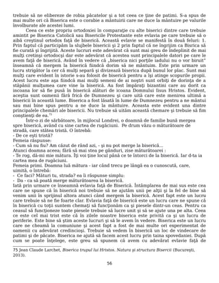 trebuie să ne elibereze de robia păcatelor şi a tot ceea ce ţine de patimi. S-a spus de
mai multe ori că Biserica este o corabie a mântuirii care ne duce la mântuire pe valurile
învolburate ale acestei lumi.
Ceea ce este propriu ortodoxiei în comparaţie cu alte biserici dintre care trebuie
amintit pe Biserica Catolică sau Bisericile Protestante este evlavia pe care trebuie să o
aibă creştinul ortodox faţă de biserică. Această evlavie se manifestă în două feluri: 1.
Prin faptul că participăm la slujbele bisericii şi 2 prin faptul că ne îngrijim ca Bisrica să
fie curată şi îngrijită. Aceste lucruri este adevărat că sunt mai greu de îndeplinit de mai
mulţi cretinşi ortodocşi dar este adevărat că acestea sunt principalele datori pe care le
avem faţă de biserică. Având în vedere că „biserica nici porţile iadului nu o vor biruit”
înseamnă că mergem la biserică fiindcă dorim să ne mântuim. Este prin urmare un
lucru strigător la cer că mulţi separă şi divizează biserica după bunul lor plac. Sunt mai
mulţi care evident în istorie s-au folosit de biserică pentru a îşi atinge scopurile propii.
Acest lucru este aşa fiindcă mai mulţi semeni de ai noştri sunt orbiţi de dorinţa de a
stăpânii mulţumea care vine la biserică. Au fost împăraţi bizantini care au dorit ca
incoana lor să fie pusă în biserică alături de icoana Domnului Iisus Hristos. Evident,
aceştia sunt oamenii fără frică de Dumnezeu şi care uită care este menirea ultimă a
bisericii în această lume. Biserica a fost lăsată în lume de Dumnezeu pentru a ne mântui
sau mai bine spus pentru a ne duce la mântuire. Aceasta este evident una dintre
principalele chemări ale bisericii. Nu trebuie să uităm această chemare şi trebuie să fim
conştienţi de ea.75
Într-o zi de sărbătoare, în mijlocul Londrei, o doamnă de familie bună mergea
spre biserică, având cu sine cartea de rugăciuni. Pe drum văzu o măturătoare de
stradă, care stătea tristă. O întrebă:
- De ce eşti tristă?
Femeia răspunse:
- Cum să nu fiu? Am căzut de rând azi, - şi nu pot merge la biserică...
Atunci doamna aceea; fără să mai stea pe gânduri, zise măturătoarei :
- Te rog, dă-mi mie mătura. Îţi voi ţine locul până ce te întorci de la biserică. Iar d-ta ia
cartea mea de rugăciuni.
Femeia primi. Doamna luă mătura - iar când trecu pe lângă ea o cunoscută, care,
uimită, o întrebă:
- Ce faci? Mături tu, strada? ea îi răspunse simplu:
- Da - ca să poată merge măturătoarea la biserică.
Iată prin urmare ce înseamnă evlavia faţă de Biserică. Întâmplarea de mai sus este cea
care ne spune că în biserică noi trebuie să ne ajutăm unii pe alţii şi la fel de bine să
venim unii în sprijinul altora atunci când mergem la biserică. Acest fapt este un lucru
care trebuie să ne fie foarte clar. Evlavia faţă de biserică este un lucru care ne spune că
în biserică cu toţii suntem chemaţi să funcţionăm ca şi piesele dintr-un ceas. Pentru ca
ceasul să funcţioneze toate piesele trebuie să lucre unit şi să se ajute una pe alta. Ceea
ce este cel mai trist este că în zilele noastre biserica este privită ca şi un lucru de
periferie. Este bine să ştim aceste lucruri şi să le avem în vedere. Biserica este un lucru
care ne cheamă la comuniune şi acest fapt a fost de mai multe ori experimentat de
oamenii cu adevărat credincioşi. Trebuie să vedem în biserică un loc de vindecare de
patimi şi de păcate. Biserica ne ajută să facem acest lucru prin taina spovedaniei. După
cum se poate înţelege, este greu să spunem că avem cu adevărat evlavie faţă de
75 Jean Claude Larchet, Biserica trupul lui Hristos. Natura şi structura Bisercii (Bucureşti,
2013).
56
 