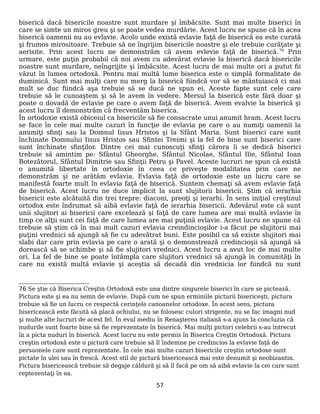 biserică dacă bisericile noastre sunt murdare şi îmbâcsite. Sunt mai multe biserici în
care se simte un miros greu şi se poate vedea murdărie. Acest lucru ne spune că în acea
biserică oamenii nu au evlavie. Acolo unde există evlavie faţă de biserică ea este curată
şi frumos mirositoare. Trebuie să ne îngrijim bisericile noastre şi ele trebuie curăţate şi
aerisite. Prin acest lucru ne demonstrăm că avem evlevie faţă de biserică.76
Prin
urmare, este puţin probabil că noi avem cu adevărat evlavie la biserică dacă bisericile
noastre sunt murdare, neîngrijite şi îmbâcsite. Acest lucru de mai multe ori a putut fii
văzut în lumea ortodoxă. Pentru mai multă lume biserica este o simplă formalitate de
duminică. Sunt mai mulţi care nu merg la biserică fiindcă vor să se mântuiască ci mai
mult se duc fiindcă aşa trebuie să se ducă ne spun ei. Aceste fapte sunt cele care
trebuie să le cunoaştem şi să le avem în vedere. Mersul la biserică este fără doar şi
poate o dovadă de evlavie pe care o avem faţă de biserică. Avem evalvie la biserică şi
acest lucru îl demonstrăm că frecventăm biserica.
În ortodoxie există obiceiul ca bisericile să fie consacrate unui anumit hram. Acest lucru
se face în cele mai multe cazuri în funcţie de evlavia pe care o au numiţi oamenii la
anumiţi sfinţi sau la Domnul Iisus Hristos şi la Sfânt Maria. Sunt biserici care sunt
închinate Domnului Iisus Hristos sau Sfintei Treimi şi la fel de bine sunt biserici care
sunt închinate sfinţilor. Dintre cei mai cunoscuţi sfinţi cărora li se dedică biserici
trebuie să amintim pe: Sfântul Gheorghe, Sfântul Nicolae, Sfântul Ilie, Sfântul Ioan
Botezătorul, Sfântul Dimitrie sau Sfinţii Petru şi Pavel. Aceste lucruri ne spun că există
o anumită libertate în ortodoxie în ceea ce priveşte modalitatea prin care ne
demonstrăm şi ne arătăm evlavia. Evlavia faţă de ortodoxie este un lucru care se
manifestă foarte mult în evlavia faţă de biserică. Suntem chemaţi să avem evlavie faţă
de biserică. Acest lucru ne duce implicit la sunt slujitorii bisericii. Ştim că ierarhia
bisericii este alcătuită din trei trepre: diaconi, preoţi şi ierarhi. În sens iniţial creştinul
ortodox este îndrumat să aibă evlavie faţă de ierarhia bisericii. Adevărul este că sunt
unii slujitori ai bisericii care excelează şi faţă de care lumea are mai multă evlavie în
timp ce alţii sunt cei faţă de care lumea are mai puţină evlavie. Acest lucru ne spune că
trebuie să ştim că în mai mult cazuri evlavia creindincioşilor i-a făcut pe slujitorii mai
puţini vrednici să ajungă să fie cu adevătrat buni. Este posibil ca să existe slujitori mai
slabi dar care prin evlavia pe care o arată şi o demonstrează credincioşii să ajungă să
dorească să se schimbe şi să fie slujitori vrednici. Acest lucru a avut loc de mai multe
ori. La fel de bine se poate întâmpla care slujitori vrednici să ajungă în comunităţi în
care nu există multă evlavie şi aceştia să decadă din vrednicia lor fiindcă nu sunt
76 Se ştie că Biserica Creştin Ortodoxă este una dintre singurele biserici în care se pictează.
Pictura este şi ea nu semn de evlavie. După cum ne spun erminiile picturii bisericeşti, pictura
trebuie să fie un lucru ce respectă cerinţele canoanelor ortodoxe. În acest sens, pictura
bisericească este făcută să placă ochiului, nu se folosesc culori strigente, nu se fac imagni nud
şi multe alte lucruri de acest fel. În evul mediu în Renaşterea italiană s-a ajuns la concluzia că
nudurile sunt foarte bine să fie reprezentate în biserică. Mai mulţi pictori celebrii s-au întrecut
în a picta nuduri în biserică. Acest lucru nu este permis în Biserica Creştin Ortodoxă. Pictura
creştin ortodoxă este o pictură care trebuie să îl îndemne pe credincios la evlavie faţă de
persaonele care sunt reprezentate. În cele mai multe cazuri bisericile creştin ortodoxe sunt
pictate în ulei sau în frescă. Acest stil de pictură bisericească mai este denumit şi neobizantin.
Pictura bisericească trebuie să degaje căldură şi să îl facă pe om să aibă evlavie la cei care sunt
reptezentaţi în ea.
57
 