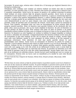 încurajaţi. În acest sens, evlavia este o formă de a îi încuraja pe slujitorii bisericii de a
fii buni şi credincioşi.77
Ortodoxia este credinţa care susţine că evlavia trebuie să existe mai ales la nivelul
parohiei. Ce este parohia ştim cu toţii. Parohia este forma de organizare a bisericii într-
o anumită comunitate. Acest lucru ne spune că pentru a fii oameni evlavioşi în primul
rând trebuie să avem evlavie faţă de propria noastră parohie. Aecst lucru se poate
manifesta în mai multe feluri: a face curăţenie în biserică, a ajuta la construcţia bisericii
parohiei, a aduce flori pentru împodobirea bisercii, a aduce tămâie pentru a fii folosită
la altar, a şterge praful de pe mobilerul bisericii. Acestea sunt gesturi dar ele sunt cele
care demonstrează şi care ne spun despre cum este manifestată evlavia în viaţa de
parohie. Viaţa de parohie este un exerciţiu de evlavie. Acest fapt a putut fii constatat în
trecut. Prin urmare, ortodoxia este cea care ne încurajează să avem evlavie faţă de
propria noastră parohie. Ştim că biserica unei parohii trebuie să fie alcătuită din trei
părţi: altar, naos şi pronaos. Aici au loc toate slujbele în biserică. Se ştie că femeilor nu
le este permis să intre în altar. Prin urmare este bine să ştim că pentru a ne putea
manifesta evlavia trebuie să ştim ceea ce trebuie să facem şi ceea ce nu se poate face în
biserică. În biserică nu este îngăduit să vorbim la tefefon în timpul slujeblor şi trebuie
să avem o atitudine de smerenie. Compoortamentul din biserică trebuie să fie unul plin
de seriozitate şi mai ales trebuie să fim cât se poate de atenţi la slujbe. Aceste fapte
sunt cele care definesc modul în care ajungem să trăim evlavia şi să fim oamenii şi
persoane evlavioase. Este adevărat că sunt mai multe parohii sărace în care
posibilităţile sunt reduse. Acest lucru nu înseamnă că biserica nu poate fii curată şi
îngrijită. A lucra pentru biserică este văzut în zilele noastre ca şi un lucru demodat. Prin
urmare, trebuie să fim cu evlavie în primul rând pentru parohia noastră. Aceste fapte
sunt cele care ajung ca în cele din urmă să ne definească evlavia care o avem faţă de
parohia noastră.78
Parohia este un exerciţiu de evlavie. În parohie ne botezăm şi în cele
din urmă în parohie vom fii în cele din urmă înmormântaţi. Aceste fapte sunt cele care
pot să ne motiveze să cultivăm evlavia. Aceste lucruri sunt realităţi pe care se cuvine să
le cunoaştem. Evlavia este un lucru care se manifestă şi în modul în care este făcută
77 Ioan Gură de Aur, Grigorie de Nazianz, Efrem Sirul, Despre preoţie, (Bucureşti, 2004
reeditare).
78 Este bine să avem evlavie şi faţă de preotul slujitor al parohiei noastre acest lucru fiindcă el
este pus să dea seama de sufletele noastre. Se poate întâmpla ca preotul nostru paroh să nu fie
un om excepţional şi să fie un om mediu. Acest lucru nu înseamnă că nu putem să avem evlavie
faţă de el. Evlavia faţă de preotul paroh este un lucru care de mai multe ori dă rezultate. Sunt
mai mulţi preoţi tineri care în mai multe cazuri sunt mai puţini cucernici. Acest lucru nu trebuie
să ne oprească de a avea evlavie faţă de preotul paroh. Atunci când ne manifestăm evlavia faţă
de preotul paroh de fapt evlavia noastră merge la Domnul Iisus Hristos. Preotul paroh este
numai un reprezentat al lui Hristos. Prin urmare, trebuie să ştim că dacă preotul paroh nu este
vrednic de evlavia noastră, evlavia noastră v-a merge direct la Domnul Iisus Hristos. Adevărul
este că sunt preoţi care cu timpul s-au schimbat. Acest fapt ne spune că trebuie să fim atenţi cu
slujirea. În tinereţe mai puţini preoţi ajung să fie dedicaţi slujirii bisercii. În cele din urmă, când
ajung mai bătrâni evlavia faţă de biserică creşte şi ea. Trebuie să ştim că nu toţii preoţii sunt
indentici. Unii cântă frumos şi au darul cântării, alţii predică foarte frumos, alţii sunt buni
administratori şi enumerarea ar putea continua. Trebuie să vedem părinţi bune ale părinţilor
noştiri parohi şi să insistăm mai mult asupra acestui lucru.
58
 
