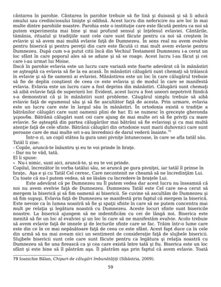 cântarea în parohie. Cântarea în parohie trebuie să fie lină şi duioasă şi să îi aducă
omului sau credinciosului linişte şi odihnă. Acest lucru din nefericire nu are loc în mai
multe dintre parohiile noastre. Parohia este o instituţie care este făcută pentru ca noi să
putem experimenta mai bine şi mai profund sensul şi înţelesul evlaviei. Cântările,
tămânia, ritualul şi tradiţiile sunt cele care sunt făcute pentru ca noi să creştem în
evlavie şi să avem mai multă evlavie faţă de Dumnezeu. În sens real nu avem evalvie
pentru biserică şi pentru pereţii din care este făcută ci mai mult avem evlavie pentru
Dumnezeu. După cum s-a putut citii încă din Vechiul Testament Dumnezeu i-a cerut un
loc sfânt în care poporul ales să se adune şi să se roage. Acest lucru l-au făcut şi cei
care i-au urmat lui Moise.
Dacă în parohie evlavia este un lucru care variază este foarte adevărat că în mănăstiri
se aşteaptă ca evlavia să fie la ea acasă. În mănăstiri călugării sunt chemaţi să trăiască
în evlavie şi să fie oamenii ai evlaviei. Mănăstirea este un loc în care călugărul trebuie
să fie de deplin conştient de ceea ce este evlavia şi de modul în care se manifestă
evlavia. Evlavia este un lucru care a fost deprins din mănăstiri. Călugării sunt chemaţi
să aibă evlavie faţă de superiorii lor. Evident, acest lucru a fost uneori nepotrivit fiindcă
s-a demonstrat că şi în mănăstiri sunt probleme. Căugărul simplu trebuie să aibă
evlavie faţă de egumenul său şi să fie ascultător faţă de acesta. Prin urmare, evlavia
este un lucru care este în largul său în mănăstiri. În ortodoxia există o tradiţie a
bătrânilor călugări care sunt oamenii plini de har. Ei se numesc în greceşte gheronda
γερονδα. Bătrânii călugări sunt cei care ajung de mai multe ori să fie priviţi cu mare
evlavie. Se aşteaptă din partea călugărilor mai bătrâni să fie evlavioşi şi cu mai multă
atenţie faţă de cele sfinte. Bătrânii călugări din ortodoxie sunt marii duhovnici care sunt
peroane care de mai multe ori s-au învrednici de darul vederii înainte.79
Într-o zi, un copil stătea Ia gura unei pivniţe întunecoase, în care se afla tatăl său.
Tatăl îi zise:
- Copile, aruncă-te înăuntru şi eu te voi prinde în braţe.
- Dar nu te văd, tată.
El îi spuse:
- Nu-i nimic, sunt aici, aruncă-te, şi eu te voi prinde.
Copilul, încrezător în vorba tatălui său, se aruncă pe gura pivniţei, iar tatăl îl prinse în
braţe. Aşa e şi cu Tatăl Cel ceresc, Care necontenit ne cheamă să ne încredinţăm Lui.
Cu toate că nu-l putem vedea, să ne lăsăm cu încredere în braţele Lui.
Este adevărat că pe Dumnezeu nu Îl putem vedea dar acest lucru nu înseamnă că
noi nu avem evelvie faţă de Dumnezeu. Dumnezeu Tatăl este Cel care ne-a cerut să
mergem la biserică şi să fim oamenii ai bisericii. Se cuvine să ascultăm de Dumnezeu şi
să fim supuşi. Evlavia faţă de Dumnezeu se manifestă prin faptul că mergem la biserică.
Este nevoie ca în lumea noastră să fie şi spaţii sfinte în care să ne putem concentra mai
mult pe relaţia şi legătura noastră cu Dumnezeu. Aceste locuri sfinte sunt bisericile
noastre. La biserică ajungem să ne indentificăm cu cei de lângă noi. Biserica este
menită să fie un loc al evalviei şi un loc în care să ne manifestăm evalvie. Acolo trebuie
să avem evlavie faţă de imnele şi de lecturile sfinte care se fac. Trăim într-o lume care
este din ce în ce mai nepăsătoare faţă de ceea ce este sfânt. Acest fapt duce ca în cele
din urmă să nu mai aveam nici un sentiment de consideraţie faţă de slujbele bisericii.
Slujbele bisericii sunt cele care sunt făcute pentru ca legătura şi relaţia noastră cu
Dumnezeu să fie una firească ca şi cea care există între tată şi fiu. Biserica este un loc
sfânt şi este bine să îl păstrăm aşa. Îl păstrăm aşa prin faptul că avem evlavie. Toată
79 Ioanichie Bălan, Chipuri de călugări îmbunătăţiţi (Sihăstria, 2009).
59
 
