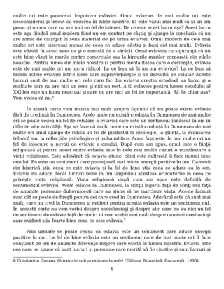 multe ori este promovat împotriva evlaviei. Omul evlavios de mai multe ori este
desconsiderat şi trecut cu vederea în zilele noastre. El este văzut mai mult ca şi un om
posac şi un om care nu are nici un fel de interes. De ce este acest lucru aşa? Acest lucru
este aşa fiindcă omul modern fiind un om centrat pe câştig şi ajunge la concluzia că nu
are nimic de câtşigat în sens material de pe urma evlaviei. Omul modern de cele mai
multe ori este interesat numai de ceea ce aduce câştig şi bani cât mai mulţi. Evlavia
este văzută în acest sens ca şi o metodă de a sărăcii. Omul evlavios cu siguranţă că nu
este bine văzut în marile centre comerciale sau la birourile marilor corporaţii din zilele
noastre. Pentru lumea din zilele noastre şi pentru mentalitatea care o defineşte, evlavia
este de mai multe ori un lucru ridicol. La ce bun să fii un om evlavios? La ce bun să
facem actele evlaviei într-o lume care supravieţuieşte şi se dezvoltă pe valută? Aceste
lucruri sunt de mai multe ori cele care fac din evlavia creştin ortodoxă un lucru şi o
realitate care nu are nici un sens şi nici un rost. A fii evlavios pentru lumea secolului al
XXI-lea este un lucru neactual şi care nu are nici un fel de importanţă. Să fie chiar aşa?
Vom vedea că nu.6
În acestă carte vom insista mai mult asupra faptului că nu poate exista evlavie
fără de credinţă în Dumnezeu. Acolo unde nu există credinţa în Dumnezeu de mai multe
ori se poate vedea un fel de refulare a evlaviei care este un sentiment înnăscut în om în
diferite alte activităţi. Aşa se face că acolo unde nu există credinţă în Dumnezeu de mai
multe ori omul ajunge de ridică un fel de piedastal la ideologie, la ştiinţă, la avansarea
tehnică sau la reflecţiile psihologice şi psihanalitice. Acest fapt este de mai multe ori un
fel de înlocuire a nevoii de evlavie a omului. După cum am spus, omul este o fiinţă
religioasă şi pentru acest motiv evlavia este în cele mai multe cazuri o manifestare a
vieţii religioase. Este adevărat că evlavia atunci când este cultivată îi face numai bine
omului. Ea este un sentiment care potenţează mai multe energii pozitive în om. Oamenii
din biserică ştiu ceea ce este evlavia şi la fel de bine ştiu ceea ce aduce ea în om.
Evlavia nu aduce decât lucruri bune în om lărgindu-i acestuia orizonturile în ceea ce
priveşte viaţa religioasă. Viaţa religioasă după cum am spus este definită de
sentimentul evlaviei. Avem evlavie la Dumnezeu, la sfinţii îngerii, faţă de sfinţi sau faţă
de anumite persoane duhovniceşti care au ajuns să ne marcheze viaţa. Aceste lucruri
sunt cât se poate de fireşti pentru cei care cred în Dumnezeu. Adevărul este că sunt mai
mulţi care nu cred în Dumnezeu şi evident pentru aceştia evlavia este un sentiment nul.
În această carte nu vom vorbii despre necedincioşi şi despre atei care nu au nici un fel
de sentiment de evlavie faţă de nimic, ci vom vorbii mai mult despre oamenii credincioşi
care evident ştiu foarte bine ceea ce este evlavia.7
Prin urmare se poate vedea că evlavia este un sentiment care aduce energii
pozitive în om. La fel de bine evlavia este un sentiment care de mai multe ori îl face
conştient pe om de anumite diferenţe majore care există în lumea noastră. Evlavia este
cea care ne spune că sunt lucruri şi persoane care merită să fie cinstite şi sunt lucruri şi
6 Constantin Coman, Ortodoxia sub presiunea istoriei (Editura Bizantină: Bucureşti, 1995).
6
 