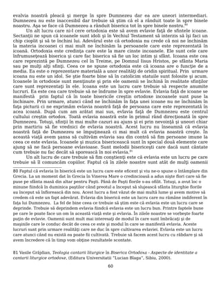 evalvia noastră pleacă şi merge în spre Dumnezeu dar ea are uneori intermediari.
Dumnezeu nu este inaccesibil dar trebuie să ştim că el a rânduit toate în spre binele
noastru. Aşa se face că Dumnezeu a rânduit biserica tot în spre binele nostru.80
Un alt lucru care ni-l cere ortodoxia este să avem evlavie faţă de sfintele icoane.
Sectanţii ne spun că icoanele sunt idoli şi în Vechiul Testament să interzis să îşi faci un
chip cioplit şi să te închini lui. Adevărul este că ortodoxia nu crede că noi ne închinăm
la materia incoanei ci mai mult ne închinăm la persoanele care este reprezentată în
icoană. Ortodoxia este credinţa care este la mare cinste incoanele. Ele sunt cele care
înfrumuseţează biserica şi care fac biserica să fie un loc intim şi sfânt. Icoana este cea
care reprezintă pe Dumnezeu cel în Treime, pe Domnul Iisus Hristos, pe sfânta Maria
sau pe mulţi alţi sfinţi. Ceea ce ne spune ortodoxia este că icoana are o funcţie de a
media. Ea este o reprezentare materială a unor realităţi de oridin spiritual. Prin urmare
icoana nu este un idol. Se ştie foarte bine să în catolicim statuile sunt folosite şi acum.
Icoanele în ortodoxie sunt menţinute şi prin ele oamenii se închină în realitate sfinţilor
care sunt reprezentaţi în ele. Icoana este un lucru care trebuie să respecte anumite
lucruri. Ea este cea care trebuie să ne îndrume în spre evlavie. Evlavia faţă de icoane se
manifestă prin faptul că în toate bisericile creştin ortodoxe incoanele sunt puse la
închinare. Prin urmare, atunci când ne închinăm în faţa unei icoane nu ne închinăm în
faţa picturii ci ne exprimăm evlavia noastră faţă de persoana care este reprezentată în
acea icoană. După cum am arătat mai sus, evlavia faţă de Dumnezeu este centrul
cultului creştin ortodox. Toată evlavia noastră este în primul rând direcţionată în spre
Dumnezeu. Totuşi, sfinţii în mai multe cazuri au ajuns şi ei prin nevoinţă şi uneori chiar
prin martiriu să fie vrednici de evlavia noastră. Acest lucru nu înseamnă că evlavia
noastră faţă de Dumnezeu se împuţinează ci mai mult că evlavia noastră creşte. În
această viaţă avem şansa să cultivăm evlavia sau din contră să fim persoane imune la
ceea ce este evlavia. Icoanele şi muzica bisericească sunt în special două elemente care
ajung să ne facă persoane evlavioase. Sunt melodii bisericeşti care dacă sunt cântate
cum trebuie nu fac decât să sporească în noi evlavia.81
Un alt lucru de care trebuie să fim conştienţi este că evlavia este un lucru pe care
trebuie să îl comuncăm copiilor. Faptul că în zilele noastre sunt atât de mulţi oamenii
80 Faptul că evlavia în biserică este un lucru care este eficent şi viu ne-o spune o întâmplare din
Grecia. La un moment dat în Grecia în Vinerea Mare o credincioasă a adus nişte flori care să fie
puse pe sfânta masă din altar pentru Paşti. Până de Paşti florile s-au ofilit. Totuşi, a avut loc o
minune fiindcă în duminica paştilor când preotul a început să slujească sfânta liturghie florile
au început să înflorească din nou. Acest lucru a fost văzut de mai multă lume şi avem motive să
credem că este un fapt adevărat. Evlavia din biserică este un lucru care nu rămâne indiferent în
faţa lui Dumnezeu. La fel de bine ceea ce trebuie să ştim este că evlavia este un lucru care se
deprinde. Trebuie să deprindem evlavia fiindcă evlavia este un lucru bun. Printre faptele bune
pe care le poate face un om în această viaţă este şi evlavia. În zilele noastre se vorbeşte foarte
puţin de evlavie. Oamenii sunt mult mai interesaţi de modul în care sunt îmbrăcaţi şi de
maşinile care le conduc decât de ceea ce este şi modul în care se manifestă evlavia. Aceste
lucruri sunt prin urmare realităţi care ne duc în spre cultivarea evlaviei. Evlavia este un lucru
care atunci când nu există ea poate fii cultivată. Trebuie să facem acest lucru cu răbdare şi să
avem încredere că în timp vom obţine rezultatele scontate.
81 Vasile Grăjdian, Teologia cantarii liturgice în Biserica Ortodoxa - Aspecte de identitate a
cantarii liturgice ortodoxe, (Editura Universitatii “Lucian Blaga”, Sibiu, 2000).
60
 