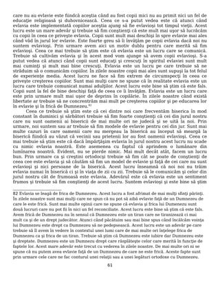 care nu au evlavie este fiindcă aceştia când au fost copii mici nu au primit nici un fel de
educaţie religioasă şi duhovnicească. Ceea ce s-a putut vedea este că atunci când
evlavia este implementată copiilor aceştia ajung să fie evlavioşi tot timpul vieţii. Acest
lucru este un mare adevăr şi trebuie să fim conştienţi că este mult mai uşor să lucrăcăm
cu copii în ceea ce priveşte evlavia. Copii sunt mult mai deschişi în spre evlavie mai ales
când văd în jurul lor evlavie. Este foarte greu să îi învăţăm pe copii evlavia dacă noi nu
suntem evlavioşi. Prin urmare avem aici un motiv dublu pentru care merită să fim
evlavioşi. Ceea ce mai trebuie să ştim este că evlavia este un lucru care se comunică.
Trebuie să cultivăm evlavia şi în acest mod vom ajunge să avem copii evlavioşi. S-a
putut vedea că atunci când copii sunt educaţi şi crescuţi în spiritul evlaviei sunt mult
mai cuminţi şi mult mai bine crescuţi. Evlavia este un lucru pe care trebuie să ne
străduim să o comunicăm copiilor. În zilele noastre copii mai ales sunt supuşi la tot felul
de experienţe media. Acest lucru ne face să fim extrem de circumspecţi în ceea ce
priveşte creşterea copiilor. Sunt mai mulţi care ne spune că în realitate evlavia este un
lucru care trebuie comunicat numai adulţilor. Acest lucru este bine să ştim că este fals.
Copii sunt la fel de bine deschişi faţă de ceea ce îi învăţăm. Evlavia este un lucru care
este prin urmare mult mai uşor de deprins în copilărie. În zilele noastre când există
libertate ar trebuie să ne concrentrăm mai mult pe creşterea copiilor şi pe educarea lor
în evlavie şi în frică de Dumnezeu.82
Ceea ce trebuie să ştim este că cei dintre noi care frecventăm biserica în mod
constant în duminici şi sărbători trebuie să fim foarte conştienţi că cei din jurul nostru
care nu sunt oamenii ai bisericii de mai multe ori ne judecă şi se uită la noi. Prin
urmare, noi suntem sau ar trebuie să fim modele de evlavie pentru cei din jur. Sunt mai
multe cazuri în care oamenii care nu mergeau la biserică au început să meargă la
biserică fiindcă au văzut că vecinii sau prietenii lor au fost oamenii evlavioşi. Ceea ce
mai trebuie să ştim este că dacă împărţăşim evlavia în jurul nostru acest lucru nu scade
cu nimic evlavia noastră. Este asemenea cu faptul că aprindem o lumânare din
lumînarea noastră. Evident, nu se pierde nimic. Mai mult decât atât, facem un lucru
bun. Prin urmare ca şi creştini ortodocşi trebuie să fim cât se poate de conştienţi de
ceea cee este evlavia şi să căutăm să fim un model de evlavie şi faţă de cei care nu sunt
evlavioşi şi nici persoane de la biserică. Acest lucru înseamnă că noi noi nu trăim
evlavia numai în biserică ci şi în viaţa de zii cu zii. Trebuie să le comunicăm şi celor din
jurul nostru cât de frumoasă este evlavia. Adevărul este că evlavia este un sentiment
frumos şi trebuie să fim conştienţi de acest lucru. Suntem evlavioşi şi este bine să ştim
82 Evlavia se leagă de frica de Dumnezeu. Acest lucru a fost afrimat de mai mulţi sfinţi părinţi.
În zilele noastre sunt mai mulţi care ne spun că nu pot să aibă evlavie faţă de un Dumnezeu de
care le este frică. Sunt mai multe opinii care ne spune că evlavia şi frica lui Dumenezu sunt
două lucruri care nu pot fii în nici un fel reconciliate. Acest lucru este bine să ştim că este fals.
Avem frică de Dumnezeu nu în sensul că Dumnezeu este un tiran care ne tiranizează ci mai
mult ca şi de un drept judecător. Atunci când păcătuim sau mai bine spus când încălcăm voinţa
lui Dumnezeu este drept ca Dumnezeu să ne pedepsească. Acest lucru este un adevăr pe care
trebuie să îl avem în vedere în contextul unei lumi care de mai multe ori înţelege frica de
Dumnezeu ca şi frica de un tiran. Trebuie să ştim că Dumnezeu este iubire dar Dumnezeu este
şi dreptate. Dumnezeu este un Dumnezu drept care răsplăteşte celor care merită în funcţie de
faptele lor. Acest mare adevăr este trecut cu vederea în zilele noastre. De mai multe ori ni se
spune că nu putem avea evlavie faţă de un Dumnezeu de care ne este frică. Aceste fapte sunt
prin urmare cele care ne fac conturul unei relaţii sau a unei legături ortodoxe cu Dumnezeu.
61
 