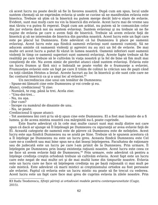 că acest lucru nu poate decât să fie în favorea noastră. După cum am spus, locul unde
suntem chemaţi să ne exprimăm evlavia şi unde se cuvine să ne manifestăm evlavia este
biserica. Trebuie să ştim că la biserică nu putem merge decât într-o stare de evlavie.
Evident, sunt mai mulţi care nu vin la biserică din evlavie. Acest lucru mai de vreme sau
mai târziu v-a putea fii reperat. După cum am arătat, nu putem să le comunicăm celor
din jur evlavia dacă noi nu suntem evlavioşi. Suntem evlavioşi şi nu trebuie să ne fie
ruşine de evlavia pe care o avem faţă de biserică. Trebuie să avem evlavie faţă de
biserică şi să ne interesăm de biserica din parohia noastră. Acest lucru este un fapt care
este pe placul lui Dumnezeu. Este adevărat că lui Dumnezeu îi place pe oamenii
evlavioşi. Acest lucru este aşa fiindcă oamenii evlavioşi sunt oamenii cuminţi. Să ne
aducem aminte că oamaenii violenţi şi agresivi nu au nici un fel de evlavie. De mai
multe ori acest lucru a putut fii văzut în lumea noastră. Oamenii inferiori sunt oamenii
violenţi în timp ce oamenii superiori sunt oamenii evlavioşi. Aceste fapte trebuie să fie
realităţi pe care trebuie să le cultivăm în viaţa noastră şi la fel de bine să fim mult mai
conştienţi de ele. Nu avem nimic de pierdut atunci când suntem evlavioşi. Evlavia este
un lucru frumos şi fără nici o îndoială se poate vorbii de o frumuseţe a evlaviei.
Frumuseţea evlaviei este un fapt pe care îl trăim de colinzi la crăciun sau de paşti când
cu toţii cântăm Hristos a înviat. Aceste lucruri au loc în biserică şi ele sunt cele care ne
fac conturul bisericii ca şi a unui loc al evlaviei.83
Un necredincios zise unui om temător de Dumnezeu:
- Spune-mi lămurit cine este Dumnezeu şi voi crede şi eu.
Atunci, credinciosul "îi zise:
- Numără, te rog, până la trei. Acela zise:
- "Unu-doi-trei…
- Nu, nu aşa.
- Dar cum?
- Începe cu numărul de dinainte de unu.
- Nu, se poate.
Credinciosul îi spuse atunci:
- Tot asemenea îmi ceri şi tu să-ţi spun cine este Dumnezeu. El a fost mai înainte de a fi
lumea, şi de aceea mintea noastră cea mărginită nu-L poate cuprinde.
Este foarte adevărat că în cele mai multe cazuri sunt mai mulţi dintre noi care
spun că dacă ar ajunge să Îl înţeleagă pe Dumnezeu cu siguranţă ar avea evlavie faţă de
El. Această categorie de oamenii este de părere că Dumnezeu este de neînţeles. Acest
lucru este aşa fiindcă Dumnezeu nu se arată pe Sine. Trebuie să le spunem acestora că
a Îl înţelege pe Dumnezeu nu este un lucru greu. Aceasta fiindcă Dumnezeu este Cel
care ne-a conferit sau mai bine spus ne-a dat înseşi înţelegerea. Facultatea de raţionare
sau de judecată este un lucru pe care l-am primit de la Dumnezeu. Prin urmare, Îl
înţelegem pe Dumnezeu prin înseşi existenţa raţiunii noastre. Acest lucru este ceea ce
ne face să avem evlavie faţă de Dumnezeu.84
Prin urmare, este adevărat că pentru a
înţelege credinţa creştin ortodoxă trebuie să cultivăm evlavia. Acest fapt este un lucru
care este negat de mai multe ori şi de mai multă lume din timpurile noastre. Evlavia
este un lucru care ne face să înţelegem credinţa nu pe bază raţională ci mai mult pe
cale mistică. Este adevărat că marii mistici ai creştinismului ortodox au fost persoane
ale evlaviei. Faptul că evlavia este un lucru mistic nu poate să fie trecut cu vederea.
Acest lucru este un fapt care face mai greu de cuprins evlavia în zilele noastre. Prin
83 Radu Teodorescu, Sfinţii părinţi ai ortodoxiei modele pentru contemporaneitate (Cugir,
2015).
62
 