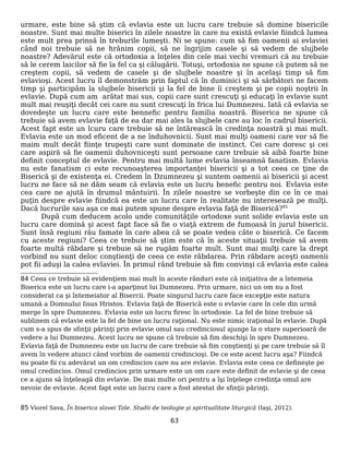 urmare, este bine să ştim că evlavia este un lucru care trebuie să domine bisericile
noastre. Sunt mai multe biserici în zilele noastre în care nu există evlavie fiindcă lumea
este mult prea prinsă în treburile lumeşti. Ni se spune: cum să fim oamenii ai evlaviei
când noi trebuie să ne hrănim copii, să ne îngrijim casele şi să vedem de slujbele
noastre? Adevărul este că ortodoxia a înţeles din cele mai vechi vremuri că nu trebuie
să le cerem laicilor să fie la fel ca şi călugării. Totuşi, ortodoxia ne spune că putem să ne
creştem copii, să vedem de casele şi de slujbele noastre şi în acelaşi timp să fim
evlavioşi. Acest lucru îl demonstrăm prin faptul că în duminici şi să sărbători ne facem
timp şi participăm la slujbele bisericii şi la fel de bine îi creştem şi pe copii noştrii în
evlavie. După cum am arătat mai sus, copii care sunt crescuţi şi educaţi în evlavie sunt
mult mai reuşiţi decât cei care nu sunt crescuţi în frica lui Dumnezeu. Iată că evlavia se
dovedeşte un lucru care este bennefic pentru familia noastră. Biserica ne spune că
trebuie să avem evlavie faţă de ea dar mai ales la slujbele care au loc în cadrul bisericii.
Acest fapt este un lcuru care trebuie să ne întărească în credinţa noastră şi mai mult.
Evlavia este un mod eficent de a ne înduhovnicii. Sunt mai mulţi oameni care vor să fie
maim mult decât fiinţe trupeşti care sunt dominate de instinct. Cei care doresc şi cei
care aspiră să fie oamenii duhovniceşti sunt persoane care trebuie să aibă foarte bine
definit conceptul de evlavie. Pentru mai multă lume evlavia înseamnă fanatism. Evlavia
nu este fanatism ci este recunoaşterea importanţei bisericii şi a tot ceea ce ţine de
Biserică şi de existenţa ei. Credem în Dzumnezeu şi suntem oamenii ai bisericii şi acest
lucru ne face să ne dăm seam că evlavia este un lucru benefic pentru noi. Evlavia este
cea care ne ajută în drumul mântuirii. În zilele noastre se vorbeşte din ce în ce mai
puţin despre evlavie fiindcă ea este un lucru care în realitate nu interesează pe mulţi.
Dacă lucrurile sau aşa ce mai putem spune despre evlavia faţă de Biserică?85
După cum deducem acolo unde comunităţile ortodoxe sunt solide evlavia este un
lucru care domină şi acest fapt face să fie o viaţă extrem de fumoasă în jurul bisericii.
Sunt însă regiuni rău famate în care abea că se poate vedea câte o biserică. Ce facem
cu aceste regiuni? Ceea ce trebuie să ştim este că în aceste situaţii trebuie să avem
foarte multă răbdare şi trebuie să ne rugăm foarte mult. Sunt mai mulţi care la drept
vorbind nu sunt deloc conştienţi de ceea ce este răbdarea. Prin răbdare aceşti oamenii
pot fii aduşi la calea evlaviei. În primul rând trebuie să fim convinşi că evlavia este calea
84 Ceea ce trebuie să evidenţiem mai mult în aceste rânduri este că iniţiativa de a întemeia
Biserica este un lucru care i-a aparţinut lui Dumnezeu. Prin urmare, nici un om nu a fost
considerat ca şi întemeiator al Bisercii. Poate singurul lucru care face excepţie este natura
umană a Domnului Iisus Hristos. Evlavia faţă de Biserică este o evlavie care în cele din urmă
merge în spre Dumnezeu. Evlavia este un lucru firesc în ortodoxie. La fel de bine trebuie să
sublinem că evlavie este la fel de bine un lucru raţional. Nu este nimic iraţional în evlavie. După
cum s-a spus de sfinţii părinţi prin evlavie omul sau credinciosul ajunge la o stare superioară de
vedere a lui Dumnezeu. Acest lucru ne spune că trebuie să fim deschişi în spre Dumnezeu.
Evlavia faţă de Dumnezeu este un lucru de care trebuie să fim conştienţi şi pe care trebuie să îl
avem în vedere atunci când vorbim de oamenii credincioşi. De ce este acest lucru aşa? Fiindcă
nu poate fii cu adevărat un om credincios care nu are evlavie. Evlavia este ceea ce defineşte pe
omul credincios. Omul credincios prin urmare este un om care este definit de evlavie şi de ceea
ce a ajuns să înţeleagă din evlavie. De mai multe ori pentru a îşi înţelege credinţa omul are
nevoie de evlavie. Acest fapt este un lucru care a fost atestat de sfinţii părinţi.
85 Viorel Sava, În biserica slavei Tale. Studii de teologie şi spiritualitate liturgică (Iaşi, 2012).
63
 