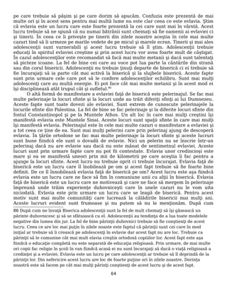 pe care trebuie să păşim şi pe care dorim să apucăm. Confuzia este prezentă de mai
multe ori şi în acest sens pentru mai multă lume nu este clar ceea ce este evlavia. Ştim
că evlavia este un lucru care este foarte prezentă la cei care sunt mai în vârstă. Acest
lucru trebuie să ne spună că nu numai bătrânii sunt chemaţi să fie oamenii ai evlaviei ci
şi tinerii. În ceea ce îi priveşte pe tinerii din zilele noastre aceştia în cele mai multe
cazuri tind să îi urmeze pe marile vedete de pe micul şi marele ecran. Tinerii şi mai ales
adolescenţii sunt vurnerabili şi acest lucru trebuie să îl ştim. Adolescenţii trebuie
educaţi în spiritul evlaviei creştine şi prin acest lucru vor avea foarte mult de câştigat.
În cazul adolescenţilor este recomandat să facă mai multe metanii şi dacă sunt talentaţi
să picteze icoane. La fel de bine cei care au voce pot lua parte la cântările din strană
sau din corul bisericii. Adolescenţii nu trebuie ţinuţi departe de biserică ci ei trebuie să
fie încurajaţi să ia parte cât mai activă la biserică şi la slujbele bisericii. Aceste fapte
sunt prin urmare cele care pot să le confere adolescenţilor echilibru. Sunt mai mulţi
adolescenţi care au multă energie. Ei pot face cât mai multe metanii şi în acest mod ei
îşi disciplinează atât trupul cât şi sufletul.86
O altă formă de manifestare a evlaviei faţă de biserică este pelerinajul. Se fac mai
multe pelerinaje la locuri sfinte şi la locuri unde au trăit diferiţi sfinţi ai lui Dumnezeu.
Aceste fapte sunt toate dovezi ale evlaviei. Sunt extrem de cunoscute pelerinajele la
locurile sfinte din Palestina. La fel de bine se fac pelerinaje şi la diferite locuri sfinte din
fostul Constantinopol şi pe la Muntele Athos. Un alt loc în care mai mulţi creştini îşi
manifestă evlavia este Muntele Sinai. Aceste locuri sunt spaţii sfinte în care mai mulţi
îşi manifestă evlavia. Pelerinajul este în cele mai multe cazuri o manifestare a evlaviei şi
a tot ceea ce ţine de ea. Sunt mai mulţi pelerini care prin pelerinaj ajung de descoperă
evlavia. În ţările ortodoxe se fac mai multe pelerinaje la locuri sfinte şi aceste lucruri
sunt bune fiindcă ele sunt o dovadă de evlavie. Nici un pelerin nu se înscrie într-un
pelerinaj dacă nu are evlavie sau dacă nu este mânat de sentimetnul evlaviei. Aceste
lucuri sunt prin urmare fapte care nu pot fii contestate. Evlavia unor credincioşi este
mare şi ea se manifestă uneori prin mii de kilometrii pe care aceştia îi fac pentru a
ajunge la locuri sfinte. Acest lucru nu trebuie oprit ci trebuie încurajat. Evlavia faţă de
biserică este un lucru care îl înobilează pe om şi acest fapt trebuie să fie foarte bine
definit. De ce îl înnobilează evlavia faţă de biserică pe om? Acest lucru este aşa fiindcă
evlavia este un lucru care ne face să fim în comuniune unii cu alţii în biserică. Evlavia
faţă de biserică este un lucru care ne motivează şi care ne face să mergem în pelerinaje
împreună unde trăim experienţe duhovniceşti care în unele cazuri nu le vom uita
niciodată. Evlavia este prin urmare un lucru care se leagă de biserică. Pentru acest
motiv sunt mai multe comunităţi care lucrează la călădirile bisericii mai mulţi ani.
Aceste lucruri evident sunt frumoase şi nu putem să nu le menţionăm. După cum
86 După cum ne învaţă Biserica adolescenţii sunt la fel de mult chemaţi să îşi găsească un
părinte duhovnicesc şi să se sfâtuiască cu el. Adolescenţii au tendinţa de a lua toate modelele
negative din lumea din jur. La fel de bine părinţii duhovnici trebuie să fie conştienţi de acest
lucru. Ceea ce are loc mai puţin în zilele noaste este faptul că părinţii sunt cei care în mod
iniţial ar trebuie să îi crească pe adolescenţi în evlavie dar acest fapt nu are loc. Trebuie ca
părinţii să le comunine cât mai mult elavia creştin ortodoxă copiiilor lor. Acest fapt este aşa
fiindcă o educaţie completă nu este separată de educaţia religioasă. Prin urmare, de mai multe
ori copii fac religie în şcoli în van fiindcă acasă ei nu sunt încurajaţi să ducă o viaţă religioasă a
credinţei şi a evlaviei. Evlavia este un lucru pe care adolescenţii ar trebuie să îl deprindă de la
părinţii lor. Din nefericire acest lucru are loc de foarte puţine ori în zilele noastre. Dorinţa
noastră este să facem pe cât mai mulţi părinţi conştienţi de acest lucru şi de acest fapt.
64
 