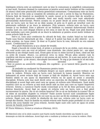 înţelegem evlavia este un sentiment care ne ţine în comuniune şi amplifică comuniunea
şi mai mult. Suntem chemaţi la comuniune şi pentru acest motiv trebuie să fim contienţi
că atunci când este practicată evlavia generează comuniune. Comuniunea este un lucru
care ne face să fim uniţi şi conştieţi de unitatea pe care o avem în faţa lui Dumnezeu.
Evlavia faţă de biserică se manifestă în unele cazuri şi în evlavia faţă de ierarhii şi
episcopii care ne păstoresc sufletele. Sunt mai mulţi ierarhi care sunt adevărate
personalităţi duhovniceşti. Pentru aceştia nu se poate decât să avem evlavie. Evlavia
este un lucru care ne face să ne dăm seama că prin ea îl ajută pe ierarhul care de
păstoreşte sufletele şi ne duce la mântuire. Prin urmare, evlavia este un lucru care
uneşte şi nu dezbină. Este o plăcere să ne întâlnim cu oamenii duhovniceşti fiindcă
aceştia sunt ceu care degajă evlavie şi tot ceea ce ţine de ea. După cum ştim biserica
este instituţia care este menită să ne ducă la mântuire şi pentru acest motiv trebuie să
avem evlavie faţă de ea.87
Într-o zi, casa unui credincios fu călcată de hoţi, dar, ciudat: hoţul nu luă nimic.
Toată casa fusese răsturnată pe dos, - hoţul ar fi putut lua bani şi alte obiecte - şi cu
toate acestea, nu luase nimic. Şi doar ar fi putut lucra în voie, întrucât nu era nimeni
acasă. Credinciosul îşi zise:
-M-a păzit Dumnezeu şi şi-a căutat de treabă.
După o bucată de vreme însă, el primi o scrisoare de la un străin, care zicea aşa:
-Eu sunt acela care am vrut să jefuiesc casa dumitale. Am căutat peste tot - am spart
sertarele şi am răvăşit toată casa. Eram gata să iau cu mine lucruri şi bani, când am dat
cu ochii de icoană. Atunci, s-a petrecut ceva cu mine. Mi-am adus aminte cum în
copilărie mă ducea mama la icoană şi mă punea să mă închin. Şi n-am mai putut să fur.
Am fugit ruşinat - şi de atunci, răscumpăr necontenit. Te rog şi pe domnia ta să mă ierţi.
Credinciosul a zis nevestei sale:
- Vezi ce putere au amintirile religioase din copilărie - şi ce tainică tărie poartă cu ele
icoanele?!
Şi amândoi au mulţumit lui Dumnezeu pentru toate.
Întâmplarea de mai spus vorbeşte despre un mare adevăr pe care trebuie să îl
avem în vedere. Evlavia este un lucru care lucrează în lumea noastră. Biserica ne
îndeamnă să avem evlavie faţă de icoane şi faţă de slujbele ei. Acest lucru este aşa
fiindcă odată ce am ajuns să deprindem evlavia ea ne ajută să avem o anumită
disciplină. Evlavia este mai mult decât orice un exerciţiu de disciplină. Trebuie să fim
disciplinaţi şi acest fapt este unul care ne spune că evlavia este folositoare. Sunt mulţi
oamenii care nu au evlavie şi mai mult decât atât au fost unii care au luptat împotriva
evlaviei. Istoria a cunoscut foarte mulţi iconoclaşti şi la fel de bine persoane care au
distrus bisericile. Acest fapt ne spune că evlavia este un lucru care a fost găsit
inconvenient în istorie. De ce să cinstim biserica? De ce să ne închinăm la icoane? De ce
să stăm să ascultăm slujbele cu evlavie? Toate aceste lucruri sunt considerate fapte
care nu merită să fie îndeplinite de cei care nu au nici un fel de credinţă şi nici un fel de
evlavie. După cum am vorbit în rândurile de mai sus, evlavia este un lucru care se
învaţă din familie. Dacă în familie nu există evlavie este foarte puţin probabil că cei care
provin din acea familie vor avea evlavie. Aceste fapte sunt cele care ne spun că avem
nevoie de familii evalvioase.88
87 Florin Mihăescu, Simbol şi ortodoxie (Pătrăuţi, 2012).
88 Adevărul este că în zilele noastre sunt foarte multe familii răzvrătite sau familii în care
domneşte un duh de rebeliune. Acest fapt este o realitate şi trebuie să o avem în vedere. Fără
65
 