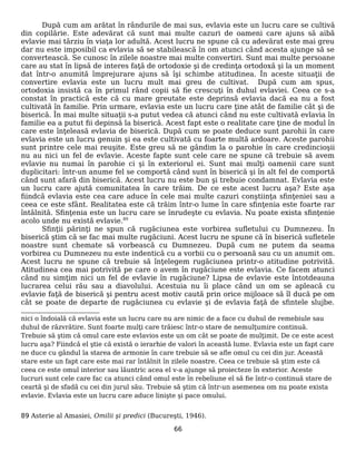 După cum am arătat în rândurile de mai sus, evlavia este un lucru care se cultivă
din copilărie. Este adevărat că sunt mai multe cazuri de oameni care ajuns să aibă
evlavie mai târziu în viaţa lor adultă. Acest lucru ne spune că cu adevărat este mai greu
dar nu este imposibil ca evlavia să se stabilească în om atunci când acesta ajunge să se
convertească. Se cunosc în zilele noastre mai multe convertiri. Sunt mai multe persoane
care au stat în lipsă de interes faţă de ortodoxie şi de credinţa ortodoxă şi la un moment
dat într-o anumită împrejurare ajuns să îşi schimbe atitudinea. În aceste situaţii de
convertire evlavia este un lucru mult mai greu de cultivat. După cum am spus,
ortodoxia insistă ca în primul rând copii să fie crescuţi în duhul evlaviei. Ceea ce s-a
constat în practică este că cu mare greutate este deprinsă evlavia dacă ea nu a fost
cultivată în familie. Prin urmare, evlavia este un lucru care ţine atât de familie cât şi de
biserică. În mai multe situaţii s-a putut vedea că atunci când nu este cultivată evlavia în
familie ea a putut fii depinsă la biserică. Acest fapt este o realitate care ţine de modul în
care este înţeleasă evlavia de biserică. După cum se poate deduce sunt parohii în care
evlavia este un lucru genuin şi ea este cultivată cu foarte multă ardoare. Aceste parohii
sunt printre cele mai reuşite. Este greu să ne gândim la o parohie în care credincioşii
nu au nici un fel de evlavie. Aceste fapte sunt cele care ne spune că trebuie să avem
evlavie nu numai în parohie ci şi în exteriorul ei. Sunt mai mulţi oamenii care sunt
duplicitari: într-un anume fel se comportă când sunt în biserică şi în alt fel de comportă
când sunt afară din biserică. Acest lucru nu este bun şi trebuie condamnat. Evlavia este
un lucru care ajută comunitatea în care trăim. De ce este acest lucru aşa? Este aşa
fiindcă evlavia este cea care aduce în cele mai multe cazuri conştiinţa sfinţeniei sau a
ceea ce este sfânt. Realitatea este că trăim într-o lume în care sfinţenia este foarte rar
întâlnită. Sfinţenia este un lucru care se înrudeşte cu evlavia. Nu poate exista sfinţenie
acolo unde nu există evlavie.89
Sfinţii părinţi ne spun că rugăciunea este vorbirea sufletului cu Dumnezeu. În
biserică ştim că se fac mai multe rugăciuni. Acest lucru ne spune că în biserică sufletele
noastre sunt chemate să vorbească cu Dumnezeu. După cum ne putem da seama
vorbirea cu Dumnezeu nu este indentică cu a vorbii cu o persoană sau cu un anumit om.
Acest lucru ne spune că trebuie să înţelegem rugăciunea printr-o atitudine potrivită.
Atitudinea cea mai potrivită pe care o avem în rugăciune este evlavia. Ce facem atunci
când nu simţim nici un fel de evlavie în rugăciune? Lipsa de evlavie este întotdeauna
lucrarea celui rău sau a diavolului. Acestuia nu îi place când un om se apleacă cu
evlavie faţă de biserică şi pentru acest motiv caută prin orice mijloace să îl ducă pe om
cât se poate de departe de rugăciunea cu evlavie şi de evlavia faţă de sfintele slujbe.
nici o îndoială că evlavia este un lucru care nu are nimic de a face cu duhul de remebiule sau
duhul de răzvrătire. Sunt foarte mulţi care trăiesc într-o stare de nemulţumire continuă.
Trebuie să ştim că omul care este evlavios este un om cât se poate de mulţimit. De ce este acest
lucru aşa? Fiindcă el ştie că există o ierarhie de valori în această lume. Evlavia este un fapt care
ne duce cu gândul la starea de armonie în care trebuie să se afle omul cu cei din jur. Această
stare este un fapt care este mai rar întâlnit în zilele noastre. Ceea ce trebuie să ştim este că
ceea ce este omul interior sau lăuntric acea el v-a ajunge să proiecteze în exterior. Aceste
lucruri sunt cele care fac ca atunci când omul este în rebeliune el să fie într-o continuă stare de
ceartă şi de sfadă cu cei din jurul său. Trebuie să ştim că într-un asemenea om nu poate exista
evlavie. Evlavia este un lucru care aduce linişte şi pace omului.
89 Asterie al Amasiei, Omilii şi predici (Bucureşti, 1946).
66
 