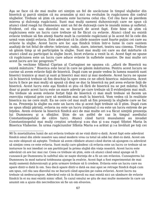 Aşa se face că de mai multe ori simţim un fel de uscăciune în timpul slujbelor din
biserică şi parcă simţim că nu avansăm şi nici nu evoluăm în rugăciunea din cadrul
slujbelor. Trebuie să ştim că aceasta este lucrarea celui rău. Cel rău face să pierdem
mierea şi dulceaţa rugăciunii. Sunt mai mulţi oameni duhovniceşti care ne spun că
atunci când roagă lui Dumnezeu simt un fel de dulceaţă care le inundă inima şi sufletul.
Evident, cel rău sau diavolul nu se bucură de acest fapt. Este bine să ştim că
rugăciunea este un lucru care trebuie să fie făcut cu evlavie. Atunci când nu există
evlavie trebuie să fim atenţi foarte mult la cuvintele rugăciunii şi în acest fel în cele din
urmă vom simţii evlavia. Este adevărat că în zilele noastre sunt foarte puţini cei care au
evlavie la slujbe. Acest lucru are loc aşa fiindcă trăim într-o lume în care suntem
asaltaţi de tot felul de oferte: televizor, radio, ziare, internet, teatru sau cinema. Trebuie
să găsim timp şi să participăm la slujbe. Sunt mai mulţi cei care au dat mărturie că
atunci când au participat la slujbe încet, încet evlavia a venit la ei. Acest fapt ne spune
că rugăciunea este un lucru care aduce evlavie în sufletele noastre. De mai multe ori
acest lucru are loc progresiv.90
În vechime Sfântul Ciprian al Cartaginei ne spunea că: „afară de Biserică nu
există mântuire.” Biserica este locul în care ne găsim mântuirea. Pentru acest lucuru se
cuvine să avem evlavie faţă de biserică. După cum se poate vedea în lumea noastră sunt
biserici trainice şi mari şi sunt şi biserici mai mici şi mai modeste. Acest lucru ne spune
că în biserică trebuie să fim deschişi în spre ceea ce ne oferă biserica: mântuirea. Acest
lucru îi face pe mai mulţi să spună că deşi se duc la biserică nu pot avea evlavie faţă de
biserică. Acest lucru este aşa fiindcă ei ştiu că fără de biserică nu se pot mântui. Fără
doar şi poate acest lucru este un mare adevăr pe care trebuie să îl evidenţiem mai mult.
Nu trebuie să avem evlavie forţat faţă de biserică ci mai mult trebuie să facem un
exerciţiu raţional prin care să medităm mai mult la biserică. Vom vedea că în realitate
biserica nu ne cere mult. Ea ne cere cel mai mult să fim prezenţi la slujbele care se fac
în ea. Prezenţa la slujbe nu este un lucru rău şi acest fapt trebuie să îl ştim. După cum
ne spun sfinţii părinţi, evlavia nu este un lucru iraţional ci ea este un lucru extrem de pe
înţeles. Avem evlavie la biserică fiindcă aici de mai multe ori s-a făcut simţită prezenţa
lui Dumnezeu şi a sfinţilor. Ştim de un astfel de caz în timpul asediului
Constantinopolului de către turci. Atunci când turcii musulamni au invadat
Constantinopolul mai mulţi creştini ortodocşi s-au dus şi s-au rugat Sfintei Maria în
Biserica Vlaherne. În urma rugăciunilor Sfânta Maria s-a arătat şi i-a învăluit pe toţi cei
90 În mnetalitatea lumii de azi evlavia trebuie să ne vină dintr-o dată. Acest fapt este adevărat
fiindcă omul din zilele noastre sau omul modern vrea ca totul să aibă loc dint-ro dată. Acest om
nu este obişnuit să aştepte. Trebuie să avem răbdare atunci când dorim să ajungem cu adevărat
să simţim ceea ce este evlavia. Sunt mulţi care gândesc că evlavia este un lucru ce trebuie să se
instureze în noi imediat ce am partiticpat la prima slujbă din viaţa noastră. Acest lucru este
adevărat că are loc mai rar. Ceea ce trebuie să ştim, este că atunci când omul ajunge să Îl
cunoască pe Dumnezeu în sufeltul său se naşte dorinţa de a fii un om evlavios. Cunoaşterea lui
Dumnezeu în mod natural totdeauna ajunge la evalvie. Acest fapt a fost experimentat de mai
mulţi oamenii duhovniceşti şi prin urmare trebuie să îi credem. Evlavia este un lucru care nu
apare dintr-o dată în om. Sau dacă apare dintr-o dată ea mai apoi se retrage fiindcă după cum
am spus, cel rău sau diavolul nu se bucură când apucăm pe calea evlaviei. Acest lucru nu
trebuie să nedescurajeze. Adevărul este că în diavoli nu mai există nici un sâmbure de evlavie
fiindcă în ei nu mai există nimic sfânt. În cazul omului se şitu de mai multe momente în care un
anumit om a ajuns din necredincios să fie un om elvavios.
67
 