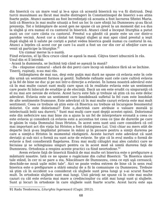 din biserică cu un mare voal şi le-a spus că această biserică nu v-a fii distrusă. Deşi
turcii musulmani au făcut mai multe distrugeri în Constantinopol de biserici s-au atins
foarte puţin. Atunci oamenii au fost încredinţaţi că aceasta a fost lucrarea Sfintei Maria.
Iată că Biserica în mai multe situaţii a fost un loc în care sfinţii lui Dumnezeu şi-au făcut
prezenţa. Tot o întâmplare de acest gen ne spune că un preot la un moment dat s-a dus
la slujbă şi era numai el cu cantorul în biserică. Atunci când a început liturghia a putut
auzii un cor care cânta cu cantorul. Preotul s-a gândit că poate este un cor dintr-o
parohie vecină. Acest cor a cântat tot timpul slujbei şi mai apoi când preotul a ieşit
după slujbă să îi salute pe corişti a putut vedea biserica goală numai cu cantorul în ea.
Atunci a înţeles că acest cor pe care l-a auzit a fost un cor din cer al sfinţilor care au
venit să participe la liturghie.91
Un cizmar merse la o nuntă.
Fiind evlavios, el îşi făcu cruce când se aşeză la masă. Câţiva tineri izbucniră în râs.
Unul din ei îl întrebă:
- Acasă la dumneata, se închină toţi când se aşează la masă?
- Da - răspunse cizmarul - afară de doi porci care încep să mănânce fără să se închine.
Tinerii, ruşinaţi, n-au mai râs.
Întâmplarea de mai sus, deşi este puţin mai dură ne spune că evlavia este în cele
din urmă un sentiment furmos şi gentil. Sufletele rafinate sunt cele care cultivă evlavia
şi la fel de bine ne duc şi pe noi într-o direcţie a evlaviei. În lumea noastră adevărul este
că în mai multe cazuri sunt mulţi care spun că în realitate evlavia este un sentiment
care poate fii înlocuit de erudiţie şi de elocinţă. Dacă un om este erudit cu singuranţă că
el nu mai are nevoie de evlavie. Acest lucru este fals şi trebuie să ştim că nu este deloc
adevărat. Evlavia este un sentiment care înnobilează sufletul la fel cum este înnobilat
de alte sentimente frumoase. Este adevărat că în mai multe cazuri evlavia este mai mult
sentiment. Ceea ce trebuie să ştim este că Biserica nu trebuie să încurajeze fenomentul
dolorist. Ce este dolorismul? Este o„doctrină care atribuie o valoare morală și
intelectuală bolii sau durerii.” Sunt mai mulţi care sunt depţii acestei opinii. Dolorismul
este din nefericire sau mai bine zis a ajuns la un fel de interpretare eronată a ceea ce
este evlavia şi consideră că evlavia este a accentua tot ceea ce ţine de durerile pe care
le găsim în viaţa Domnului Iisus Hristos. În acest sens sunt unii care consideră că cel
mai important act din viaţa lui Hristos a fost răstinginea Lui. Unii chiar au mers atât de
departe încă şi-au împlântat piroane în mâini şi în picoare pentru a simţii durerea pe
care a simţit-o Hristos în momentul răstignirii. Aceste lucruri este adevărat că sunt
deviaţii şi sub nici o formă nu sunt acte de evlavie. Se ştie că în evul mediu o formă de
evlavie a fost consdierată flagelarea. Erau mai mulţi călugări mai ales catolici care se
biciuiau şi se schingiuiau singuri pentru ca în acest mod să simtă durerea faţă de
Dumnezeu. Ortodoxia a respins aceste practici ca fiind neortodoxe.92
Avem evlavie faţă de biserică fiindcă de mai multe ori biserica este o prefigurare a
mântuirii noastre. Iată ce ne spune o rugăciune din cultul Bisericii: "În Biserica slavei
tale stând, în cer ni se pare a sta, Născătoare de Dumnezeu, ceea ce eşti uşă cerească;
deschide-ne nouă uşile milei tale". Aici se poate vedea extrem de bine că în sens real
biserica este o prefigurare a stării omului de a fii în comuniune cu Dumnezeu. Trebuie
să ştim că în occident s-a considerat că slujbele sunt prea lungi şi s-ai scurat foarte
mult. În ortodoxie slujbele sunt mai lungi. Unii părinţi ne spune că în cele mai multe
cazuri cu cât este evlavia mai mare a credincioşilor cu atât mai lungi sunt şi slujbele.
Sunt şi locuri în ortodoxie în care slujbele sunt foarte scurte. Acest lucru este aşa
91 Radu Teodorescu, Liturghia îngerească (Cugir, 2012).
68
 