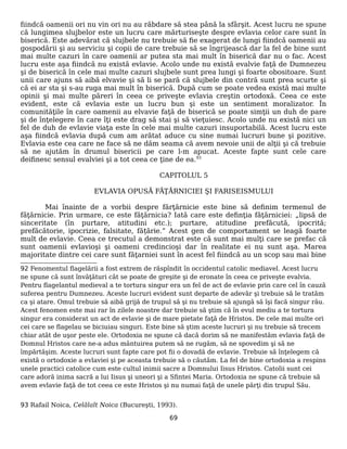fiindcă oamenii ori nu vin ori nu au răbdare să stea până la sfârşit. Acest lucru ne spune
că lungimea slujbelor este un lucru care mărturiseşte despre evlavia celor care sunt în
biserică. Este adevărat că slujbele nu trebuie să fie exagerat de lungi fiindcă oamenii au
gospodării şi au serviciu şi copii de care trebuie să se îngrijească dar la fel de bine sunt
mai multe cazuri în care oamenii ar putea sta mai mult în biserică dar nu o fac. Acest
lucru este aşa fiindcă nu există evlavie. Acolo unde nu există evalvie faţă de Dumnezeu
şi de biserică în cele mai multe cazuri slujbele sunt prea lungi şi foarte obositoare. Sunt
unii care ajuns să aibă elvavie şi să li se pară că slujbele din contră sunt prea scurte şi
că ei ar sta şi s-au ruga mai mult în biserică. După cum se poate vedea există mai multe
opinii şi mai multe păreri în ceea ce priveşte evlavia creştin ortodoxă. Ceea ce este
evident, este că evlavia este un lucru bun şi este un sentiment moralizator. În
comunităţile în care oamenii au elvavie faţă de biserică se poate simţii un duh de pare
şi de înţelegere în care îţi este drag să stai şi să vieţuiesc. Acolo unde nu există nici un
fel de duh de evlavie viaţa este în cele mai multe cazuri insuportabilă. Acest lucru este
aşa fiindcă evlavia după cum am arătat aduce cu sine numai lucruri bune şi pozitive.
Evlavia este cea care ne face să ne dăm seama că avem nevoie unii de alţii şi că trebuie
să ne ajutăm în drumul bisericii pe care l-m apucat. Aceste fapte sunt cele care
deifinesc sensul evalviei şi a tot ceea ce ţine de ea.93
CAPITOLUL 5
EVLAVIA OPUSĂ FĂŢĂRNICIEI ŞI FARISEISMULUI
Mai înainte de a vorbii despre fărţărnicie este bine să definim termenul de
făţărnicie. Prin urmare, ce este făţărnicia? Iată care este definţia făţărniciei: „lipsă de
sinceritate (în purtare, atitudini etc.); purtare, atitudine prefăcută, ipocrită;
prefăcătorie, ipocrizie, falsitate, fățărie.” Acest gen de comportament se leagă foarte
mult de evlavie. Ceea ce trecutul a demonstrat este că sunt mai mulţi care se prefac că
sunt oamenii evlavioşi şi oameni credincioşi dar în realitate ei nu sunt aşa. Marea
majoritate dintre cei care sunt făţarniei sunt în acest fel fiindcă au un scop sau mai bine
92 Fenomentul flagelării a fost extrem de răspîndit în occidentul catolic mediavel. Acest lucru
ne spune că sunt învăţături cât se poate de greşite şi de eronate în ceea ce priveşte evalvia.
Pentru flagelantul medieval a te tortura singur era un fel de act de evlavie prin care cel în cauză
suferea pentru Dumnezeu. Aceste lucruri evident sunt departe de adevăr şi trebuie să le tratăm
ca şi atare. Omul trebuie să aibă grijă de trupul să şi nu trebuie să ajungă să îşi facă singur rău.
Acest fenomen este mai rar în zilele noastre dar trebuie să ştim că în evul mediu a te tortura
singur era considerat un act de evlavie şi de mare pietate faţă de Hristos. De cele mai multe ori
cei care se flagelau se biciuiau singuri. Este bine să ştim aceste lucruri şi nu trebuie să trecem
chiar atât de uşor peste ele. Ortodoxia ne spune că dacă dorim să ne manifestăm evlavia faţă de
Domnul Hristos care ne-a adus mântuirea putem să ne rugăm, să ne spovedim şi să ne
împărtăşim. Aceste lucruri sunt fapte care pot fii o dovadă de evlavie. Trebuie să înţelegem că
există o ortodoxie a evlaviei şi pe aceasta trebuie să o căutăm. La fel de bine ortodoxia a respins
unele practici catolice cum este cultul inimii sacre a Domnului Iisus Hristos. Catolii sunt cei
care adoră inima sacră a lui Iisus şi uneori şi a Sfintei Maria. Ortodoxia ne spune că trebuie să
avem evlavie faţă de tot ceea ce este Hristos şi nu numai faţă de unele părţi din trupul Său.
93 Rafail Noica, Celălalt Noica (Bucureşti, 1993).
69
 