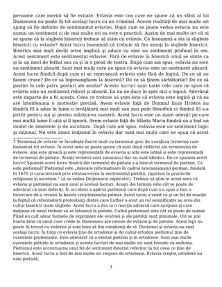 persoane care merită să fie evitate. Evlavia este cea care ne spune că un sfânt al lui
Dumnezeu nu poate fii tot acelaşi lucru cu un criminal. Aceste realităţi de mai multe ori
ajung să fie definite de sentimentul evlaviei. După cum se poate vedea evlavia nu este
numai un sentiment ci de mai multe ori ea este o practică. Auzim de mai multe ori că ni
se spune că la slujbele bisericii trebuie să stăm cu evlavie. Ce înseamnă a sta la slujbele
bisericii cu evlavie? Acest lucru înseamnă că trebuie să fim atenţi la slujbele bisericii.
Biserica mai mult decât orice implică şi aduce cu sine un sentiment profund în om.
Acest sentiment este sentimentul evlaviei. Fără de evlavie în biserică omul se simte ca
şi la un meci de fotbal sau ca şi la o piesă de teatru. După cum am spus, evlavia nu este
un sentiment absurd. Sunt mai mulţi care ne spun că evlavia este un sentiment absurd.
Acest lucru fiindcă după cum ni se reproşează evlavia este fără de logică. De ce să ne
facem cruce? De ce să îngenunghiem la biserică? De ce să ţinem sărbătorile? De ce să
postim în cele patru posturi ale anului? Aceste lucruri sunt toate cele care ne spun că
evlavia este un sentiment ridicol şi absurd. Ea nu ne duce în spre nici o logică. Adevărul
este departe de a fii acesta. Ceea ce trebuie să ştim este că evlavia este logică şi că ea
are întotdeauna o motivaţie precisă. Avem evlavie faţă de Domnul Iisus Hristos nu
fiindcă El a adus în lume o învăţătură mai mult sau mai puin filosofică ci fiindcă El s-a
jertfit pentru noi şi pentru mântuirea noastră. Acest lucru este un mare adevăr pe care
mai multă lume îl uită şi îl ignoră. Avem evlavie faţă de Sfânta Maria fiindcă ea a fost un
model de smerenie şi de ascultare. După cum am spus, evlavia este un sentiment logic
şi raţional. Nu este nimic iraţional în evlavie dar sunt mai mulţi care ne spun că acest
7 Termenul de evlavie se înrudeşte foarte mult cu termenul grec de ευσέβεια (evsevia) care
înseamnă tot evlavie. În acest sens se poate spune că sunt două rădăcini ale termenului de
evlavie: una este greacă şi este reprezentată de evsevia şi alta este latină şi este reprezentată
de termenul de pietate. Aceşti termeni sunt sinonimici dar nu sunt identici. De ce spunem acest
lucru? Spunem acest lucru fiindcă din termenul de pietate s-a născut termenul de pietism. Ce
este pietismul? Pietismul este „mișcare reformatoare în cadrul luteranismului german, fondată
în 1671 și caracterizată prin reîntoarcerea la sentimentul pietății, rigorism în practicile
religioase și ascetism.” (A se vedea Dicţionarul explicativ). Trebuie să ştim în acest sens că
evlavia şi pietismul nu sunt unul şi acelaşi lucruri. Aceşti doi termini este cât se poate de
adevărat că sunt deferiţi. În occident a apărut pietismul care după cum s-a spus a fost o
încercare de a revenii la bazele creştinismului primar. Acest lucru a venit ca şi un fel de reacţie
la feptul că reformatorii protestanţi dintre care Luther a avut un rol semnificativ au scos din
cultul bisericii toate slujbele. Acest lucru a dus la o reacţie adversă care susţinea şi care
meţinea că omul trebuie să se întoarcă la pietate. Cultul protestant este cât se poate de sumar.
Fiind un cult sărac formele de exprimare ale evalviei şi ale pietăţii sunt minimale. Ori se ştie
foarte bine că omul care crede în Dumnezeu are nevoie de evlavie şi de pietate. Acest fapt nu
poate fii trecut cu vederea şi este bine să fim conştienţi de el. Pietismul şi evlavia nu sunt
acelaşi lucru. În timp ce evlavia ţine de ortodoxie şi de cultul ortodox pietismul ţine de
curentele protestante. Este adevărat că a existat pietism şi în ortodoxie. Sunt mai multe
curentele pietiste în ortodoxie şi aceste lucruri de mai multe ori sunt trecute cu vederea.
Pietismul este accentuarea unui fel de sentiment dolorist referitor la tot ceea ce ţine de
biserică. Acest lucru a fost de mai multe ori respins de ortodoxie. Evlavia creştin ortodoxă nu
este pietistă.
7
 