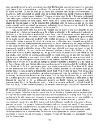 spus un motiv pentru care se comportă astfel. Fărţărnicia este un lucru grav şi este mai
mult decât toate o pervertire a conştiinţei. De mai multe ori acest lucru a putut fii văzut
în zilele noastre. La fel de bine şi în zilele din vechime mai mulţi s-au comportat cu
făţărnicie. Este cunoscut în acest sens în mediile bisericeşti comportamentul fariseic.
Ce este acest cimportament fariseic? Numele acesta vine de la o formaţie religioasă
care exista pe vremea Mântuitorului Iisus Hristos şi care îndeplinea actele evlaviei faţă
de Dumnezeu numai de ochii lumii. Acest lucru ei îl făceau fiindcă doreau să fie bine
văzuţi de cei din jurul lor şi de semenii lor. Adevărul este că lumea ajunge în cele mai
multe situaţii de îi apreciază pe oamenii evlavioşi. Acest lucru are loc fiindcă în plan
social oamenii evlavioşi sunt oamenii de încredere.94
Fariseul modern este mai greu de reperat dar în mare el nu este departe de cei
din timpul lui Hristos. Acesta iubeşte a fii în faţa mulţimilor, a da explicaţii şi indicaţii, a
fii filmat şi a fii văzut de cât mai multă lume. Este trist că asemenea omeni există dar ei
sunt cazuri adevărate. Pe fariseii moderni trebuie să ştim să îi depistăm. Se poate vedea
că în multe cazuri „fariseul modern” este sectar şi umblă cu Biblia prin oraşe şi prin
metropole pentru a putea fii văzut că el este un credincios care respectă cuvântul lui
Dumnezeu. Fariseii moderni de cele mai multe ori la un moment dat se desprind într-un
fel sau altul de Biserica Creştin Ortodoxă fiindcă consideră că ritualurile ei străvechi se
adresează numai mulţimilor şi nu şi lor care sunt elevaţi şi extrem de bine versaţi în
adevărurile biblice. De mai multe ori fariseul modern citează din Biblie şi îşi face
cunoscută în toată lumea credinţa sa. El îşi face cruce în public ca să fie văzut de cât
mai mulţi, când merge pe la mănăstiri anunţă pe toată lumea ca să ştie cât mai mulţi că
el este un m evlavios şi are mare iubire faţă de viaţa monahală pe care evident nici pe
departe el nu ar fii dispus să şi-o asume. Acest fariseu modern este o persoană care nu
pierde nici o ocazie de a se afla în compania marilor ierarhi ai bisericii şi a fii văzut cu
ei. Acest lucru este aşa fiindcă ştie că arată bine pentru imaginea lui. În realitate el nu
face decât să îşi facă un postament pentru propria personalitate. Este bine să fii văzut
un om credincios de semenii tăi. Acest lucru fariseul modern îl ştie foarte bine şi nu
pierde nici o ocazia pentru a demonstra acest fapt. Vom vedea că dacă vom căuta mai
mult cu toţii cunoaştem un fariseu. Aceştia sunt oamenii care în realitate nu sunt deloc
interesaţi de biserică şi de evlavie, dar le este frică de faptul că lumea din jur v-a începe
să îi judece pentru acest lucru şi atunci ajung să pozeze în oamenii ai credinţei. Ei fac
donaţii la biserici şi pe la mănăstiri pentru ca toată lumea să poată afla de
generozitatea lor şi de faptul că ei sunt cu adevărat oameni de bună credinţă. La fel de
bine mai mulţi farisei moderni pozează în oamenii credincioşi atunci când vine vorba de
94 Deşi sunt mai mulţi care consideră că fariseismul este un lucru care s-a încheiat odată cu
dispariţia tagmei fariseilor, acest lucru este fals. La fel de bine şi în zilele noastre se poate găsii
o categorie de oamenii care sunt evlavioşi numai de ochii celor din jur în timp ce în realitate ei
sunt departe de a fii cu adevărat persoane şi oamenii credincioşi. Aceste lucruri sunt realităţi pe
care trebuie să la cunoaştem. Prin urmare, nu toţi dintre cei care se arată ca şi oamenii
evlavioşi sunt cu adevărat aşa. Este mai greu să îi depistăm dar în cele din urmă vom vedea că
aşa stau lucrurile. Prin urmare, fariseismul nu este un lucru care nu mai există. El este prezent
şi în zilele noastre. Noi farisei sunt cei care îi vedem pe la mai multe evenimente religioase
pentru a fii pozaţi şi daţi la televizor sau radio, la fel de bine ei se bucură de extrem de multă
celebritate mediatică în zilele noastre. În realitate aceste persoane nu sunt cu adevărat
evlavioase ci evlavia este un lucru care le repugnă. Trebuie să ştim care este adevărata evlavie
faţă de falsa evlavie.
70
 