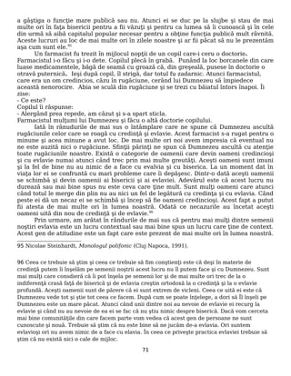 a gâştiga o funcţie mare publică sau nu. Atunci ei se duc pe la slujbe şi stau de mai
multe ori în faţa bisericii pentru a fii văzuţi şi pentru ca lumea să îi cunoască şi în cele
din urmă să aibă capitalul popular necesar pentru a obţine funcţia publică mult râvnită.
Aceste lucruri au loc de mai multe ori în zilele noastre şi ar fii păcat să nu le prezentăm
aşa cum sunt ele.95
Un farmacist fu trezit în mijlocul nopţii de un copil care-i ceru o doctorie.
Farmacistul i-o făcu şi i-o dete. Copilul plecă în grabă. Punând la loc borcanele din care
luase medicamentele, băgă de seamă cu groază că, din greşeală, pusese în doctorie o
otravă puternică. Ieşi după copil, îl strigă, dar totul fu zadarnic. Atunci farmacistul,
care era un om credincios, căzu în rugăciune, cerând lui Dumnezeu să împiedece
această nenorocire. Abia se sculă din rugăciune şi se trezi cu băiatul întors înapoi. Îi
zise:
- Ce este?
Copilul îi răspunse:
- Alergând prea repede, am căzut şi s-a spart sticla.
Farmacistul mulţumi lui Dumnezeu şi făcu o altă doctorie copilului.
Iată în rânudurile de mai sus o întâmplare care ne spune că Dumnezeu ascultă
rugăciunile celor care se roagă cu credinţă şi evlavie. Acest farmacist s-a rugat pentru o
minune şi acea minune a avut loc. De mai multe ori noi avem impresia că eventual nu
ne este auzită nici o rugăciune. Sfinţii părinţi ne spun că Dumnezeu ascultă cu atenţie
toate rugăciunile noastre. Există o categorie de oamenii care devin oameni credincioşi
şi cu evlavie numai atunci când trec prin mai multe greutăţi. Aceşti oameni sunt imuni
şi la fel de bine nu au nimic de a face cu evalvia şi cu biserica. La un moment dat în
viaţa lor ei se confruntă cu mari probleme care îi depăşesc. Dintr-o dată aceşti oamenii
se schimbă şi devin oamenii ai bisericii şi ai evlaviei. Adevărul este că acest lucru nu
durează sau mai bine spus nu este ceva care ţine mult. Sunt mulţi oameni care atunci
când totul le merge din plin nu au nici un fel de legătură cu credinţa şi cu evlavia. Când
peste ei dă un necaz ei se schimbă şi încep să fie oameni credincioşi. Acest fapt a putut
fii atesta de mai multe ori în lumea noastră. Odată ce necazurile au încetat aceşti
oameni uită din nou de credinţă şi de evlavie.96
Prin urmare, am arătat în rândurile de mai sus că pentru mai mulţi dintre semenii
noştiri evlavia este un lucru contextual sau mai bine spus un lucru care ţine de context.
Acest gen de atitudine este un fapt care este prezent de mai multe ori în lumea noastră.
95 Nicolae Steinhardt, Monologul polifonic (Cluj Napoca, 1991).
96 Ceea ce trebuie să ştim şi ceea ce trebuie să fim conştienţi este că deşi în materie de
credinţă putem îi înşelăm pe semenii noştrii acest lucru nu îl putem face şi cu Dumnezeu. Sunt
mai mulţi care consdieră că îi pot înşela pe semenii lor şi de mai multe ori trec de la o
indiferenţă crasă faţă de biserică şi de evlavia creştin ortodoxă la o credinţă şi la o evlavie
profundă. Aceşti oamenii sunt de părere că ei sunt extrem de vicleni. Ceea ce uită ei este că
Dumnezeu vede tot şi ştie tot ceea ce facem. După cum se poate înţelege, a dori să Îl înşeli pe
Dumnezeu este un mare păcat. Atunci când unii dintre noi au nevoie de evlavie ei recurg la
evlavie şi când nu au nevoie de ea ei se fac că nu ştiu nimic despre biserică. Dacă vom cerceta
mai bine comunităţile din care facem parte vom vedea că acest gen de persoane ne sunt
cunoscute şi nouă. Trebuie să ştim că nu este bine să ne jucăm de-a evlavia. Ori suntem
evlavioşi ori nu avem nimic de a face cu elavia. În ceea ce priveşte practica evlaviei trebuie să
ştim că nu există nici o cale de mijloc.
71
 