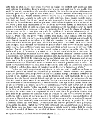 Este bine să ştim că cei care sunt evlavioşi în funcţie de context sunt persoane care
sunt extrem de instabile. Pentru aceştia evlavia este mai mult un fel de modă. Ştim
astfel de anumiţi oamenii care la anumite intervale din viaţa lor au ajuns să fie oamenii
evlavioşi pentru ca mai apoi să uite acest lucru. Ei sunt oamenii care merg cum s-ar
spune duşi de val. Aceşti oamenii privesc evlavia ca şi o probelmă de context şi în
interiorul lor sunt ocupaţi cu alte griji şi alte interese: bani, poziţii sociale înalte,
celeritate sau faimă, funcţii mari şamd. Aceste fapte au loc în mai multe cazuri în viaţa
bisericii. La fel de bine sunt mai mulţi dintre cei care îi cunoaştem care atunci când au
fost copii şi mai apoi adolescenţi au fost oamenii ai evlaviei pentru ca mai poi să uite
acest lucru. Este bine să ştim că aceştia sunt oamenii care în mai multe cazuri îşi spală
la propriu conştiinţa şi tot ceea ce ţine de amintirile lor. Ei sunt de părere că evlavia şi
biserica sunt un lucru care ţine mai mult de copilărie şi de vârsta adolescenţei şi că
atunci când au ajuns oamenii mani în nici un caz nu mai trebuie să urmeze calea
evlaviei. După cum am putut vedea pentru mai multă lume evlavia este un lucru
contextual şi ea este cea care este practicată numai în anumiet timpuri sau perioade de
timp. Aceşti oamenii se dovedesc a fii fără de caracter. Un om de caracter ştie că
evlavia este un lucru bun şi el este cel care o menţine şi o lucrează toată viaţa. După
cum am spus, este adevărat că sunt mai mulţi care atunci când doresc un lucru ajung să
imite evlavia. Sunt astfel persoane care sunt adevăraţi actori în ceea ce priveşte viaţa
evalviei. Aceşti oamenii fac acest joc numai pentru a câştiga simpatia celor din jur.
Trebuie să ştim că Dumnezeu ştie acest lucru şi în mai multe situaţii el a intervenit. Se
ştie un caz mai puţin cunoscut în acest sens. Preşedintele Braziliei Tancredo Neves era
la un moment dat în timpul campaniei prezidenţiale. La un moment dat el a declarat că
dacă ar obţine 500.000 de voturi din partea partidului său „nici Dumnezeu nu l-ar mai
putea oprii de la a ajunge preşedinte.” El a obţinut voturile, ceea ce nu a putut el
prevede este că s-a îmbolnăvit cu o zii îniante de a devenii preşedinte şi a murit. Din
acest lucru putem deduce că sunt mai mulţi oamenii care cred în Dumnezeu în funcţie
de context şi la fel de bine ajung să exprime un fel de evlavie faţă de cele sfinte.97
Pentru mai mulţi semeni de ai noştiri evlavia este mai mult o modă. Acest lucru se
manifestă pentru ei destul de superifical şi neautentic. Aceşti oamenii care privesc
evalvia ca şi o modă sunt de părere că dacă toată lumea merge la biserică ar trebuie să
meargă şi ei. Evident atunci când ajung la biserică nu sunt mulţumiţi de ceea ce
descoperă acolo. Aceşti oamenii totuşi sunt pătruşi de mai multe lucruri pe care le are
biserica: muzica biosericească sau icoanele. Sunt prin urmare multe cazuri de oamenii
în care evlavia este doar de suprafaţă. Aceşti oamenii sunt aşa fiindcă pentru ei tot ceea
ce ţine de evlavie şi de modul în care este amnifestată evlavia sunt lucruri cât se poate
de mult legate de modă. Pentru mai mulţi a merge în pelerinaje pe la mănăstiri este la
fel de bine un fel de modă. Sunt mai mulţi care fac pelerinaje pe la mănăstiri ca şi cum
s-ar duce într-o excrusie. Cu singuranţă că dacă vom căuta în parohiile noastre vom
găsii mai mulţii oamenii de acest fel. Ceea ce trebuie să ştim este că evlavia nu este o
modă. Nu este la modă să mergi de paşti şi de crăciun la biserică ci mai mult trebuie să
mergem la biserică pe tot parcursul anului. Acest lucru nu are loc cu mai mulţi semeni
de ai noştiri. Sunt mai mulţi care consideră că este bine să mergi de paşti şi de crăciun
la biserică fiindcă aşa este moda. De crăciun se fac cadouri pentru cei mici şi de paşti
se mănâncă ouă roşii. Faptul că evlavia este o modă în lumea noastră nu este o noutate.
Acest lucru sau mai bine spus acest fenomen a apărtu pentru prima dată în istoria
bisricii în secolul al IV-lea. În secolul al IV-lea biserica a devenit oficial casa de
97 Dyonisos Tatsis, Cuvintele bătrânilor (Renaşterea, 2013).
72
 