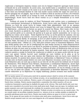 rugăciune a întregului imperiu roman care era la timpul respectiv aproape toată lumea
civilizată de la acel moment. În acest sens, mai multă lume a considerat că dacă înseşi
împăratul a devenit creştin ar fii cazul ca şi ei să devină creştini. Aderenţa la creştinism
a fost însă una formală fiindcă în cele mai multe cazuri modul de viaţă era unul lax şi
foarte apropiat de cel păgân. Aşa se face că dintr-o dată în secolul al IV-lea a fii evlavios
era o modă. Era la modă să ai icoane în casă, să mergi la biserică duminica sau să te
împărtăşeşti. Acest lucru însă era făcut numai ca şi o simplă formalitate şi cu mult
fariseism.98
Trebuie să avem în vedere că Noul Testament este cartea care a condamnat şi
care a sancţionat fariseismul şi fărţărnicia. Acest lucru este aşa fiindcă Domnul Iisus
Hristos s-a lovit de acest lucru în timpu vieţii Sale pământeşti. Iată ce ne spunea
Domnul Iisus Hristos despre farisei care erau la timpul Său cele mai vrednice exemple
de făţărinicie: „cărturarii şi farisei au şezut în scanul lui Moise. Deci toate câte vă vor
zice vouă, faceţi-le şi păziţi-le; dar după faptele lor nu faceţi, că ei zic, dar nu fac. Că
leagă sarcini grele şi cu anevoie de purtat şi le pun pe umerii oamenilor, iar ei nici cu
degetul nu voiesc să le mişte. Toate faptele lor le fac ca să fie priviţi de oameni; căci îşi
lăţesc filacteriile şi îşi măresc ciucurii de pe poale. Şi le place să stea în capul mesei la
ospeţe şi în băncile dintâi, în sinagogi, şi să li se plece lumea în pieţe şi să fie numiţi de
oameni: Rabi. Voi însă să nu vă numiţi rabi, că unul este Învăţătorul vostru: Hristos, iar
voi toţi sunteţi fraţi.” (Matei 23, 2-9). Iată prin urmare ceea ce înseamnă făţărnice. Sunt
mai mulţi preoţi care cer de la credincioşii lor mai multe lucruri în viaţa duhovniceacă
fără ca ei să le facă. Acest lucru l-au făcut în vechime şi fariseii. Fariseimul şi fărţărnicia
trebuie să ştim că sunt unul şi acelaşi lucru. Trebuie să ştim că fărţărnicia este un lucru
care este extrem de prezent în lumea noastră. Sunt mai mulţi care mint şi calcă peste
cadavre pentru a junge în funcţii de conducere şi odată ce au ajuns acolo uită de cei pe
care i-au ajutat. Aceste lucruri sunt realităţi pe care trebuie să le ştim şi să le
exprimăm. După cum am spus este dureos dar făţărnicia este un lucru care există în
lumea noastră. Ce putem face atunci când ne confruntăm cu făţărnicia? Ceea ce trebuie
să ştim este că foarte puţini dintre cei care sunt făţarnici recunosc acest lucru. Cei care
sunt fărţarnici ştiu că sunt aşa şi dacă nu se tem de cei din jurul lor trebuie să se teamă
de Dumnezeu. Prin Domnul Iisus Hristos, Dumnezeu a condamnat făţărnicia. Acest fapt
este un lucru care ni-l spune tot sfântul Matei: „Vai vouă, cărturarilor şi fariseilor
făţarnici! Că închideţi împărăţia cerurilor înaintea oamenilor; că voi nu intraţi, şi nici pe
cei ce vor să intre nu-i lăsaţi. Vai vouă, cărturarilor şi fariseilor făţarnici! Că mâncaţi
casele văduvelor şi cu făţărnicie vă rugaţi îndelung; pentru aceasta mai multă osândă
98 S-ar putea spune că cerem prea mult de la oamenii atunci când le cerem să fie oamenii
evlavioşi. Evlavia este un lucru care trebuie să ştim, că se manifestă prin tot ceea ce este firesc.
Evlavia nu este un lucru nefiresc. Pentru a pute a fii oameni evlvioşi prespune să ne cunoaştem
foarte bine credinţa. Pentru marea majoritate a oamenilor din zilele noastre a fii un om
credincios înseamnă a participa la slujbele de paşti şi de crăciun. Mai mult decât atât sunt mai
mulţi care consideră că şi acest lucru este mult prea mult. După cum am spus, în realitate sunt
puţini oamenii care sunt interesaţi de credinţa lor şi pentru acest motiv lumea este atât de
dezbinată religios şi în probleme de credinţă. Trebuie să ştim că evalvia nu ne constă nimic. Nu
ne constă nimic să ascultăm slujbele bisericii cu interes şi să ne curăţin minţile şi simţirile de
pornirile păcătoase prin acest lucru. Pentru mai mulţi evlavia ne spun ei că ne i-a prea mult
timp. Ni se spune de mai multe ori că evlavia este mult prea constisitoare. Acest lucru este aşa
fiindcă aceşti oamenii sunt cei care sunt departe de a fii oamenii duhovniceşti.
73
 