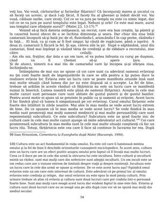 veţi lua. Vai vouă, cărturarilor şi fariseilor făţarnici! Că înconjuraţi marea şi uscatul ca
să faceţi un ucenic, şi dacă l-aţi făcut, îl faceţi fiu al gheenei şi îndoit decât voi. Vai
vouă, călăuze oarbe, care ziceţi: Cel ce se va jura pe templu nu este cu nimic legat, dar
cel ce se va jura pe aurul templului este legat. Nebuni şi orbi! Ce este mai mare, aurul
sau templul care sfinţeşte aurul?” (Matei 23, 13-17).99
Venind să-şi facă datoria ostăşească, un recrut, care era bun creştin, îşi păstră şi
în cazarmă bunul obicei de a se închina dimineaţa şi seara. Dar chiar din ziua întâi
camarazii începură să-şi bată joc de el, fluierându-l, aruncându-I în cap perne, râzându-i
în faţă… El însă, ca şi cum ar fi fost singur, îşi căută de rugăciune, până o isprăvi. A
doua zi, camarazii îi făcură la fel. Şi aşa, câteva zile la şir. După o săptămână, unul din
camarazi, fiind mai înţelept şi văzând tăria de credinţă şi de răbdare a recrutului, zise
către ceilalţi:
- Am râs noi, fraţilor, dar ăsta e un om tare, el va putea înfrunta cu curaj pe duşman,
când va fi chemat să-şi apere ţara.
Şi de atunci, nimerii n-a mai râs de camaradul care îşi începea şi-şi sfârşea ziua,
închinându-se.
Întâmplarea de mai sus ne spune că cei care sunt cu adevărat oamenii evlavioşi
nu ţin cont foarte mult de împrejurătrile în care se află pentru a îşi putea duce la
realizare evlavia lor. Evlavia este un lucru care se poate manifesta oriunde însă sunt
mai multe situaţii când lumea din jur nu este dispusă să o accepte. La fel de bine,
trebuie să arătăm în aceste rânduri că făţărnicia nu este un lucru care se manifestă
numai în biserică. Lumea noastră este plină de oamenii fărţarnici. Aceştia în cele mai
multe cazuri sunt persoane care sunt ahtiate de gustul puterii şi de gustul banilor.
Pentru acest motiv ei ajuns să se prezinte în public ca şi oamenii ai evlaviei. Acest lucru
îl fac fiindcă ştiul că lumea îi simpatizează pe cei evlavioşi. Cazul omului fărţarnic este
foarte des întâltnit în zilele noastre. Mai ales în mas media se vede acest lucru extrem
de bine. De ce spunem că în mas media se vede acest lucru? Se vede fiindcă în mas
media sunt promovaţi mai mulţi oamenii mediocrii şi mai multe persoanlităţi care sunt
repezentanţii subculturii. Ce este subcultura? Subcutura este un grad foarte mic de
cultură care în cele mai multe cazuri ajunge să imite adevăratul act cultural.100
Cei care
promovează subcultura în mas media sunt în cele mai multe situaţii conştienţi că fac un
lucru rău. Totuşi, fărţărnicia este cea care îi face să continue în lucrarea lor rea. După
99 Ioan Hrisostom, Comentariu la Evanghelia după Matei (Bucureşti, 1994).
100 Cultura este un act fundamental în viaţa omului. Ea este cel care îi luminează mintea
omului şi la fel de bine îi deschide orizonturile cunoaşterii enciclopedice. În acest sens, cultura
este un lucru care are un efect pozitiv asupra omului prin faptul că îl învaţă mai multe lucruri.
Ceea ce îl duce pe om în cele din urmă la stricarea lui este incultura. Între cultură şi incultură
există un război. sunt mai mulţi care din nefericire sunt adepţii inculturii. Un om incult este un
om redus care are o viziune extrem de limitată despre viaţă şi despre existenţă. Incultura este
un lucru care în cele din urmă se opune şi evlaviei. De ce este acest lucru aşa? Fgiindcă omul
evlavios este un om care este interesat de cultură. Este adevărat că pe primul loc al omului
evlavios este credinţa şi religie, dar omul evlavios nu este opus în mod pieziş culturii. Prin
urmare trebuie să ştim că evlavia şi cultura sunt două lucruri care pot coabita într-o persoană
foarte bine. Sunt mai mulţi care neagă acest lucru dar evident faptul în sine este fals. Evlavia şi
cultura sunt două lucruri care nu se neagă una pe alta după cum vor să ne spună mai mulţi din
mediul secular.
74
 