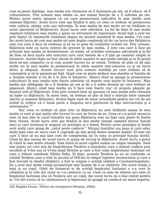 cum se poate înţelege, mas media are chemarea să îl ilumineze pe om, să îl educe, să îl
culturalizeze. Prin urmare mas media nu are numai funcţia de a îl informa pe om.
Pentru acest motiv spunem că cei care promovează subcultra în mas media sunt
oamenii făţarnici. Acest lucru este aşa fiindcă ei ştiu că ceea ce trebuie să promoveze
este cultura, ştiinţa, arta sau informţia. În mas media de mai multe ori ne întâlnim cu
acest spectacol al fărţărniciei. Acest lucru este adevărat. La fel de bine în mai multe
regimuri totalitare mas media a ajuns un intrument de represiune. Acest fapt a avut loc
prin faptul că regimurile totalitare impun un anumit standard în mas media. Cei care
fac acest lucru de cele mai multe ori sunt deplin conştienţi că fac un lucru dar fărţănicia
este cea care îi face să continue şi să nu le pese de urmărilor actelor lor. Prin urmare,
făţărnicia este un lucru extrem de prezent în mas media. A este cea care îi face pe
artizanii mas media să dezinformeze, să mintă, să schimbe versiunea adevărată şi la fel
de bine să facă multe alte minciuni care sunt menite de a îi ţine pe oamenii simplii în
întuneric. Aceste fapte au fost văzute în zilele noastre în mai multe situaţii şi ar fii greşit
dacă ne-am comporta ca şi cum aceste lucruri nu ar exista. Trebuie să ştim că de mai
multe ori în mas media se promovează în zilele noastre non-valoarea ca şi un lucru
firesc şi obişnuit. Aceste lucruri sunt prin urmare realităţi pe care trebuie să le
cunoaştem şi să le spunem pe faţă. După cum se poate deduce mas maedia ar funcţia de
a ilumina masele şi nu de a le ţine în întuneric. Atunci când se ajunga la promovarea
subculturii în mas media este foarte adevărat că masele sunt ţinute în întuneric. Mas
media are obliţigaţia de a îl ilumina pe om şi de a îi arăta drumul pe care trebuie să
păşească. Atunci când mas media nu îl face este foarte clar că aceasta păşeşte pe
drumul urât al făţărniciei. Este prin urmare bine să spunem că mas media este chemată
să lupte cu făţărnicia. În acest sens, ea trebuie să ştie că facă o selecţie între oamenii
sinceri şi oamenii fărţarnici. Aceste fapte sunt de mare actualitate pentru noi cei de azi
având în vedere că o bună parte a timpului ne-o petrecem în faţa televizorului şi a
internetului.101
Dar ceea ce trebuie să ştim este că făţărnicia nu este întâlnită numai în mas
media ci sunt şi mai multe alte lucruri în care ne lovim de ea. Ceea ce s-a putut reamrca
este că mai ales în cazul funcţilor sus puse făţărnicia este un fapt care poate fii foarte
bine văzută. Acest lucru este aşa fiindcă în mai multe situaţii oamenii doresc funcţii
mari şi care eventual le asigură un prestigiu şi o faimă. Pentru acest prestigiu şi faimă
sunt mulţi care ajung de „calcă peste cadavre.” Mirajul funcţilor sus puse şi care aduc
mulţi bani este un lucru care îi cuprinde pe mai mulţi dintre semenii noştiri. El este cel
care îi face să nu mai ţine cont de competenţa lor în ceea ce priveşte funcţia dorită.
Când îşi dau seama de acest lucru ei ajung de recurg la făţărnicie. Acest lucru a putut
fii văzut în mai multe situaţii. Vom ilutra în acest capitol numai un singur exemplu. Sunt
mai puţini cei care ştiu de împărăteasa Teodora a bizanţului care a domnit undeva prin
secolele al V-lea sau al VI-lea după Hristos şi care a fost soţia împăratului Iustinian cel
care a ridicat catedrala Sfânta Sofia. Ei bine, această Teodora [a nu se confunda cu
celaltă Teodora care a trăit în secolul al VIII-lea în timpul luptelor inconoclaste şi care a
fost trecută în rândul sfinţilor], a fost la origine o actriţă celebră a Constantinopolului.
Ea a avut mai multe relaţii premaritale mai înainte de a se căsătorii. Din acest relaţii a
ieşit şi un copil. Orbit de farmecul ei de actriţă împăratul Iustinian o v-a cere în
căsătorie şi în cele din urmă se v-a casătorii cu ea. Ceea ce este de interes aici este că
împăratul Iustinian ştia că Teodora are un copil, dar acest lucru nu a mai contat pentru
ei. Cei doi aveau să se căsătorească şi împreună să ajungă să conducă un mare imperiu:
101 Bogdan Ficeac, Tehnici de manipulare (Nemira, 2004).
75
 