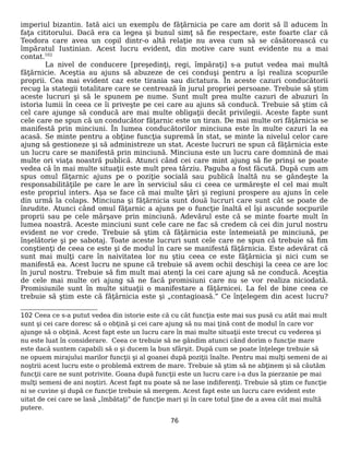 imperiul bizantin. Iată aici un exemplu de făţărnicia pe care am dorit să îl aducem în
faţa cititorului. Dacă era ca legea şi bunul simţ să fie respectare, este foarte clar că
Teodora care avea un copil dintr-o altă relaţie nu avea cum să se căsătorească cu
împăratul Iustinian. Acest lucru evident, din motive care sunt evidente nu a mai
contat.102
La nivel de conducere [preşedinţi, regi, împăraţi] s-a putut vedea mai multă
făţărnicie. Aceştia au ajuns să abuzeze de cei conduşi pentru a îşi realiza scopurile
proprii. Cea mai evident caz este tirania sau dictatura. În aceste cazuri conducătorii
recug la stategii totalitare care se centrează în jurul propriei persoane. Trebuie să ştim
aceste lucruri şi să le spunem pe nume. Sunt mult prea multe cazuri de abuzuri în
istoria lumii în ceea ce îi priveşte pe cei care au ajuns să conducă. Trebuie să ştim că
cel care ajunge să conducă are mai multe obligaţii decât privilegii. Aceste fapte sunt
cele care ne spun că un conducător făţarnic este un tiran. De mai multe ori făţărnicia se
manifestă prin minciuni. În lumea conducătorilor minciuna este în multe cazuri la ea
acasă. Se minte pentru a obţine funcţia supremă în stat, se minte la nivelul celor care
ajung să gestioneze şi să administreze un stat. Aceste lucruri ne spun că făţărnicia este
un lucru care se manifestă prin minciună. Minciuna este un lucru care domnină de mai
multe ori viaţa noastră publică. Atunci când cei care mint ajung să fie prinşi se poate
vedea că în mai multe situaţii este mult prea târziu. Paguba a fost făcută. După cum am
spus omul făţarnic ajuns pe o poziţie socială sau publică înaltă nu se gândeşte la
responsabilităţile pe care le are în serviciul său ci ceea ce urmăreşte el cel mai mult
este propriul inters. Aşa se face că mai multe ţări şi regiuni prospere au ajuns în cele
din urmă la colaps. Minciuna şi făţărnicia sunt două lucruri care sunt cât se poate de
înrudite. Atunci când omul făţarnic a ajuns pe o funcţie înaltă el îşi ascunde socpurile
proprii sau pe cele mârşave prin minciună. Adevărul este că se minte foarte mult în
lumea noastră. Aceste minciuni sunt cele care ne fac să credem că cei din jurul nostru
evident ne vor crede. Trebuie să ştim că făţărnicia este întemeiată pe minciună, pe
înşelătorie şi pe sabotaj. Toate aceste lucruri sunt cele care ne spun că trebuie să fim
conştienţi de ceea ce este şi de modul în care se manifestă făţărnicia. Este adevărat că
sunt mai mulţi care în naivitatea lor nu ştiu ceea ce este făţărnicia şi nici cum se
manifestă ea. Acest lucru ne spune că trebuie să avem ochii deschişi la ceea ce are loc
în jurul nostru. Trebuie să fim mult mai atenţi la cei care ajung să ne conducă. Aceştia
de cele mai multe ori ajung să ne facă promisiuni care nu se vor realiza niciodată.
Promisiunile sunt în multe situaţii o manifestare a făţărnicei. La fel de bine ceea ce
trebuie să ştim este că făţărnicia este şi „contagioasă.” Ce înţelegem din acest lucru?
102 Ceea ce s-a putut vedea din istorie este că cu cât funcţia este mai sus pusă cu atât mai mult
sunt şi cei care doresc să o obţină şi cei care ajung să nu mai ţină cont de modul în care vor
ajunge să o obţină. Acest fapt este un lucru care în mai multe situaţii este trecut cu vederea şi
nu este luat în considerare. Ceea ce trebuie să ne gândim atunci când dorim o funcţie mare
este dacă suntem capabili să o şi ducem la bun sfârşit. După cum se poate înţelege trebuie să
ne opuem mirajului marilor funcţii şi al goanei după poziţii înalte. Pentru mai mulţi semeni de ai
noştrii acest lucru este o problemă extrem de mare. Trebuie să ştim să ne abţinem şi să căutăm
funcţii care ne sunt potrivite. Goana după funcţii este un lucru care i-a dus la pierzanie pe mai
mulţi semeni de ani noştiri. Acest fapt nu poate să ne lase indiferenţi. Trebuie să ştim ce funcţie
ni se cuvine şi după ce funcţie trebuie să mergem. Acest fapt este un lucru care evident este
uitat de cei care se lasă „îmbătaţi” de funcţie mari şi în care totul ţine de a avea cât mai multă
putere.
76
 