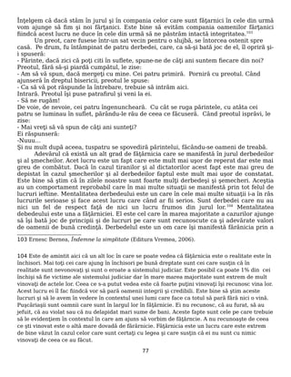 Înţelgem că dacă stăm în jurul şi în compania celor care sunt făţarnici în cele din urmă
vom ajunge să fim şi noi fărţanici. Este bine să evităm compania oamenilor fărţanici
fiindcă acest lucru ne duce în cele din urmă să ne păstrăm intactă integritatea.103
Un preot, care fusese într-un sat vecin pentru o slujbă, se întorcea ostenit spre
casă. Pe drum, fu întâmpinat de patru derbedei, care, ca să-şi bată joc de el, îl opriră şi-
i spuseră:
- Părinte, dacă zici că poţi citi în suflete, spune-ne de câţi ani suntem fiecare din noi?
Preotul, fără să-şi piardă cumpătul, le zise:
- Am să vă spun, dacă mergeţi cu mine. Cei patru primiră. Porniră cu preotul. Când
ajunseră în dreptul bisericii, preotul le spuse:
- Ca să vă pot răspunde la întrebare, trebuie să intrăm aici.
Intrară. Preotul îşi puse patrafirul şi veni la ei.
- Să ne rugăm!
De voie, de nevoie, cei patru îngenuncheară. Cu cât se ruga părintele, cu atâta cei
patru se luminau în suflet, părându-le rău de ceea ce făcuseră. Când preotul isprăvi, le
zise:
- Mai vreţi să vă spun de câţi ani sunteţi?
Ei răspunseră:
-Nuuu…
Şi nu mult după aceea, tuspatru se spovediră părintelui, făcându-se oameni de treabă.
Adevărul că există un alt grad de făţărnicia care se manifestă în jurul derbedeilor
şi al şmecheilor. Acet lucru este un fapt care este mult mai uşor de reperat dar este mai
greu de combătut. Dacă în cazul tiranilor şi al dictatorilor acest fapt este mai greu de
depistat în cazul şmecherilor şi al derbedeilor faptul este mult mai uşor de constatat.
Este bine să ştim că în zilele noastre sunt foarte mulţi derbedeşi şi şemecheri. Aceştia
au un comportament reprobabil care în mai multe situaţii se manifestă prin tot felul de
lucruri ieftine. Mentalitatea derbedeului este un care în cele mai multe situaţii i-a în râs
lucrurile serioase şi face acest lucru care când ar fii serios. Sunt derbedei care nu au
nici un fel de respect faţă de nici un lucru frumos din jurul lor.104
Mentalitatea
debedeului este una a făţărniciei. El este cel care în marea majoritate a cazurilor ajunge
să îşi bată joc de principii şi de lucruri pe care sunt recunoscute ca şi adevărate valori
de oamenii de bună credinţă. Derbedelul este un om care îşi manifestă fărănicia prin a
103 Ernesc Bernea, Îndemne la simplitate (Editura Vremea, 2006).
104 Este de amintit aici că un alt loc în care se poate vedea că făţărnicia este o realitate este în
închisori. Mai toţi cei care ajung în închisori pe bună dreptate sunt cei care susţin că în
realitate sunt nevonovaţi şi sunt o eroate a sistemului judiciar. Este posibil ca poate 1% din cei
închişi să fie victime ale sistemului judiciar dar în mare marea majoritate sunt extrem de mult
vinovaţi de actele lor. Ceea ce s-a putut vedea este că foarte puţini vinovaţi îşi recunosc vina lor.
Acest lucru ei îl fac fiindcă vor să pară oamenii integrii şi credibili. Este bine să ştim aceste
lucruri şi să le avem în vedere în contextul unei lumi care face ca totul să pară fără nici o vină.
Puşcăriaşii sunt oamnii care sunt în largul lor în făţărnicie. Ei nu recunosc, că au furat, să au
jefuit, că au violat sau că nu delapidat mari sume de bani. Aceste fapte sunt cele pe care trebuie
să le evidenţiem în contextul în care am ajuns să vorbim de făţărncie. A nu recunoaşte de ceea
ce şti vinovat este o altă mare dovadă de fărărnicie. Făţărnicia este un lucru care este extrem
de bine văzut în cazul celor care sunt certaţi cu legea şi care susţin că ei nu sunt cu nimic
vinovaţi de ceea ce au făcut.
77
 