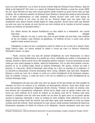 lucru nu este adevărat. La ce bun să avem evlavie faţă de Domnul Iisus Hristos, faţă de
sfinţi şi de biserică? Tot ceea ce a ţinut de Domnul Iisus Hristos a avut loc acum 2000
de ani. Iisus Hristos nu mai este actual pentru zilele noastre şi acest lucru este un fapt
evident. Să ne aducem aminte că Domnul Iisus Hristos a înviat din morţi şi prin învierea
Lui el este contemporan cu toţii oamenii. Aceste lucruri sunt cele care ajung să
definească evlavia şi tot ceea ce ţine de ea. Evlavia după cum am spus este un
sentiment care aduce foarte multă logică în viaţa noastră. Acest lucru este aşa fiindcă
ea este cea care ne spune că sunt lucruri pe care trebuie să le cinstim şi lucruri asupra
cărora nu trebuie să insistăm deloc.8
Un tânăr dornic de aleasă învăţătură s-a dus odată la o mânăstire, să-i ceară
sfat unui bătrân călugăr
- Părinte, daţi-mi, vă rog, o carte din care să pot învăţa cel mai bine cum trebuie
să fie un creştin; cum trebuie să gândeasc, ce trebuie să fac; o carte care să-mi
explice toate aceste lucruri!
Călugărul i-a spus că are o asemenea carte în chilia sa şi s-a dus să o aducă. Însă,
după câteva clipe, s-a întors ţinând în mână o cruce pe care i-a întins-o tânărului.
Văzându-l mirat, i-a spus:
- Fiule, crucea este cea mai de seamă învăţătură pe care Dumnezeu i-a dat-o
omului. Pentru noi, Mântuitorul S-a jertfit pe cruce, arătându-ne astfel ce înseamnă să
iubeşti, fiindcă a făcut acest lucru din dragoste pentru oameni. Crucea înseamnă tocmai
calea pe care omul ajunge la iubire, adică la Dumnezeu. Cel ce ştie să-şi poarte crucea,
poartă cu el, în acelaşi timp, harul şi iubirea Domnului. De aceea, crucea nu este o
povară, ci o bucurie; când te dăruieşti celui drag, nu o faci cu tristeţe şi cu reţinere, ci
cu bucurie şi entuziasm. Crucea înseamnă, deci, curaj, răbdare, dar, mai ales, dragoste.
Doreai o carte pe care să o citeşti cu ochii şi a cărei învăţătură să îţi lumineze mintea.
Iată, în schimb, crucea, o carte pe care o vei citi cu sufletul şi a cărei învăţătură îţi va
lumina întreaga viaţă.
Întâmplarea de mai sus este una care ne spune că de mai multe ori este posibil să
căutăm un lucru în evlavie şi în realitate să descoperim altceva. Sunt mai mulţi care
pun mai presus cunoaşterea religioasă decât evlavia. Trebuie să ştim că evlavia este
mai presus de cunoaşterea religioasă. Acest lucru după cum se poate vedea este un
lucru pe care trebuie să îl avem în vedere şi să ţinem cont de el. Evlavia este prin
urmare o realitate care de cele mai multe ori ne duce în spre ceea ce se poate spune
sensul şi expresia raţională a ceea ce simţim în sens religios. Este adevărat că nu tot
timpul avem acelaşi nivel de evlavie sau mai bine spus sunt momente în care nu avem
acelaşi nivel de evlavie. Sunt momente în care atunci când suntem iluminaţi de harul lui
Dumnezeu ajungem să trăim în evlavie şi în sfinţenie. Aceste momente sunt mai rare
8 Radu Teodorescu, Discernământul duhurilor în pnevmatologia creştin ortodoxă (Cugir, 2016).
8
 
