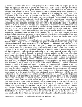 şi eventual a aduna mai multe averi şi bogăţii. Când vine vorba să îi ajute pe cei de
lângă ei făţarnicii sunt cât se poate de nepăsători. Acest lucru îi face pe făţarnicia
adevăraţi monştiri. Ei nu au prin urmare nici un fel de remuşcare că pentru a se
îmbogăţii de mai multe ori au călcat peste cadaver şi au ajuns să se suite peste ceilalţi
pentru a îşi realize scopul dictorul că “scopul scuză mijloacele” este unul care
funcţionează din plin în ceea ce îi priveşte pe fărţanici. La fel de bine în zilele noastre o
altă formă de manifestare a făţărniciei este secularismul. Secularismul ne spune că
viaţa socială sau viaţa de stat nu treuie să aibă nici un fel de amestec cu viaţa religioasă
sau viaţa credinţei. Sunt în acest sens mai mulţi care sunt adepţii acestei teorii.
Secularismul este genul de ideologie care se poate ca de mai multe ori să se manifeste
făţarnic. Pe de o parte secularismul este conştient că Biserica Creştin Ortodoxă face
foarte multe lucruri bune şi folositoare şi în acelaşi timp spune că toate aceste merite
sunt mai multe ale statului. Acest gen de mentalitate este una care nu poate decât să ne
arunce în întuneric. Sunt mai mulţi care sunt adepţii secularismului sau a ceea ce ei
denumesc ca şi umanismul secular. Acest umanism secular deşi lasă biserica liberă să
acţioneze într-un anumit stat spun că toate meritele bisericii sunt ale statului. Este bine
să ştim acest lucru şi să îl evidenţeim în contextul în care au existat mai multe
neînţelegeri dintre biserică şi stat.109
Simone de Beauvoir spunea că: „atunci când eşti făţarnic, Dumnezeu este atât de
departe de tine că pare absent.” Afrmaţia ne spune că sunt şi oamenii care ajung să fie
făţarnici contextual. Acest lucru trebuie să fie înţeles şi trebuie să ştim că dacă o dată
am ajuns să fim făţarnici în cele din urmă prin pocăinţă vom ajunge să ne îndreptăm.
Este foarte adevărat că cei care ajung să fie fărţarnici în mod cronic sunt departe de
Dumnezeu. Acest lucru este aşa fiindcă făţărnicia nu este un lucru care este pe placul
lui Dumnezeu. Adevărul este că de mai multe ori în lumea noastră pentru a îşi atinge
scopul omul ajunge să fie făţarnici şi să nu îi pese de cei din jur. În lumea afacerilor
acest lucru este extrem de bine văzut. Este bine să ştim că omul de afaceri este un om
care este dominat de dorinţa de scoate profit. Pentru acest motiv el nu se dă în spate de
la nimic pentru a îşi atinge scopul. Evident, acest lucru este o dovadă de făţărnicie.
Sunt mai mulţi oameni de afaceri care ajuns să se îmbogăţească de pe cei din jurul lor
prin minciună şi hoţie. Acest fapt nu poate să ne lase în indiferenţă. Ceea ce trebuie să
domine în lumea afacerilor este dorinţa de a câştiga ambele părinţi. Evident, acest fapt
nu are loc. Atunci când omul este dominat de dorinţa de a cîştiga cât mai mult el nu mai
ţine cont de cei din jurul său.110
Ceea ce s-a putut vedea dintre trecut este că oamenii
făţarnici iubesc să stea în jurul oamenilor mari. Acest lucru ei îl fac pentru ca îl acest fel
să se bucure şi ei de gloria lor. Este bine să ştim că aceste fapte sunt realităţi pe care
trebuie să le evităm. Acest lucru l-a făcut pe Jules Renard să spune că: „sufletele josnice
nu se biziue decât pe nobţelea celorlalte.” Fărţarnicii sunt cei care dacă au aocazia se
folosesc de cei din jurul lor pentru a putea în acest fel ca ei să fie bine văzuţi. În lumea
academică acest lucru se poate vedea din plin. Se ştie că sunt mai mulţii oamenii
făţarnici carăra le place să fie consideraţi mari academicieni şi mai savanţi. Pentru a
face acest lucru ei recurg în mai multe cazuri la plagiat. Ştim cu toţii ceea ce este
plagiatul: a copia lucrări de referinţă care au fost scrise de alţii şi a le pune sub numele
tău. Despre Thomas Edison se spune că atunci când a inventat becul şi-a luat un
student de la prestigioasa Universitate din Princeton. Acesta avea mai multă şcoală
decît Edison dar nu avea darul invenţiei. La un moment dat Edison i-a dat un bec şi i-a
spus studentului de la Princeton că vrea să alfe volumul becului. Studentul a încecat tot
109 Philip E. Hammond, The sacred în a secular age (Berkley, 1985).
81
 