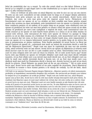 felul de modalităţi dar nu a reuşit. În cele din urmă când s-a dat bătut Edison a luat
becul şi l-a umplut cu apă după care l-a dat studentului şi i-a spus că dacă v-a cântării
apa v-a afla volumul becului.
Ceea ce trebuie să ştim este că omul făţarnic nu este în nici un caz un om sincer.
El este un om care consideră că toţi ceilalţi mint în timp ce el singur deţine adevărul.
Făţarnicul este prin urmare un om în care nu există sinceritate. Acest lucru este
evident, dar ceea ce este mai greu este de reperat acest lucru. Fărţarncul este
funcţionarul care ne spune că se v-a strădui să facă condiţii mai bune pentru oraşul
nostru dar acestea nu apar nicioidată, este instalatorul care ne spune v-a instala cel mai
bine conducta pentru ca să vedem că la puţin timp ea se parge, este văzătorul care ne
spune că produsul lui este cel mai bun pentru ca atunci când am ajuns acasă să ne dăm
seama că produsul pe care l-am cumpărat a expirat de mult, este ceasornicul care ne
vinde ceasuri şi ne spune că sunt foarte bune pentru ca a doua zi să ne dăm seama că
ceasul este stricat, este mecanicul de tren care spune că trenul v-a ajunge la timp
pentru ca să ne dăm seama că a întârziat 45 de minute, este muncitorul care ne spune
că v-a muncii dar tot ceea ce face este că tragă chiulul toată ziua, este reparatorul tv
care ne spune că v-a repara televizorul nostru pentru ca la puţin timp să se strice din
nou şi enumerarea ar putea continua. Este foarte probabil că acest lucru l-a făcut pe
Angel Ganivet să spună că: „valorează mai mult un minut de siceritate decât o sută de
ani de făţărnicie [ipocrizie].” După cum am spus în capitolele de mai sus ale acestei
cărţi, omul evlavios este un om sincer. Acest lucru ne spune că făţărnicia şi evlavia sunt
două lucruri care în nici un fel n u pot coabita unul cu altul. Sinceritatea este un lucru
care în sens religios este cel care ne duce la evlavie. De ce este acest lucru aşa? Acest
lucru este aşa fiindcă ne spune că virtuţile sfinţilor sunt mult mai mari decât virtuţile
noastre, că au fost sfinţi care s-au nevoit mai mult decât noi, că au fost călugări care au
trăit în mult mai multă nevoinţă decât o facem noi, că au fost mai mulţi care s-au
dedicat mult mai mult lui Dumnezeu decât o facem noi. Aceste lucruri nu pot să ne ducă
decât la evlavie. Omul fărţanic nu poate însă să fie un om evlavios.111
De ce este acest
lucru aşa? Acest lucru este aşa fiindcă el nu este capabil de siceritate. Dacă făţarnicul
se închină la icoane o face numai pentru a fii văzuţi de ceilalţi. La fel de bine, dacă
110 Iată ce ne spunea Giovanii Papinii despre făţărnicie: „făţarnici pentru că ridică monumente
profeţilor şi împodobesc mormintele drepţilor din vechime, dar persecută pe drepţii care trăiesc
în timpul lor şi se pregătesc să ucidă pe profeţi.” După cum am vorbit mai sus, omul fărţanic
spune una şi face alta. Acest lucru este în cele mai multe situaţii descoperit mult prea târziu. În
realitate toţi făţarnici spun că sunt mari iubitori de virtute dar cât este vorba să o cultive chiar
ei acest lucru nu mai are rost. Făţarnici sunt cei care înaltă osanale şi ode binelui dar cât este
vorba să îl pună ei în practică acest lucru nu mai are loc. În sine făţărnicia este un lucru care se
manifestă întotdeuna prin falsitate. Este falsitatea care în cele din urmă v-a fii descoperită nu
mai înainte de aface mai multe victime. Este bine să nu avem de a face cu oameni făţarnici
fiindcă aceştia sunt cei care eventual când situaţia o cere se vor folosii de noi. Fărţanicul face
totul şi orice pentru a îşi atinge scopul. El nu ţine cont de nimeni şi de nimic. Un exemplu
celebru de fărţnicie a fost în secolul al XX-lea relaţia care a existat între alţii împotriva
naziştilor. Împotriva naziştilor Rusia şi America au dus o luptă comună. În momentul în care
nazismul a fost edaticat, Rusia şi America au devenit ţări rivale şi au trăit în ceea ce istoria
cunoaşte ca şi ”războiul rece” mai bine de 40 de ani.
111 Mohan Miron, Părintele Lvrentie: omul lui Dumnezeu. Mărturii (Licentia, 2007).
82
 