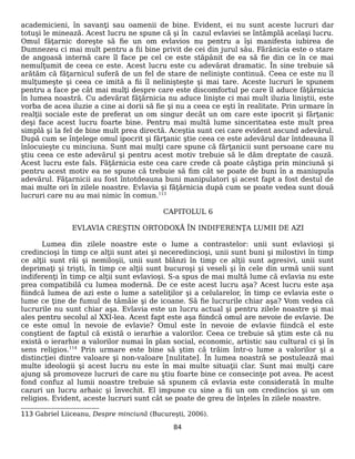 academicieni, în savanţi sau oamenii de bine. Evident, ei nu sunt aceste lucruri dar
totuşi le minează. Acest lucru ne spune că şi în cazul evlaviei se întâmplă acelaşi lucru.
Omul făţarnic doreşte să fie un om evlavios nu pentru a îşi manifesta iubirea de
Dumnezeu ci mai mult pentru a fii bine privit de cei din jurul său. Fărănicia este o stare
de angoasă internă care îl face pe cel ce este stăpânit de ea să fie din ce în ce mai
nemulţumit de ceea ce este. Acest lucru este cu adevărat dramatic. În sine trebuie să
arătăm că făţarnicul suferă de un fel de stare de nelinişte continuă. Ceea ce este nu îl
mulţumeşte şi ceea ce imită a fii îl nelinişteşte şi mai tare. Aceste lucruri le spunem
pentru a face pe cât mai mulţi despre care este discomfortul pe care îl aduce făţărnicia
în lumea noastră. Cu adevărat făţărnicia nu aduce linişte ci mai mult iluzia liniştii, este
vorba de acea iluzie a cine ai dorii să fie şi nu a ceea ce eşti în realitate. Prin urmare în
realţii sociale este de preferat un om singur decât un om care este ipocrit şi fărţanic
deşi face acest lucru foarte bine. Pentru mai multă lume sinceritatea este mult prea
simplă şi la fel de bine mult prea directă. Aceştia sunt cei care evident ascund adevărul.
După cum se înţelege omul ipocrit şi fărţanic ştie ceea ce este adevărul dar întdeauna îl
înlocuieşte cu minciuna. Sunt mai mulţi care spune că fărţanicii sunt persoane care nu
ştiu ceea ce este adevărul şi pentru acest motiv trebuie să le dăm dreptate de cauză.
Acest lucru este fals. Făţărnicia este cea care crede că poate câştiga prin minciună şi
pentru acest motiv ea ne spune că trebuie să fim cât se poate de buni în a maniupula
adevărul. Făţarnicii au fost întotdeauna buni manipulatori şi acest fapt a fost destul de
mai multe ori în zilele noastre. Evlavia şi făţărnicia după cum se poate vedea sunt două
lucruri care nu au mai nimic în comun.113
CAPITOLUL 6
EVLAVIA CREŞTIN ORTODOXĂ ÎN INDIFERENŢA LUMII DE AZI
Lumea din zilele noastre este o lume a contrastelor: unii sunt evlavioşi şi
credincioşi în timp ce alţii sunt atei şi neceredincioşi, unii sunt buni şi milostivi în timp
ce alţii sunt răi şi nemiloşii, unii sunt blânzi în timp ce alţii sunt agresivi, unii sunt
deprimaţi şi trişti, în timp ce alţii sunt bucuroşi şi veseli şi în cele din urmă unii sunt
indiferenţi în timp ce alţii sunt evlavioşi. S-a spus de mai multă lume că evlavia nu este
prea compatibilă cu lumea modernă. De ce este acest lucru aşa? Acest lucru este aşa
fiindcă lumea de azi este o lume a sateliţilor şi a celularelor, în timp ce evlavia este o
lume ce ţine de fumul de tâmâie şi de icoane. Să fie lucrurile chiar aşa? Vom vedea că
lucrurile nu sunt chiar aşa. Evlavia este un lucru actual şi pentru zilele noastre şi mai
ales pentru secolul al XXI-lea. Acest fapt este aşa fiindcă omul are nevoie de evlavie. De
ce este omul în nevoie de evlavie? Omul este în nevoie de evlavie fiindcă el este
conştient de faptul că există o ierarhie a valorilor. Ceea ce trebuie să ştim este că nu
există o ierarhie a valorilor numai în plan social, economic, artistic sau cultural ci şi în
sens religios.114
Prin urmare este bine să ştim că trăim într-o lume a valorilor şi a
distincţiei dintre valoare şi non-valoare [nulitate]. În lumea noastră se postulează mai
multe ideologii şi acest lucru nu este în mai multe situaţii clar. Sunt mai mulţi care
ajung să promoveze lucruri de care nu ştiu foarte bine ce consecinţe pot avea. Pe acest
fond confuz al lumii noastre trebuie să spunem că evlavia este considerată în multe
cazuri un lucru arhaic şi învechit. El impune cu sine a fii un om credincios şi un om
religios. Evident, aceste lucruri sunt cât se poate de greu de înţeles în zilele noastre.
113 Gabriel Liiceanu, Despre minciună (Bucureşti, 2006).
84
 