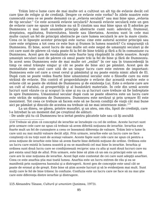 Trăim într-o lume care de mai multe ori a cultivat un alt tip de evlavie decât cel
care ţine de religie şi de credinţă. Despre ce evlavie este vorba? În zilele noastre este
cunoscută ceea ce se poate denumii ca şi „evlavia seculară” sau mai bine spus „evlavia
de tip secular.” Ce este această evlavie seculară? Această evlavie seculară este un gen
de evlavie care ne spune că trebuie nu să Îl cinstim sau mai bine spus să Îl adorăm pe
Dumnezeu ci mai mult anumite principii abstracte cumt sunt: adevărul, frumosul,
dreptatea, egalitatea, fraternitatea, binele sau libertatea. Acestea sunt în cele mai
multe cazuri un fel de principii abstracte pe care lumea seculară le are la mare cinste.
Ceea ce le lipseşte acestor principii este sursa: cine este autorul acestor principii sau
care este originea a tot ceea ce este bun şi frumos în lumea noastră? Cu singuranţă că
Dumnezeu. Ei bine, acest lucru de mai multe ori este negat de umaniştii seculari şi de
cei care sunt de părere că viaţa poate fii la fel de bine trăită şi fără a fii în comuniune cu
Dumnezeu. Acest gen de mentalitate este foarte larg răspândit în zilele noastre. Aceşti
umanişti seculari sunt de părere că omul poate trăi la fel de bine şi fără de Dumnezeu.
În acest sens Dumnezeu este de mai multe ori „exilat” în cer sau în transcedenţă în
timp ce omul trăieşte singur şi cât se poate de bine aici pe pământ. Acest gen de
mentalitate este unul care uită de un singur lucru care este extrem de important:
Dumnezeu este cel care a creat cerul şi pământul şi nu poate exista nimic afară de El.
După cum se poate vedea foarte bine umanismul secular este o filosofie care nu este
străină de evlavie. Din contră el propovăduieşte o evlavie dar această evalvie este o
evlavie cât se poate de străină de Dumnezeu şi de existenţa Lui. Este o evlavie care are
un cult al statului, al prosperităţii şi al bunăstării materiale. În cele din urmă aceste
lucruri sunt văzute ca şi scopuri în sine şi nu ca şi lucruri care trebuie să fie îndreptate
în spre Dumnezeu. Umanismul secular după cum se poate observa este un lucru care
este străin de noţiunea de Dumnezeu. Dumnezeu este nevăzut şi prin urmare El este
inexistent. Tot ceea ce trebuie să facem este să ne facem condiţii de viaţă cât mai bune
aici pe pământ şi dincolo de acestea nu trebuie să ne mai intereseze nimic.115
La un dineu, se găsea, printre musafiri, şi un ateu, om rău, lipsit de credinţă, care
l-a întrebat la un moment dat pe creştinul de alături:
- De unde ştii tu că Dumnezeu te-a iertat pentru păcatele tale sau că îţi ascultă
114 Trebuie să ştim că conceptul de ierarhie se înrudeşte cu cel de ordine. Aceste lucruri sunt
prin urmare cele care ne spun că trebuie să avem diferită noţiunea de ierarhie. Ierarhia este
foarte mult un fel de cunoaştere a ceea ce înseamnă diferenţa de valoare. Trăim într-o lume în
care unii au mai multă valoare decât alţii. Prin urmare, ierarhie este un lucru care ne face
conştienţi că nu toţii sunt de aceiaşi valoare. Aceste fapte sunt cele care ne spun că pentru a
avea noţiune de ierarhie este bine să avem foarte bine definită noţiune de ordine. Ordinea este
un lucru care există în lumea noastră şi ea se manifestă cel mai bine în ierarhie. Ierarhia şi
ordinea sunt două lucru care se condiţionează reciproc una cu alta şi sunt două lucruri care nu
pot exista unul faţă de altul. Prin urmare, este bine să ştim că un om cu principii este un om
care are în sine noţiunea de ierarhie. Acest fapt este contestat de cei care sunt adepţii anarhiei.
Ceea ce este anarhia ştia mai toată lumea. Anarhia este un lucru extrem de rău şi ea se
manifestă prin susţinerea haosului şi a distrugerii. Acest gen de concepţie este unul cât se
poate de eronat şi de greşit. Este bine să ştim aceste lucruri şi să le evidenţiem mai mult. Sunt
mulţi care le fel de bine trăiesc în confuzie. Confuzia este un lucru care ne face să nu mai ştie
care este diferenţa dintre ierarhie şi distrugere.
115 Alexandru Tănase, Cultură şi umanism (Junimea, 1973).
85
 