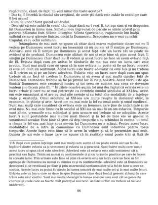 rugăciunile, când, de fapt, nu vezi nimic din toate acestea?
- Dar tu, îl întrebă la rândul său creştinul, de unde ştii dacă este zahăr în ceaiul pe care
îl bei acum?
- Cum de unde? Simt gustul zahărului.
- Deci ştii că este zahăr în ceaiul tău, chiar dacă nu-l vezi. E, tot aşa simt şi eu dragostea
lui Dumnezeu în inima mea. Sufletul meu îngreunat de păcate se simte izbăvit prin
puterea Sfântului Duh. Sfânta Liturghie, Sfânta Spovedanie, rugăciunile îmi înalţă
sufletul ce nu-şi găseşte liniştea decât la Dumnezeu. Dragostea nu o vezi cu ochii
trupului, ci cu ochii sufletului.
Întâmplarea de mai sunt ne spune că chiar dacă marea majoritate dintre noi nu Îl
vedem pe Dumnezeu acest lucru nu înseamnă că nu putem să Îl simţim pe Dumnezeu.
Adevărul este că Îl simţim pe Dumnezeu şi acest fapt este un lucru cât se poate de
evident şi de profund. Dumnezeu este alături de noi şi este bine să ştim acest fapt. Îl
simţim pe Dumnezeu chiar dacă nu Îl vedem şi acest lucru ne face să avem evlavie faţă
de El. Evlavia după cum am arătat în rândurile de mai sus este un lucru care este
practic. Sunt mai mulţi care ne spun că în sine evlavia nu poate să fie un lucru concret
ci este cel mult un sentiment. Acest lucru este foarte adevărat că este fals şi nu trebuie
să îl privim ca şi pe un lucru adevărat. Evlavia este un lucru care după cum am spus
trebuie să ne facă să credem în Dumnezeu şi să avem şi mai multă cinstire faţă de
Dumnezeu. Dumnezeu trebuie să fie pe primul loc în viaţa noastră. Acest lucru este aşa
fiindcă Dumnezeu este creatorul nostru şi tot ceea ce suntem sau ceea ce devenim
suntem şi o facem prin El.116
În zilele noastre auzim tot mai des faptul că evlavia este un
lucru arhaic şi care nu se mai potriveşte cu cerinţele omului secolului al XXI-lea. Acest
om este emancipat şi el are cu toul alte cerinţe şi cu totul alte modalităţi de a înţelege
viaţa şi existenţa. Omul secolului al XXI-lea are multe reuşite în domeniul etnic, în
economie, în ştiinţe şi arte. Acest om nu mai este la fel cu omul antic şi omul medieval.
Sunt mai mulţi care consideră că evlavia este un fenomen care ţine de antichitate şi de
evul meu. Nu mai este firesc ca în secolul al XXI-lea să mai fii un om evlavios. Timpurile
sunt altele, vremurile s-au schimbat şi prin urmare noi trebuie să ne adaptăm. Aceste
lucruri sunt postulatele mai multor mari filosofi şi la fel de bine ele se găsesc în
umanismul secular. Este bine să ştim că deşi timpurile s-au schimbat în esenţa lui omul
a rămas la fel sau mai bine spus nevoia lui Dumnezeu nu a scăzut. Pentru acest lucru
modalităţile de a intra în comuniune cu Dumnezeu sunt indentice pentru toate
timpurile. Aceste fapte este bine să le avem în vedere şi să le prezentăm mai mult.
Lumea de azi este o lume care ne spune că în realitate omul poate trăi şi fără de
116 După cum putem înţelege sunt mai mulţi care susţin că nu poate exista nici un fel de
legătură dintre evlavia ca şi sentiment şi evlavia ca şi practică. Sunt foarte mulţi care susţin
acest lucru şi spun că el este adevărat. Adevărul este că evlavia este atât sentiment cât şi
practică sau fapte. Trăim nu numai cu sentimentele ci şi cu lucrurile practice pe care le facem
în această lume. Prin urmare este bine să ştim că evlavia este un lucru care ne face să fim
aproape de Dumnezeu nu numai cu mintea ci şi cu sentimentele. adevărul este că Dumnezeu se
descoperă şi se revelează pe Sine şi prin intermediul sentimentelor şi la fel de bine a ceea ce
simţim. Aceste lucru au putut fii văzute în lumea noastră de mai multe ori şi în mai multe feluri.
Evlavia este un lucru care ne duce în spre Dumnezeu chiar dacă fondul generic al lumii în care
trăim este unul confuz. Sunt mai multe ideologii în lumea noastre care sunt cât se poate de
confuze şi unele care au foarte mult potenţial sincretic. Aceste lucruri nu trebuie să ne lase
indiferenţi.
86
 