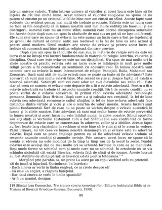 într-un univers valoric. Trăim într-un univers al valorilor şi acest lucru este bine să fie
înţeles de cât mai multă lume. Acest univers al valorilor religioase ne spune că nu
putem să cinstim pe un criminal la fel de bine cum am cinstii un sfânt. Aceste fapte sunt
evidente dar evident pentru mai mulţi ele trebuie precizate. Evlavia este un lucru care
ne face să fim conştienţi că în lumea noastră sunt mai multe entităţi ale haosului şi ale
distrugerii, oamenii care nu au nimic sfânt, oamenii care doresc distugerea semenilor
lor. Aceste fapte după cum am spus în rândurile de mai sus nu pot să ne laşe indiferenţi.
Ele sunt cele care ne spune că evlavia nu este numai un lucru care a fost pe înţelesul şi
pe gradul de cultură al omului antic sau medieval ci la fel de bine ea este actual şi
pentru omul modern. Omul modern are nevoie de evlavie şi pentru acest lucru el
trebuie să cunoască mai bine tradiţia religioasă din care provine.
După cum am spus în rândurile de mai sus, în materie de religie evlavia este un
lucru care ne învaţă trei lucruri fundamentale în materie de religie: ierarhia, valoarea şi
disciplina. Omul care este evlavios este un om disciplinat. S-a spus de mai multe ori în
zilele noastre că practic evlavia este un lucru care se întâlneşte în mult prea multe
religii pentru a fii considerată un sentiment cu adevărat real. În lumea noastră sunt
oamenii care au evlavie la marii întemeietori de religie: Pantajali, Buda, Mohamed sau
Zoroastru. Dacă sunt atât de multe evlavii cum se poate ca toate să fie adevărate? Este
adevărat că sunt mai multe evlavii false. Mai recent se ştie şi despre faptul că există o
biserică satanistă. Sataniştii sunt cei care aduc un cult diavolului sau celui rău. Este
clar că ceea ce numesc ei evlavie este departe de a fii o evlavie adevărată. Pentru a fii o
evlavie adevărată ea trebuie să respecte anumite condiţii. Fără de aceste condiţii nu se
poate vorbii de o evlavie adevărată: în primul rând evlavia adevărată recunoaşte
persoana Domnului Iisus Hristos [după care s-a şi calculat era creştină], la fel de bine
evlavia cea adevărată recunoaşte cultul sfinţilor, la fel de bine evlavia adevărată face
distincţie dintre virtute şi viciu şi are o ierarhie de valori morale. Aceste lucruri sunt
pilonii fundamentali fără de care nu se poate să vorbim despre o evlavie autentică în
lumea şi în zilele noastre. Este adevărat că sunt mai multe forme de evlavie pervertită
în lumea noastră şi acest lucru nu este întâlnit numai în zilele noastre. Sfinţii apostolic
sau alţi sfinţi ai Vechiului Testament cum a fost Sfântul Ilie s-au confruntat cu forme
degenerate de evlavie care se concretizau în adorarea zeilor şi a idolilor. Aceste fapte
au fost foarte larg răspândite în vechime şi este bine să le ştim şi să le avem în vedere.
Părin urmare, nu tot ceea ce lumea noastră denumeşte ca şi evlavie este cu adevărat
evlavie. După cum se poate înţelege pentru ca să fie adevărată evlavia trebuie să
respecte anumite condiţii şi anumite cerinţe. Prin urmare, acest lucru ne spune că în
esenţa ei elvavia nu este modifică de la timp la timp sau de la secol la secol. Fondul
evlaviei este acelaşi dar de mai multe ori se schimbă formele în care ea se manifestă.
Deşi unele forme se schimbă sunt şi unele care nu se schimbă. În ortodoxie nu se v-a
schimba niciodată cât există Biserica, evlavia faţă de sfinţi şi de icoane. Aceste lucruri
au fost stabilite de sfinţii părinţi ai bisericii odată pentru totdeauna.119
Mergând prin parohia sa, un preot l-a auzit pe un copil vorbind urât cu prietenii
săi de joacă şi înjurând. Oprindu-se, l-a întrebat:
- Dacă cineva ar vorbi în limba engleză, ce ai crede despre el?
- Că este un englez, a răspuns băieţelul.
- Dar dacă cineva ar vorbi în limba spaniolă?
- Ar fi un spaniol, desigur.
119 Sfântul Ioan Damaschin, Trei tratate contra iconoclaștilor, (Editura Institutului Biblic și de
Misiune al Bisericii Ortodoxe Române, București, 1998).
88
 