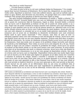 -Dar dacă ar vorbii franceza?
- Că este francez evident.
- Nu crezi că este la fel şi cu cel care vorbeşte limba lui Dumnezeu ? Un creştin
spune doar lucruri frumoase şi folositoare. De la omul rău, dimpotrivă, nu auzi decât
vorbe urâte, înjurături şi minciuni. Cum este sufletul omului, aşa sunt şi vorbele sale. Fii
atent ce spui, fiindcă, mai devreme sau mai târziu, vei ajunge între cei a căror limbă o
vorbeşti! Poţi ajunge între păcătoşi şi diavoli sau între îngeri şi sfinţi.
Am spus această întâmplare pentru a demonstra că există o “limbă a evlaviei.” Ce
este limba evlaviei? Această limbă este una care ne îndeamnă să vorbim într-un limbaj
cât se poate de cunvincios faţă de Dumnezeu, îngeri şi sfinţi. Această limbă a evlaviei
este un lucru care îl deprindem şi trebuie să fim cât se poate de atenţi pentru a nu o
uita. După cum am putut constata în lumea noastră sunt oamenii care sunt interesaţi de
evlavie şi sunt oamenii care nu nici un fel de interes pentru ea. Adevărul este că în mai
multe situaţii evlavia este un lucru care îl plictiseşte pe omul modern. Acest om este un
om care este obişnuit cu senzaţii tari şi cu un mode viaţă puternic materialist. Este de
remarcat aici că acest om se identifică cu idealurile occidentale care sunt orientate
foarte mult în spre lumea materială.120
Prin urmare, este bine să ştim că este cu
adevărat superior omul care este evlavios şi care dă dovadă de evlavie. Acest lucru este
aşa fiindcă acest om este un om care rămâne statornic. Evlavia este fără doar şi poate o
dovadă de statornicie. Se cuvine să rămânem evlavioşi fiindcă acest lucru este pe placul
lui Dumnezeu. Sunt mai mulţi care ne spune că în problem religie lucrurile sunt extrem
de încâlcite şi de îmbârligate. Vom vedea că acest lucru este departe de a fii aşa. Există
o ordine şi după cum am arătat o ierarhie în probleme de religie. Acest lucru ne spune
că trebuie să fim foarte atenţi cu cei din jurul nostru care sunt evlavioşi. În jurul nostru
este bine să ne înconjurăm mai mult cu oamenii evlavioşi. Acest lucru este aşa fiindcă în
cele din urmă prin comuniunea cu ei şi noi vom ajunge să deprindem evlavia. Am spus
că evlavia este un lucru care se deprinde. Deprindem evlavia prin mai multe fapte bune
pe care le facem şi la fel de bine prin faptul că ajungem să ne dăm seama de o ierarhie
a valorilor în materie de religie. Există o ierarhie a valorilor în materie de religie şi
acest lucru este cel mai bine văzut prin ceea ce se poate denumii ca şi evlavie. Evlavia
ne spune că una sunt apostolii şi alta a fost Domnul Iisus Hristos, că una sunt sfinţii şi
alte sunt preoţii şi slujitorii bisericii, că una sunt episcopii şi alte sunt preoţii şi diaconii.
Aceste lucruri nu am putea să ne diferenţiem dacă nu am avea un profund simţ al
evlaviei. Evident, pentru mai mulţi care sunt superficiali în probleme de religie şi de
credinţă aceste lucru nu au nici un fel de diferenţă. Evlavia este cea care ne învaţă mai
120 Lumea occidentală şi occidentul sunt două lucruri care s-au desprins din orient. Există o
mare dispută referitor la supremaţia a ceea ce este occidentul sau orientul. Acest fapt nu este
prezent numai din zilele noaste ci o păuternică mişcare de sepraţie dintre occident şi orient a
apărut în evul mediu. Aceste lucruri ne spun că în probleme de evlavie occidentul are foarte
mult de învăţat de la orient. Este foarte adevărat că acest fapt a fost în mai multe momente
trecut cu vederea. Occidentul a devenit un mediu în care marea majoritate a concepţilor despre
viaţă sunt cât se poate de materisliaste. Omul occindetal în realitate nu vrea să trăiască raiul
după această lume ci să îl trăiască aici şi acum. Evident, acest lucru este foarte străin
orientului. Este foarte adevărat că occidentul s-a depătat foarte mult de evlavie şi acest lucru a
avut în primul rând prin scurtarea slujbelor. În Biserica Catolică s-au făcut ample scurtări din
slujbe că în zilele noastre în protestantism s-a ajuns să nu mai fie nici un fel de slujbă. Acest
lucru a fost respins întotdeauna de orient care a rămas fidel tradiţiei sfinţilor părinţi.
89
 
