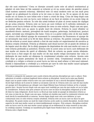 dar ele sunt existente.9
Ceea ce doreşte această carte este să aducă sentimetnul şi
gândul că este bine să fim oamenii ai evlaviei şi că nu avem nimic de pierdut atunci
când suntem oamenii evlavioşi. Adevărul este că omul modern este un om mult prea
ocupat să se gândească la evlavie şi la tot ceea ce ţine de ea. Ni se spune că de mai
multe ori că lumea în care trăim este o lume a crizei de timp. Criza de timp după cum
se poate vedea nu este un lucru care trebuie să ne facă să simţim că nu avem timp să
ne dedicăm pentru evlavie. În cele din urmă trebuie să ştim că avem numai de câştigat
de pe urma evlaviei. Evlavia este un lucru pe care trebuie să îl cultivăm sistematic şi
pentru acest lucru trebuie să fim conştienţi de ceea ce este evlavia. După cum am spus,
au existat sfinţi care au ajuns la grade mari de evlavie. Evlavia în cazul sfinţilor se
manifestă divers: metanii, privegheri de toată noaptea, pelerinaje, închinăciuni, posturi
aspre, nevoinţă sau retragerea din lume. Ceea ce s-a putut vedea este că de mai multe
ori atunci când sfântul ajunge de avansează în cunoaşterea lui Dumnezeu el ajunge de
se nevoieşete mai mult şi la fel de bine devine şi evlavios. Nu putem concepe sfinţenia
fără de evlavie şi acest mare adevăr a fost de mai multe ori experimentat de ascetica şi
mistica creştin ortodoxă. Evlavia şi sfinţenia sunt două lucruri cât se poate de strânse şi
de legate unul de altul. De la sfinţi ajungem de deprindem de cele mai multe ori ceea ce
este evlavia profundă şi autentică. Evlavia este în acest sens un lucru care defineşte de
mai multe ori starea de spirit al sfântului. Fără de evlavie nu poate exista sfinţenie.
Acest lucru a fost negat de mai multe ori de mai multe religii necreştine dar ceea ce
defienşte de mai multe ori sfinţenia în creştinismul ortodox este evlavie. Acesta este
fără doar şi poate postulatul de bază al acestei cărţi. Creştinismul ortodox este o
credinţă şi o religie a evlaviei şi acest lucru nu într-un mod orbesc ci într-unul raţional.
Există o raţionalitate a credinţei şi a evlaviei pe care în cele mai multe cazuri ajungem
să o experimentăm prin comuniunea cu Dumnezeu.10
9 Există o categorie de oamenii care caută evlavia din pricina disciplinei pe care o aduce. Este
adevărat că există o strânsă legătură între evlavie şi disciplină. Acest lucru este aşa fiindcă
după cum se poate vedea evlavia este cea care menţine în noi o strictă disciplină religioasă.
Acest fapt trebuie să îl avem în vedere şi să ţinem cont de el. Evlavia este cea care de mai multe
ori ajunge să îl disciplineze pe călugăr care după Sfântul Ioan Scărarul trebuie să fie o lumină
pentru laici. Aceste lucruri după cum am spus sunt realităţi pe care de mai multe ori nu le luăm
în considerare. Evlavia este prin urmare un lucru care ne duce la disciplina religioasă şi la fel
de bine la viaţa religioasă. Acest lucru i-a făcut pe mai mulţi să ajungă să stimuleze evlavia şi
tot ceea ce ţine de ea. După cum am spus, trebuie să căutăm mai mult la conţinutul evlaviei mai
mult decât la manifestările ei externe. Aceste fapte după sunt cele care definesc şi care
conturează ceea ce este evlavia creştin ortodoxă. Evlavia este un lucru care ne duce în spre
disciplină. Nu poate exista un mod de viaţă evlavios acolo unde nu există disciplină. Aceste două
aspecte în cele mai multe cazuri se intercondiţionează reciproc. Prin urmare, disciplina evalviei
este un lucru care în cele mai multe cazuri ajunge să ne definească în viaţa noastră şi mai ales
în credinţa noastră. Credinţa se manifestă prin fapte bune fiindcă dacă nu ea este moartă.
Evlavia este o faptă bună.
9
 
